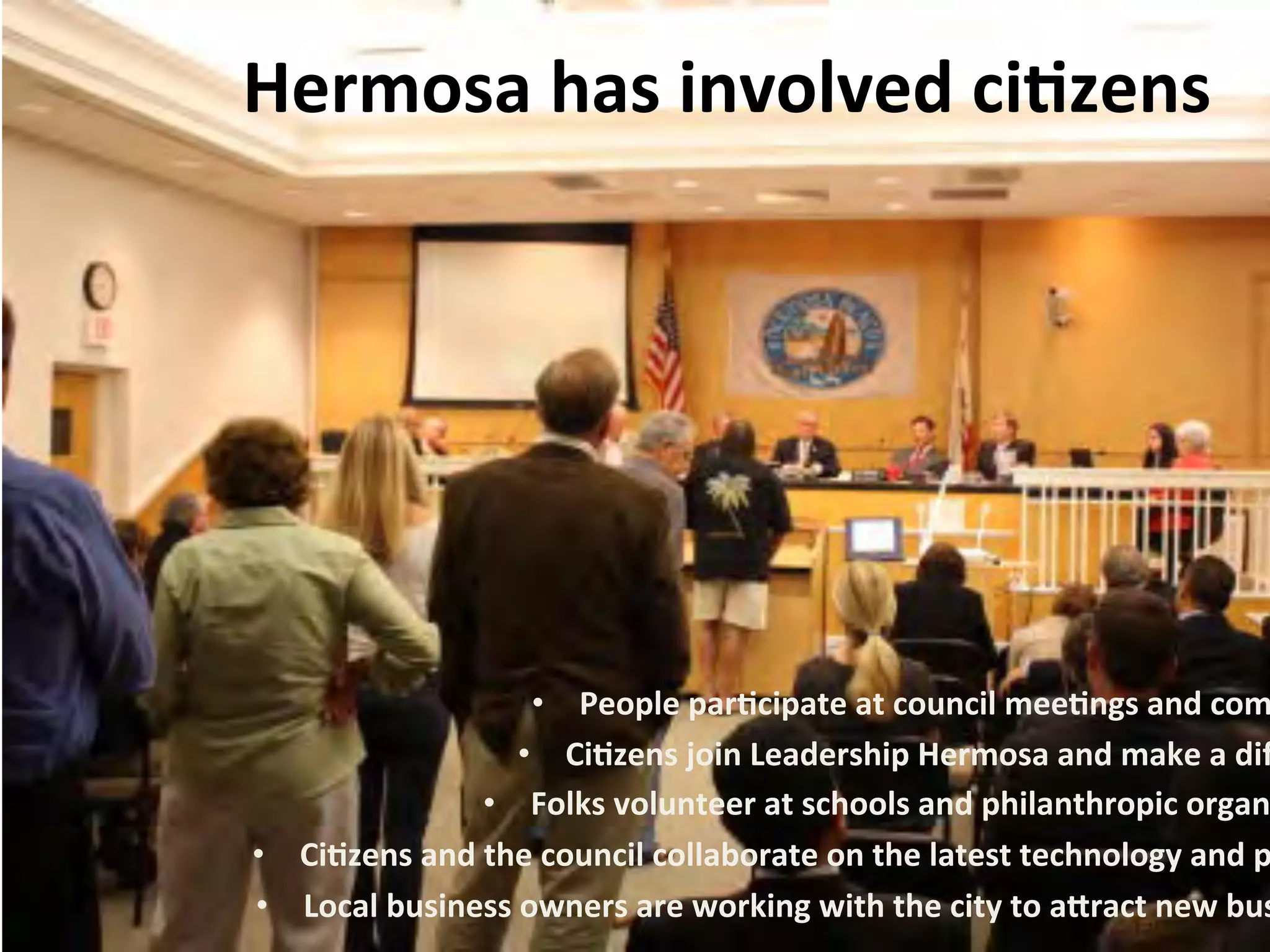 Hermosa 
has 
involved 
ci:zens 
• People 
par:cipate 
at 
council 
mee:ngs 
and 
commi• Ci:zens 
join 
Leadership 
Hermosa 
and 
make 
a 
difference 
• Folks 
volunteer 
at 
schools 
and 
philanthropic 
organiza• Ci:zens 
and 
the 
council 
collaborate 
on 
the 
latest 
technology 
and 
products 
• Local 
business 
owners 
are 
working 
with 
the 
city 
to 
a%ract 
new 
businesses 
 