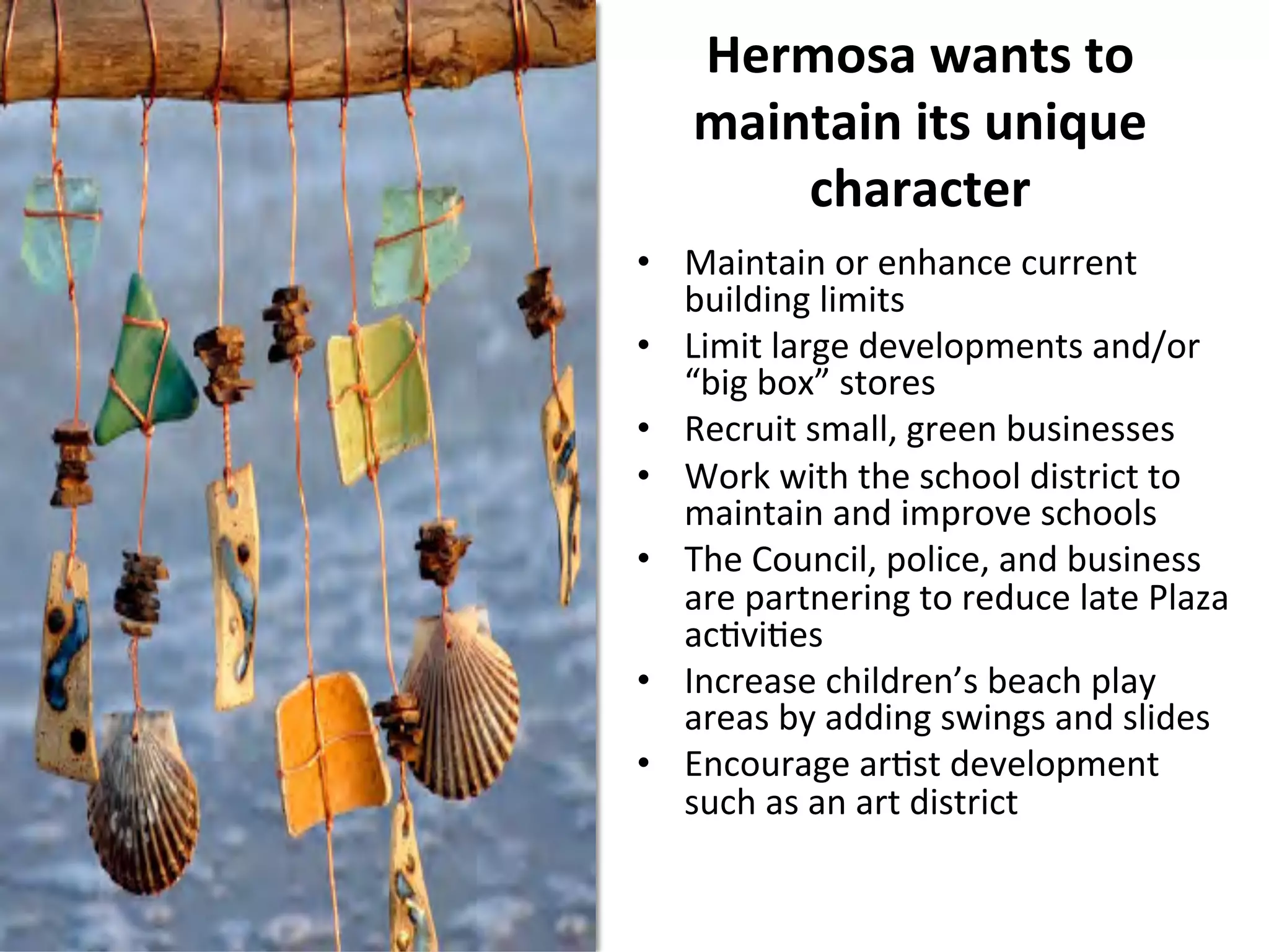 Hermosa 
wants 
to 
maintain 
its 
unique 
character 
• Maintain 
or 
enhance 
current 
building 
limits 
• Limit 
large 
developments 
and/or 
“big 
box” 
stores 
• Recruit 
small, 
green 
businesses 
• Work 
with 
the 
school 
district 
to 
maintain 
and 
improve 
schools 
• The 
Council, 
police, 
and 
business 
are 
partnering 
to 
reduce 
late 
Plaza 
acNviNes 
• Increase 
children’s 
beach 
play 
areas 
by 
adding 
swings 
and 
slides 
• Encourage 
arNst 
development 
such 
as 
an 
art 
district 
 