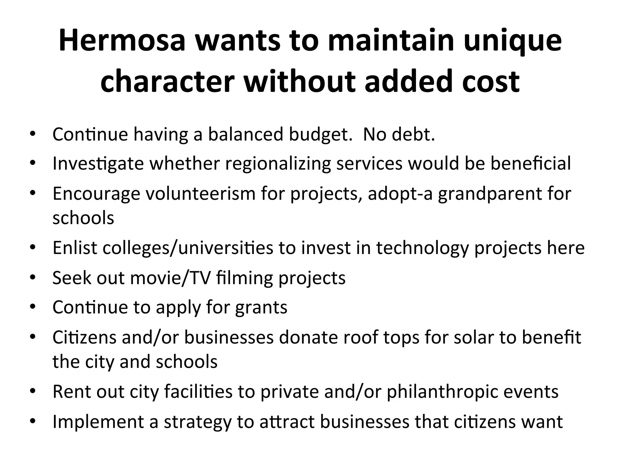 Hermosa 
wants 
to 
maintain 
unique 
character 
without 
added 
cost 
• ConNnue 
having 
a 
balanced 
budget. 
No 
debt. 
• InvesNgate 
whether 
regionalizing 
services 
would 
be 
beneficial 
• Encourage 
volunteerism 
for 
projects, 
adopt-­‐a 
grandparent 
for 
schools 
• Enlist 
colleges/universiNes 
to 
invest 
in 
technology 
projects 
here 
• Seek 
out 
movie/TV 
filming 
projects 
• ConNnue 
to 
apply 
for 
grants 
• CiNzens 
and/or 
businesses 
donate 
roof 
tops 
for 
solar 
to 
benefit 
the 
city 
and 
schools 
• Rent 
out 
city 
faciliNes 
to 
private 
and/or 
philanthropic 
events 
• Implement 
a 
strategy 
to 
a]ract 
businesses 
that 
ciNzens 
want 
 