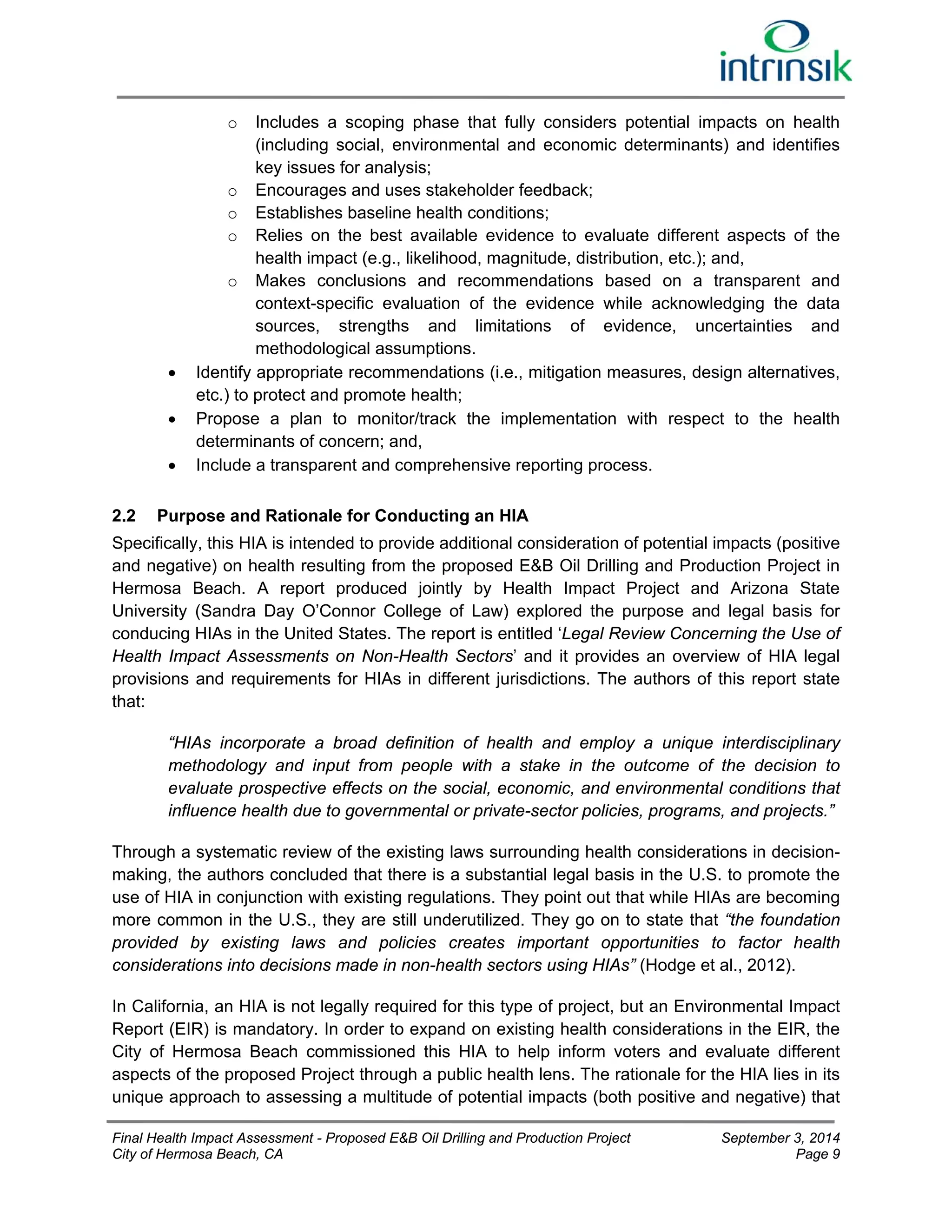 o Includes a scoping phase that fully considers potential impacts on health 
(including social, environmental and economic determinants) and identifies 
key issues for analysis; 
o Encourages and uses stakeholder feedback; 
o Establishes baseline health conditions; 
o Relies on the best available evidence to evaluate different aspects of the 
health impact (e.g., likelihood, magnitude, distribution, etc.); and, 
o Makes conclusions and recommendations based on a transparent and 
context-specific evaluation of the evidence while acknowledging the data 
sources, strengths and limitations of evidence, uncertainties and 
methodological assumptions. 
 Identify appropriate recommendations (i.e., mitigation measures, design alternatives, 
etc.) to protect and promote health; 
 Propose a plan to monitor/track the implementation with respect to the health 
determinants of concern; and, 
 Include a transparent and comprehensive reporting process. 
2.2 Purpose and Rationale for Conducting an HIA 
Specifically, this HIA is intended to provide additional consideration of potential impacts (positive 
and negative) on health resulting from the proposed E&B Oil Drilling and Production Project in 
Hermosa Beach. A report produced jointly by Health Impact Project and Arizona State 
University (Sandra Day O’Connor College of Law) explored the purpose and legal basis for 
conducing HIAs in the United States. The report is entitled ‘Legal Review Concerning the Use of 
Health Impact Assessments on Non-Health Sectors’ and it provides an overview of HIA legal 
provisions and requirements for HIAs in different jurisdictions. The authors of this report state 
that: 
“HIAs incorporate a broad definition of health and employ a unique interdisciplinary 
methodology and input from people with a stake in the outcome of the decision to 
evaluate prospective effects on the social, economic, and environmental conditions that 
influence health due to governmental or private-sector policies, programs, and projects.” 
Through a systematic review of the existing laws surrounding health considerations in decision-making, 
the authors concluded that there is a substantial legal basis in the U.S. to promote the 
use of HIA in conjunction with existing regulations. They point out that while HIAs are becoming 
more common in the U.S., they are still underutilized. They go on to state that “the foundation 
provided by existing laws and policies creates important opportunities to factor health 
considerations into decisions made in non-health sectors using HIAs” (Hodge et al., 2012). 
In California, an HIA is not legally required for this type of project, but an Environmental Impact 
Report (EIR) is mandatory. In order to expand on existing health considerations in the EIR, the 
City of Hermosa Beach commissioned this HIA to help inform voters and evaluate different 
aspects of the proposed Project through a public health lens. The rationale for the HIA lies in its 
unique approach to assessing a multitude of potential impacts (both positive and negative) that 
Final Health Impact Assessment - Proposed E&B Oil Drilling and Production Project September 3, 2014 
City of Hermosa Beach, CA Page 9 
 
