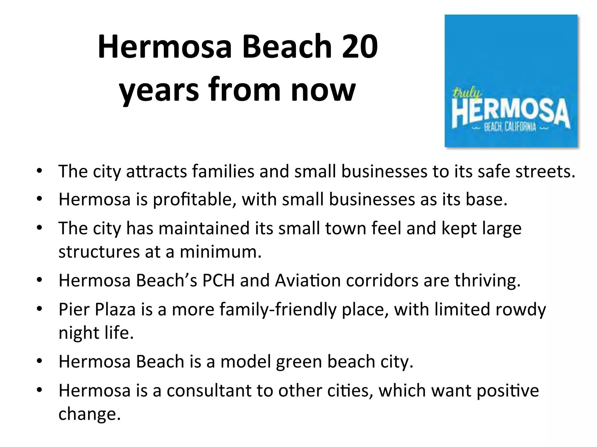 Hermosa 
Beach 
20 
years 
from 
now 
• The 
city 
a]racts 
families 
and 
small 
businesses 
to 
its 
safe 
streets. 
• Hermosa 
is 
profitable, 
with 
small 
businesses 
as 
its 
base. 
• The 
city 
has 
maintained 
its 
small 
town 
feel 
and 
kept 
large 
structures 
at 
a 
minimum. 
• Hermosa 
Beach’s 
PCH 
and 
AviaNon 
corridors 
are 
thriving. 
• Pier 
Plaza 
is 
a 
more 
family-­‐friendly 
place, 
with 
limited 
rowdy 
night 
life. 
• Hermosa 
Beach 
is 
a 
model 
green 
beach 
city. 
• Hermosa 
is 
a 
consultant 
to 
other 
ciNes, 
which 
want 
posiNve 
change. 
