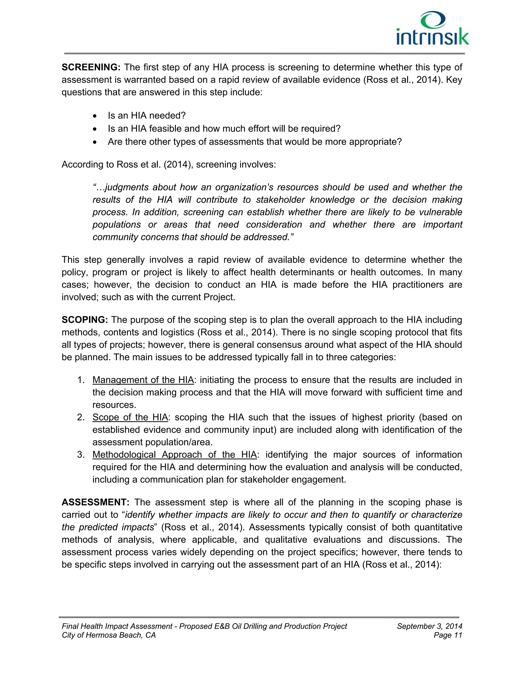 SCREENING: The first step of any HIA process is screening to determine whether this type of 
assessment is warranted based on a rapid review of available evidence (Ross et al., 2014). Key 
questions that are answered in this step include: 
 Is an HIA needed? 
 Is an HIA feasible and how much effort will be required? 
 Are there other types of assessments that would be more appropriate? 
According to Ross et al. (2014), screening involves: 
“…judgments about how an organization’s resources should be used and whether the 
results of the HIA will contribute to stakeholder knowledge or the decision making 
process. In addition, screening can establish whether there are likely to be vulnerable 
populations or areas that need consideration and whether there are important 
community concerns that should be addressed.” 
This step generally involves a rapid review of available evidence to determine whether the 
policy, program or project is likely to affect health determinants or health outcomes. In many 
cases; however, the decision to conduct an HIA is made before the HIA practitioners are 
involved; such as with the current Project. 
SCOPING: The purpose of the scoping step is to plan the overall approach to the HIA including 
methods, contents and logistics (Ross et al., 2014). There is no single scoping protocol that fits 
all types of projects; however, there is general consensus around what aspect of the HIA should 
be planned. The main issues to be addressed typically fall in to three categories: 
1. Management of the HIA: initiating the process to ensure that the results are included in 
the decision making process and that the HIA will move forward with sufficient time and 
resources. 
2. Scope of the HIA: scoping the HIA such that the issues of highest priority (based on 
established evidence and community input) are included along with identification of the 
assessment population/area. 
3. Methodological Approach of the HIA: identifying the major sources of information 
required for the HIA and determining how the evaluation and analysis will be conducted, 
including a communication plan for stakeholder engagement. 
ASSESSMENT: The assessment step is where all of the planning in the scoping phase is 
carried out to “identify whether impacts are likely to occur and then to quantify or characterize 
the predicted impacts” (Ross et al., 2014). Assessments typically consist of both quantitative 
methods of analysis, where applicable, and qualitative evaluations and discussions. The 
assessment process varies widely depending on the project specifics; however, there tends to 
be specific steps involved in carrying out the assessment part of an HIA (Ross et al., 2014): 
Final Health Impact Assessment - Proposed E&B Oil Drilling and Production Project September 3, 2014 
City of Hermosa Beach, CA Page 11 
 