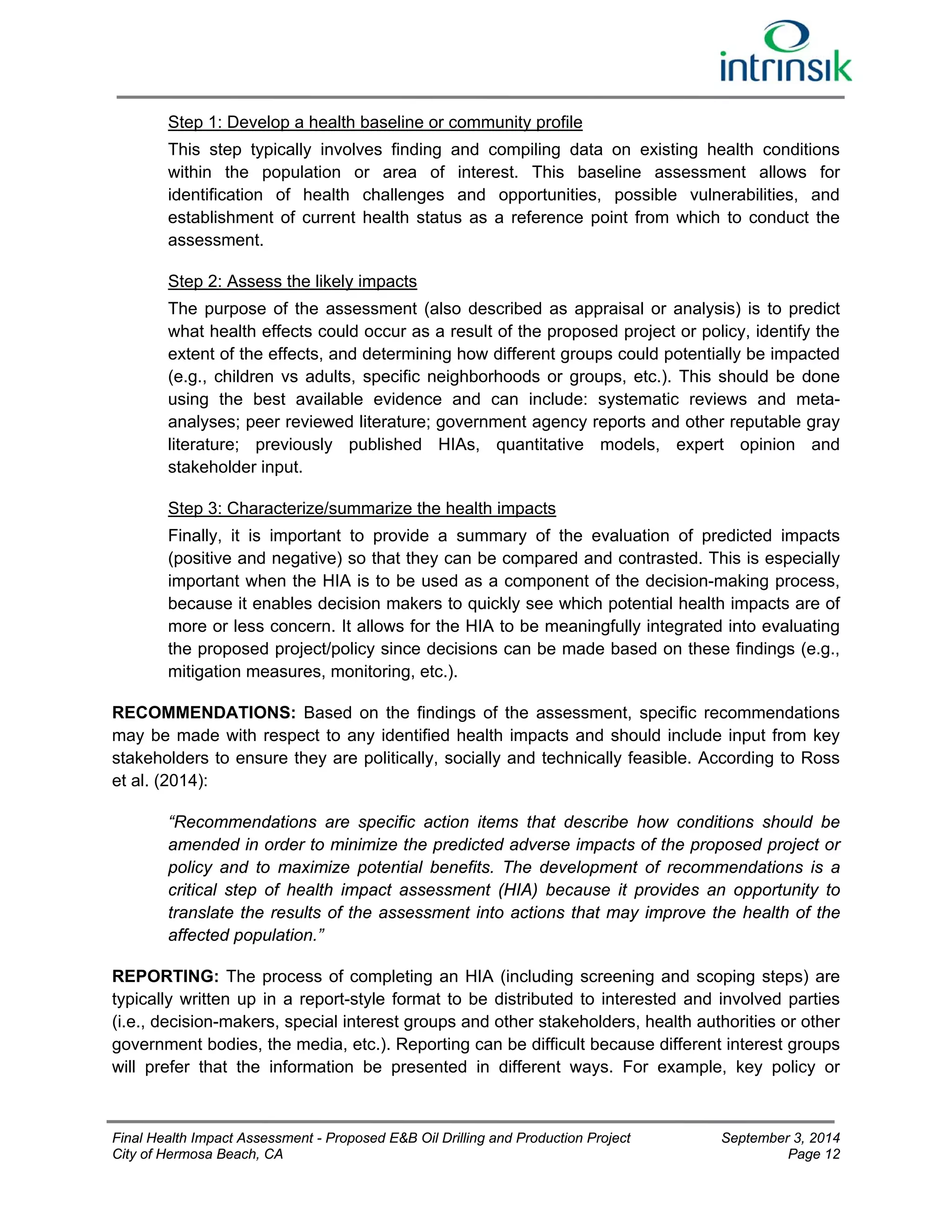 Step 1: Develop a health baseline or community profile 
This step typically involves finding and compiling data on existing health conditions 
within the population or area of interest. This baseline assessment allows for 
identification of health challenges and opportunities, possible vulnerabilities, and 
establishment of current health status as a reference point from which to conduct the 
assessment. 
Step 2: Assess the likely impacts 
The purpose of the assessment (also described as appraisal or analysis) is to predict 
what health effects could occur as a result of the proposed project or policy, identify the 
extent of the effects, and determining how different groups could potentially be impacted 
(e.g., children vs adults, specific neighborhoods or groups, etc.). This should be done 
using the best available evidence and can include: systematic reviews and meta-analyses; 
peer reviewed literature; government agency reports and other reputable gray 
literature; previously published HIAs, quantitative models, expert opinion and 
stakeholder input. 
Step 3: Characterize/summarize the health impacts 
Finally, it is important to provide a summary of the evaluation of predicted impacts 
(positive and negative) so that they can be compared and contrasted. This is especially 
important when the HIA is to be used as a component of the decision-making process, 
because it enables decision makers to quickly see which potential health impacts are of 
more or less concern. It allows for the HIA to be meaningfully integrated into evaluating 
the proposed project/policy since decisions can be made based on these findings (e.g., 
mitigation measures, monitoring, etc.). 
RECOMMENDATIONS: Based on the findings of the assessment, specific recommendations 
may be made with respect to any identified health impacts and should include input from key 
stakeholders to ensure they are politically, socially and technically feasible. According to Ross 
et al. (2014): 
“Recommendations are specific action items that describe how conditions should be 
amended in order to minimize the predicted adverse impacts of the proposed project or 
policy and to maximize potential benefits. The development of recommendations is a 
critical step of health impact assessment (HIA) because it provides an opportunity to 
translate the results of the assessment into actions that may improve the health of the 
affected population.” 
REPORTING: The process of completing an HIA (including screening and scoping steps) are 
typically written up in a report-style format to be distributed to interested and involved parties 
(i.e., decision-makers, special interest groups and other stakeholders, health authorities or other 
government bodies, the media, etc.). Reporting can be difficult because different interest groups 
will prefer that the information be presented in different ways. For example, key policy or 
Final Health Impact Assessment - Proposed E&B Oil Drilling and Production Project September 3, 2014 
City of Hermosa Beach, CA Page 12 
 