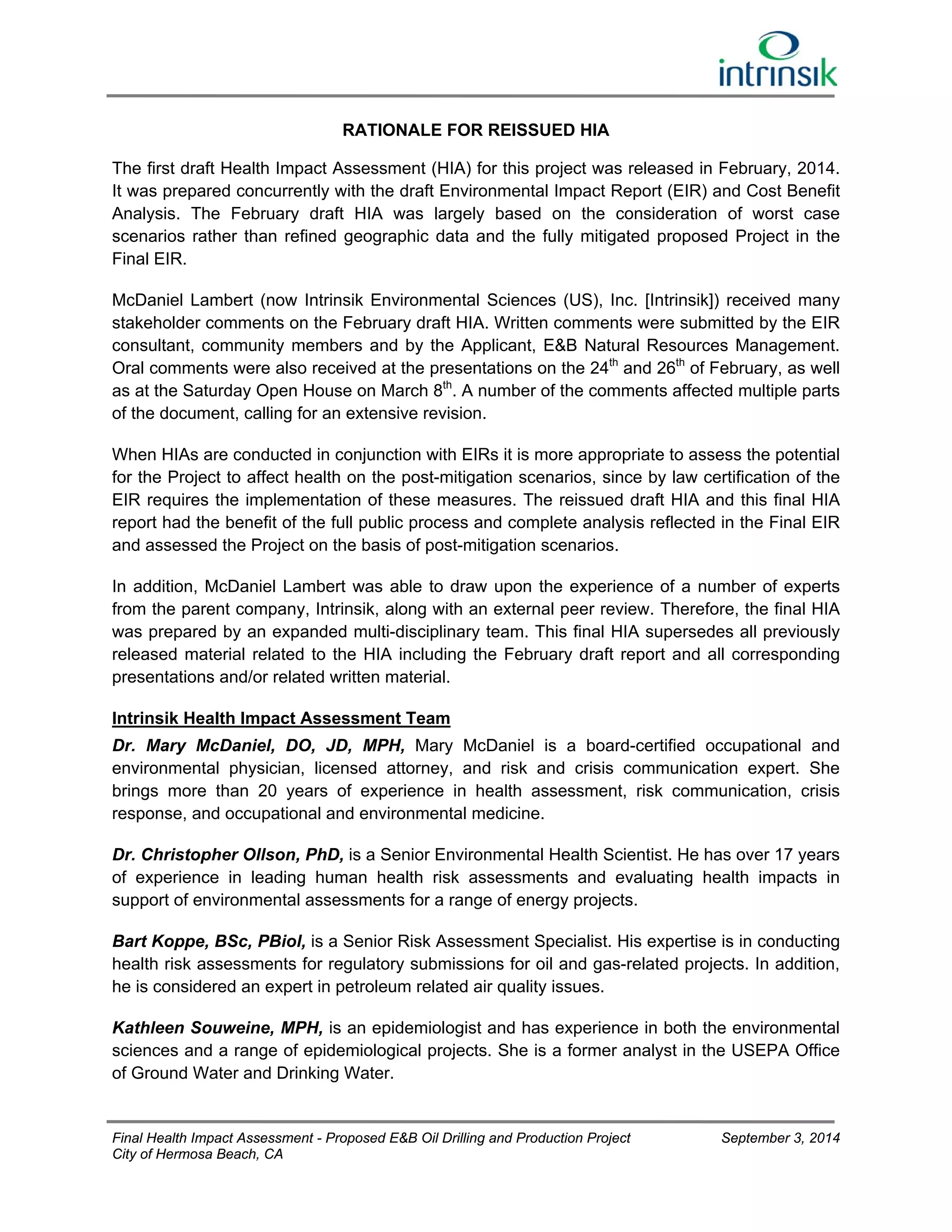 RATIONALE FOR REISSUED HIA 
The first draft Health Impact Assessment (HIA) for this project was released in February, 2014. 
It was prepared concurrently with the draft Environmental Impact Report (EIR) and Cost Benefit 
Analysis. The February draft HIA was largely based on the consideration of worst case 
scenarios rather than refined geographic data and the fully mitigated proposed Project in the 
Final EIR. 
McDaniel Lambert (now Intrinsik Environmental Sciences (US), Inc. [Intrinsik]) received many 
stakeholder comments on the February draft HIA. Written comments were submitted by the EIR 
consultant, community members and by the Applicant, E&B Natural Resources Management. 
Oral comments were also received at the presentations on the 24th and 26th of February, as well 
as at the Saturday Open House on March 8th. A number of the comments affected multiple parts 
of the document, calling for an extensive revision. 
When HIAs are conducted in conjunction with EIRs it is more appropriate to assess the potential 
for the Project to affect health on the post-mitigation scenarios, since by law certification of the 
EIR requires the implementation of these measures. The reissued draft HIA and this final HIA 
report had the benefit of the full public process and complete analysis reflected in the Final EIR 
and assessed the Project on the basis of post-mitigation scenarios. 
In addition, McDaniel Lambert was able to draw upon the experience of a number of experts 
from the parent company, Intrinsik, along with an external peer review. Therefore, the final HIA 
was prepared by an expanded multi-disciplinary team. This final HIA supersedes all previously 
released material related to the HIA including the February draft report and all corresponding 
presentations and/or related written material. 
Intrinsik Health Impact Assessment Team 
Dr. Mary McDaniel, DO, JD, MPH, Mary McDaniel is a board-certified occupational and 
environmental physician, licensed attorney, and risk and crisis communication expert. She 
brings more than 20 years of experience in health assessment, risk communication, crisis 
response, and occupational and environmental medicine. 
Dr. Christopher Ollson, PhD, is a Senior Environmental Health Scientist. He has over 17 years 
of experience in leading human health risk assessments and evaluating health impacts in 
support of environmental assessments for a range of energy projects. 
Bart Koppe, BSc, PBiol, is a Senior Risk Assessment Specialist. His expertise is in conducting 
health risk assessments for regulatory submissions for oil and gas-related projects. In addition, 
he is considered an expert in petroleum related air quality issues. 
Kathleen Souweine, MPH, is an epidemiologist and has experience in both the environmental 
sciences and a range of epidemiological projects. She is a former analyst in the USEPA Office 
of Ground Water and Drinking Water. 
Final Health Impact Assessment - Proposed E&B Oil Drilling and Production Project September 3, 2014 
City of Hermosa Beach, CA 
 