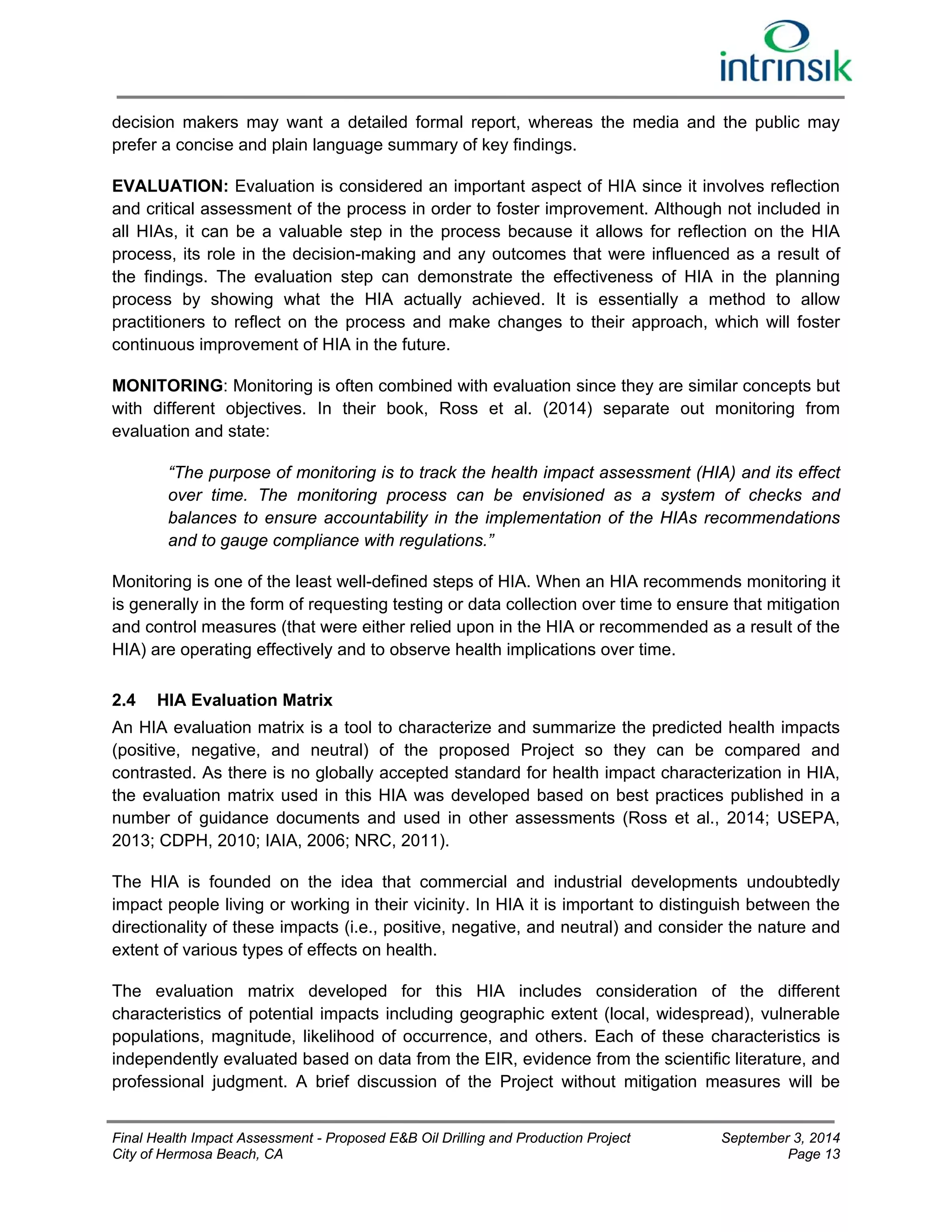 decision makers may want a detailed formal report, whereas the media and the public may 
prefer a concise and plain language summary of key findings. 
EVALUATION: Evaluation is considered an important aspect of HIA since it involves reflection 
and critical assessment of the process in order to foster improvement. Although not included in 
all HIAs, it can be a valuable step in the process because it allows for reflection on the HIA 
process, its role in the decision-making and any outcomes that were influenced as a result of 
the findings. The evaluation step can demonstrate the effectiveness of HIA in the planning 
process by showing what the HIA actually achieved. It is essentially a method to allow 
practitioners to reflect on the process and make changes to their approach, which will foster 
continuous improvement of HIA in the future. 
MONITORING: Monitoring is often combined with evaluation since they are similar concepts but 
with different objectives. In their book, Ross et al. (2014) separate out monitoring from 
evaluation and state: 
“The purpose of monitoring is to track the health impact assessment (HIA) and its effect 
over time. The monitoring process can be envisioned as a system of checks and 
balances to ensure accountability in the implementation of the HIAs recommendations 
and to gauge compliance with regulations.” 
Monitoring is one of the least well-defined steps of HIA. When an HIA recommends monitoring it 
is generally in the form of requesting testing or data collection over time to ensure that mitigation 
and control measures (that were either relied upon in the HIA or recommended as a result of the 
HIA) are operating effectively and to observe health implications over time. 
2.4 HIA Evaluation Matrix 
An HIA evaluation matrix is a tool to characterize and summarize the predicted health impacts 
(positive, negative, and neutral) of the proposed Project so they can be compared and 
contrasted. As there is no globally accepted standard for health impact characterization in HIA, 
the evaluation matrix used in this HIA was developed based on best practices published in a 
number of guidance documents and used in other assessments (Ross et al., 2014; USEPA, 
2013; CDPH, 2010; IAIA, 2006; NRC, 2011). 
The HIA is founded on the idea that commercial and industrial developments undoubtedly 
impact people living or working in their vicinity. In HIA it is important to distinguish between the 
directionality of these impacts (i.e., positive, negative, and neutral) and consider the nature and 
extent of various types of effects on health. 
The evaluation matrix developed for this HIA includes consideration of the different 
characteristics of potential impacts including geographic extent (local, widespread), vulnerable 
populations, magnitude, likelihood of occurrence, and others. Each of these characteristics is 
independently evaluated based on data from the EIR, evidence from the scientific literature, and 
professional judgment. A brief discussion of the Project without mitigation measures will be 
Final Health Impact Assessment - Proposed E&B Oil Drilling and Production Project September 3, 2014 
City of Hermosa Beach, CA Page 13 
 