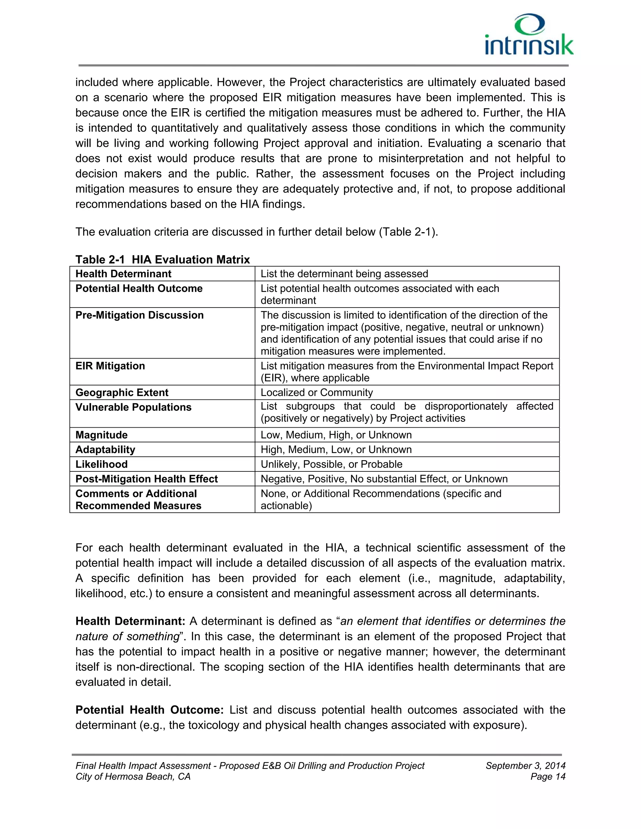 included where applicable. However, the Project characteristics are ultimately evaluated based 
on a scenario where the proposed EIR mitigation measures have been implemented. This is 
because once the EIR is certified the mitigation measures must be adhered to. Further, the HIA 
is intended to quantitatively and qualitatively assess those conditions in which the community 
will be living and working following Project approval and initiation. Evaluating a scenario that 
does not exist would produce results that are prone to misinterpretation and not helpful to 
decision makers and the public. Rather, the assessment focuses on the Project including 
mitigation measures to ensure they are adequately protective and, if not, to propose additional 
recommendations based on the HIA findings. 
The evaluation criteria are discussed in further detail below (Table 2-1). 
Table 2-1 HIA Evaluation Matrix 
Health Determinant List the determinant being assessed 
Potential Health Outcome List potential health outcomes associated with each 
determinant 
Pre-Mitigation Discussion The discussion is limited to identification of the direction of the 
pre-mitigation impact (positive, negative, neutral or unknown) 
and identification of any potential issues that could arise if no 
mitigation measures were implemented. 
EIR Mitigation List mitigation measures from the Environmental Impact Report 
(EIR), where applicable 
Geographic Extent Localized or Community 
Vulnerable Populations List subgroups that could be disproportionately affected 
(positively or negatively) by Project activities 
Magnitude Low, Medium, High, or Unknown 
Adaptability High, Medium, Low, or Unknown 
Likelihood Unlikely, Possible, or Probable 
Post-Mitigation Health Effect Negative, Positive, No substantial Effect, or Unknown 
Comments or Additional 
None, or Additional Recommendations (specific and 
Recommended Measures 
actionable) 
For each health determinant evaluated in the HIA, a technical scientific assessment of the 
potential health impact will include a detailed discussion of all aspects of the evaluation matrix. 
A specific definition has been provided for each element (i.e., magnitude, adaptability, 
likelihood, etc.) to ensure a consistent and meaningful assessment across all determinants. 
Health Determinant: A determinant is defined as “an element that identifies or determines the 
nature of something”. In this case, the determinant is an element of the proposed Project that 
has the potential to impact health in a positive or negative manner; however, the determinant 
itself is non-directional. The scoping section of the HIA identifies health determinants that are 
evaluated in detail. 
Potential Health Outcome: List and discuss potential health outcomes associated with the 
determinant (e.g., the toxicology and physical health changes associated with exposure). 
Final Health Impact Assessment - Proposed E&B Oil Drilling and Production Project September 3, 2014 
City of Hermosa Beach, CA Page 14 
 