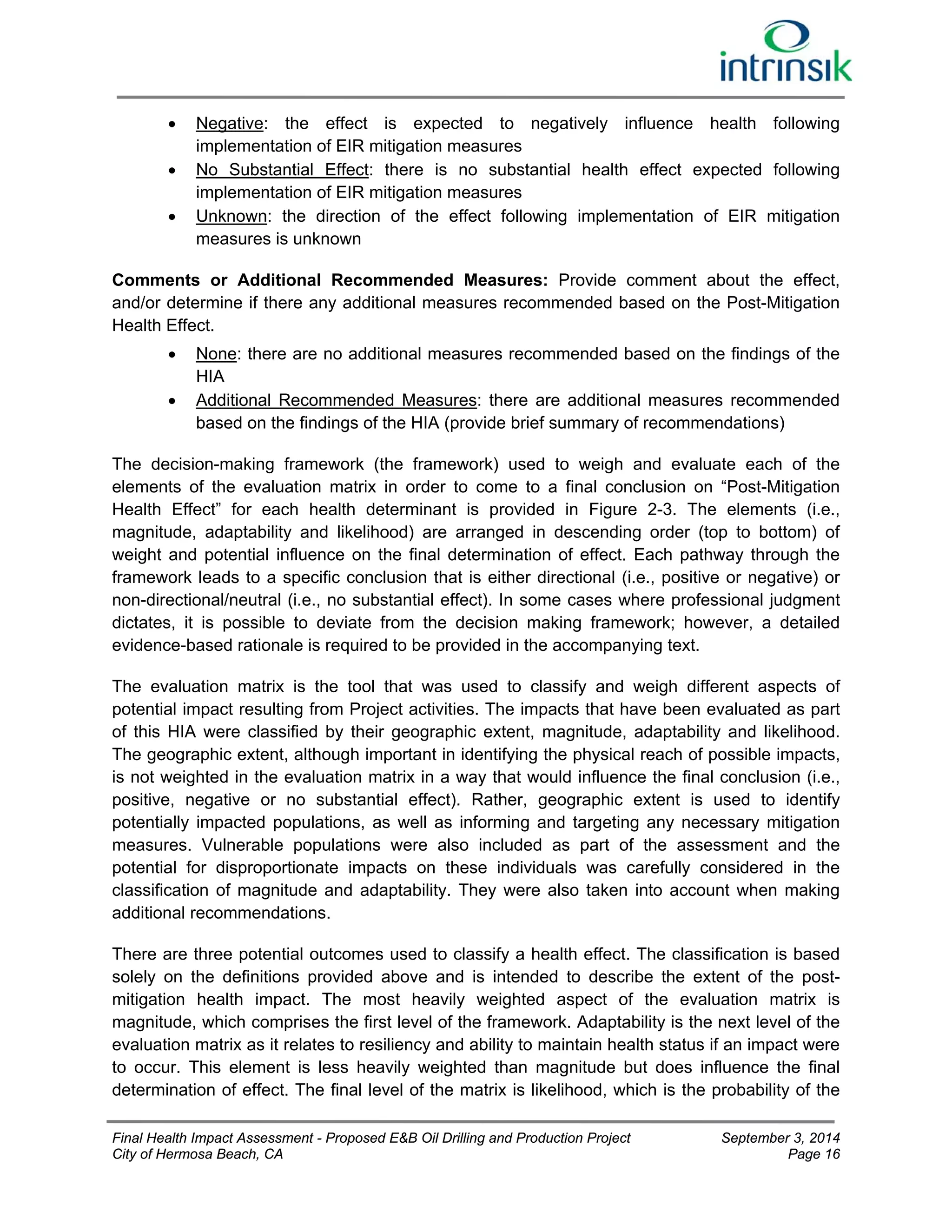  Negative: the effect is expected to negatively influence health following 
implementation of EIR mitigation measures 
 No Substantial Effect: there is no substantial health effect expected following 
implementation of EIR mitigation measures 
 Unknown: the direction of the effect following implementation of EIR mitigation 
measures is unknown 
Comments or Additional Recommended Measures: Provide comment about the effect, 
and/or determine if there any additional measures recommended based on the Post-Mitigation 
Health Effect. 
 None: there are no additional measures recommended based on the findings of the 
HIA 
 Additional Recommended Measures: there are additional measures recommended 
based on the findings of the HIA (provide brief summary of recommendations) 
The decision-making framework (the framework) used to weigh and evaluate each of the 
elements of the evaluation matrix in order to come to a final conclusion on “Post-Mitigation 
Health Effect” for each health determinant is provided in Figure 2-3. The elements (i.e., 
magnitude, adaptability and likelihood) are arranged in descending order (top to bottom) of 
weight and potential influence on the final determination of effect. Each pathway through the 
framework leads to a specific conclusion that is either directional (i.e., positive or negative) or 
non-directional/neutral (i.e., no substantial effect). In some cases where professional judgment 
dictates, it is possible to deviate from the decision making framework; however, a detailed 
evidence-based rationale is required to be provided in the accompanying text. 
The evaluation matrix is the tool that was used to classify and weigh different aspects of 
potential impact resulting from Project activities. The impacts that have been evaluated as part 
of this HIA were classified by their geographic extent, magnitude, adaptability and likelihood. 
The geographic extent, although important in identifying the physical reach of possible impacts, 
is not weighted in the evaluation matrix in a way that would influence the final conclusion (i.e., 
positive, negative or no substantial effect). Rather, geographic extent is used to identify 
potentially impacted populations, as well as informing and targeting any necessary mitigation 
measures. Vulnerable populations were also included as part of the assessment and the 
potential for disproportionate impacts on these individuals was carefully considered in the 
classification of magnitude and adaptability. They were also taken into account when making 
additional recommendations. 
There are three potential outcomes used to classify a health effect. The classification is based 
solely on the definitions provided above and is intended to describe the extent of the post-mitigation 
health impact. The most heavily weighted aspect of the evaluation matrix is 
magnitude, which comprises the first level of the framework. Adaptability is the next level of the 
evaluation matrix as it relates to resiliency and ability to maintain health status if an impact were 
to occur. This element is less heavily weighted than magnitude but does influence the final 
determination of effect. The final level of the matrix is likelihood, which is the probability of the 
Final Health Impact Assessment - Proposed E&B Oil Drilling and Production Project September 3, 2014 
City of Hermosa Beach, CA Page 16 
 
