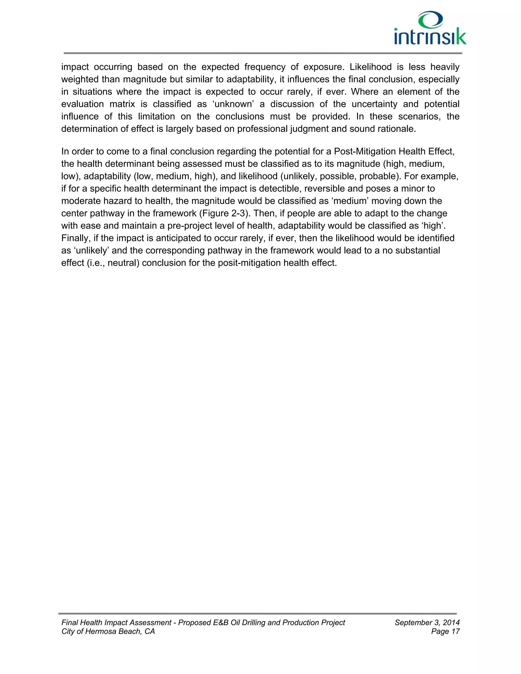 impact occurring based on the expected frequency of exposure. Likelihood is less heavily 
weighted than magnitude but similar to adaptability, it influences the final conclusion, especially 
in situations where the impact is expected to occur rarely, if ever. Where an element of the 
evaluation matrix is classified as ‘unknown’ a discussion of the uncertainty and potential 
influence of this limitation on the conclusions must be provided. In these scenarios, the 
determination of effect is largely based on professional judgment and sound rationale. 
In order to come to a final conclusion regarding the potential for a Post-Mitigation Health Effect, 
the health determinant being assessed must be classified as to its magnitude (high, medium, 
low), adaptability (low, medium, high), and likelihood (unlikely, possible, probable). For example, 
if for a specific health determinant the impact is detectible, reversible and poses a minor to 
moderate hazard to health, the magnitude would be classified as ‘medium’ moving down the 
center pathway in the framework (Figure 2-3). Then, if people are able to adapt to the change 
with ease and maintain a pre-project level of health, adaptability would be classified as ‘high’. 
Finally, if the impact is anticipated to occur rarely, if ever, then the likelihood would be identified 
as ‘unlikely’ and the corresponding pathway in the framework would lead to a no substantial 
effect (i.e., neutral) conclusion for the posit-mitigation health effect. 
Final Health Impact Assessment - Proposed E&B Oil Drilling and Production Project September 3, 2014 
City of Hermosa Beach, CA Page 17 
 