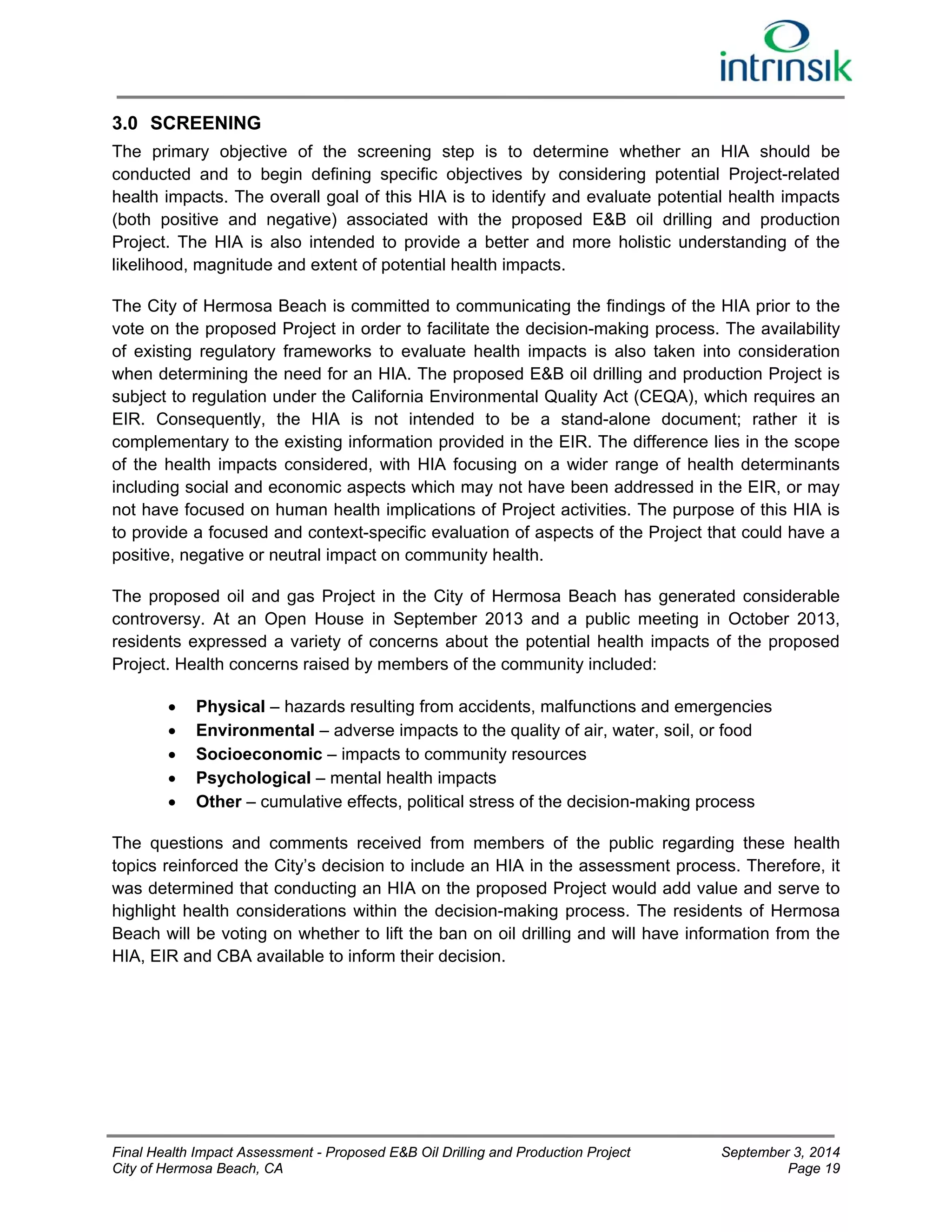 3.0 SCREENING 
The primary objective of the screening step is to determine whether an HIA should be 
conducted and to begin defining specific objectives by considering potential Project-related 
health impacts. The overall goal of this HIA is to identify and evaluate potential health impacts 
(both positive and negative) associated with the proposed E&B oil drilling and production 
Project. The HIA is also intended to provide a better and more holistic understanding of the 
likelihood, magnitude and extent of potential health impacts. 
The City of Hermosa Beach is committed to communicating the findings of the HIA prior to the 
vote on the proposed Project in order to facilitate the decision-making process. The availability 
of existing regulatory frameworks to evaluate health impacts is also taken into consideration 
when determining the need for an HIA. The proposed E&B oil drilling and production Project is 
subject to regulation under the California Environmental Quality Act (CEQA), which requires an 
EIR. Consequently, the HIA is not intended to be a stand-alone document; rather it is 
complementary to the existing information provided in the EIR. The difference lies in the scope 
of the health impacts considered, with HIA focusing on a wider range of health determinants 
including social and economic aspects which may not have been addressed in the EIR, or may 
not have focused on human health implications of Project activities. The purpose of this HIA is 
to provide a focused and context-specific evaluation of aspects of the Project that could have a 
positive, negative or neutral impact on community health. 
The proposed oil and gas Project in the City of Hermosa Beach has generated considerable 
controversy. At an Open House in September 2013 and a public meeting in October 2013, 
residents expressed a variety of concerns about the potential health impacts of the proposed 
Project. Health concerns raised by members of the community included: 
 Physical – hazards resulting from accidents, malfunctions and emergencies 
 Environmental – adverse impacts to the quality of air, water, soil, or food 
 Socioeconomic – impacts to community resources 
 Psychological – mental health impacts 
 Other – cumulative effects, political stress of the decision-making process 
The questions and comments received from members of the public regarding these health 
topics reinforced the City’s decision to include an HIA in the assessment process. Therefore, it 
was determined that conducting an HIA on the proposed Project would add value and serve to 
highlight health considerations within the decision-making process. The residents of Hermosa 
Beach will be voting on whether to lift the ban on oil drilling and will have information from the 
HIA, EIR and CBA available to inform their decision. 
Final Health Impact Assessment - Proposed E&B Oil Drilling and Production Project September 3, 2014 
City of Hermosa Beach, CA Page 19 
 
