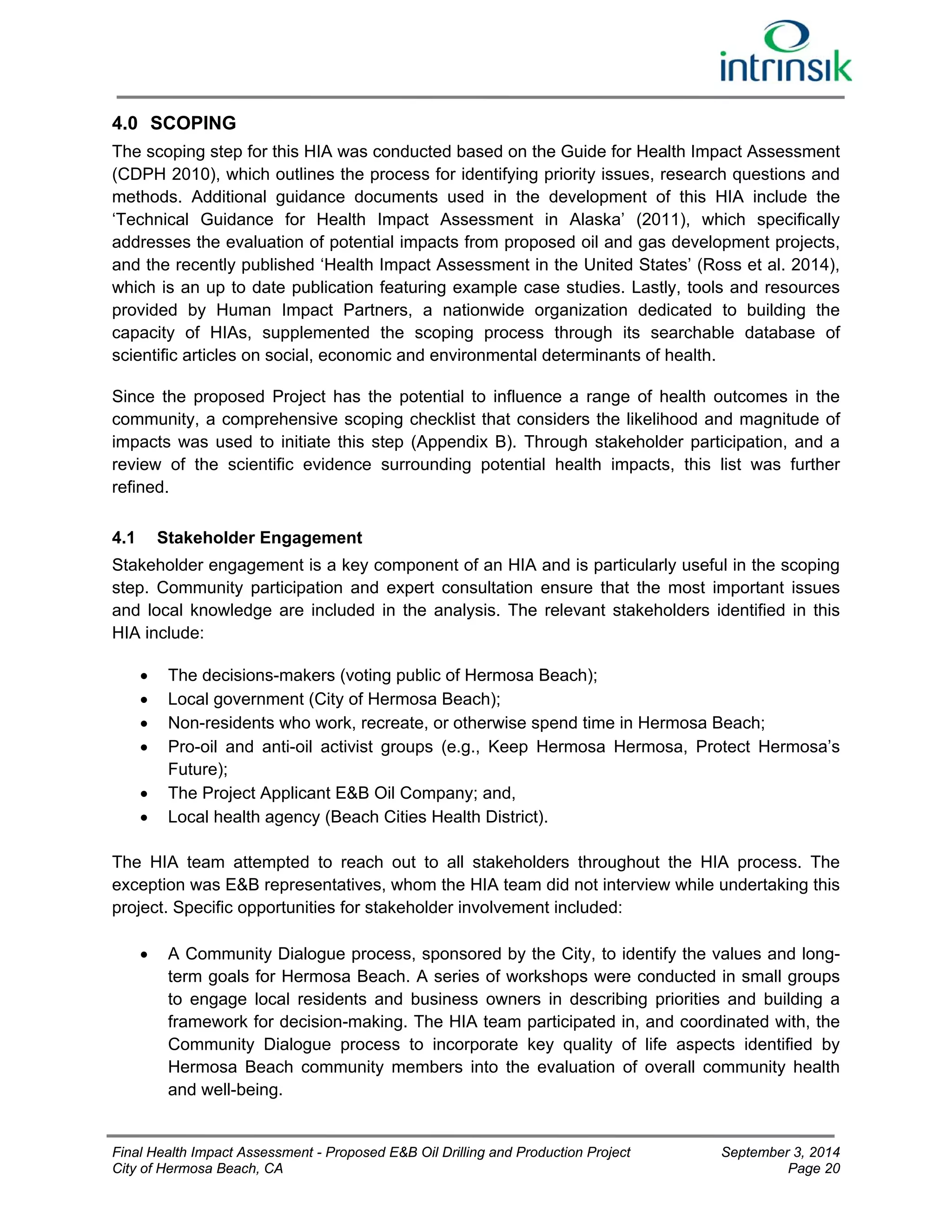 4.0 SCOPING 
The scoping step for this HIA was conducted based on the Guide for Health Impact Assessment 
(CDPH 2010), which outlines the process for identifying priority issues, research questions and 
methods. Additional guidance documents used in the development of this HIA include the 
‘Technical Guidance for Health Impact Assessment in Alaska’ (2011), which specifically 
addresses the evaluation of potential impacts from proposed oil and gas development projects, 
and the recently published ‘Health Impact Assessment in the United States’ (Ross et al. 2014), 
which is an up to date publication featuring example case studies. Lastly, tools and resources 
provided by Human Impact Partners, a nationwide organization dedicated to building the 
capacity of HIAs, supplemented the scoping process through its searchable database of 
scientific articles on social, economic and environmental determinants of health. 
Since the proposed Project has the potential to influence a range of health outcomes in the 
community, a comprehensive scoping checklist that considers the likelihood and magnitude of 
impacts was used to initiate this step (Appendix B). Through stakeholder participation, and a 
review of the scientific evidence surrounding potential health impacts, this list was further 
refined. 
4.1 Stakeholder Engagement 
Stakeholder engagement is a key component of an HIA and is particularly useful in the scoping 
step. Community participation and expert consultation ensure that the most important issues 
and local knowledge are included in the analysis. The relevant stakeholders identified in this 
HIA include: 
 The decisions-makers (voting public of Hermosa Beach); 
 Local government (City of Hermosa Beach); 
 Non-residents who work, recreate, or otherwise spend time in Hermosa Beach; 
 Pro-oil and anti-oil activist groups (e.g., Keep Hermosa Hermosa, Protect Hermosa’s 
Future); 
 The Project Applicant E&B Oil Company; and, 
 Local health agency (Beach Cities Health District). 
The HIA team attempted to reach out to all stakeholders throughout the HIA process. The 
exception was E&B representatives, whom the HIA team did not interview while undertaking this 
project. Specific opportunities for stakeholder involvement included: 
 A Community Dialogue process, sponsored by the City, to identify the values and long-term 
goals for Hermosa Beach. A series of workshops were conducted in small groups 
to engage local residents and business owners in describing priorities and building a 
framework for decision-making. The HIA team participated in, and coordinated with, the 
Community Dialogue process to incorporate key quality of life aspects identified by 
Hermosa Beach community members into the evaluation of overall community health 
and well-being. 
Final Health Impact Assessment - Proposed E&B Oil Drilling and Production Project September 3, 2014 
City of Hermosa Beach, CA Page 20 
 