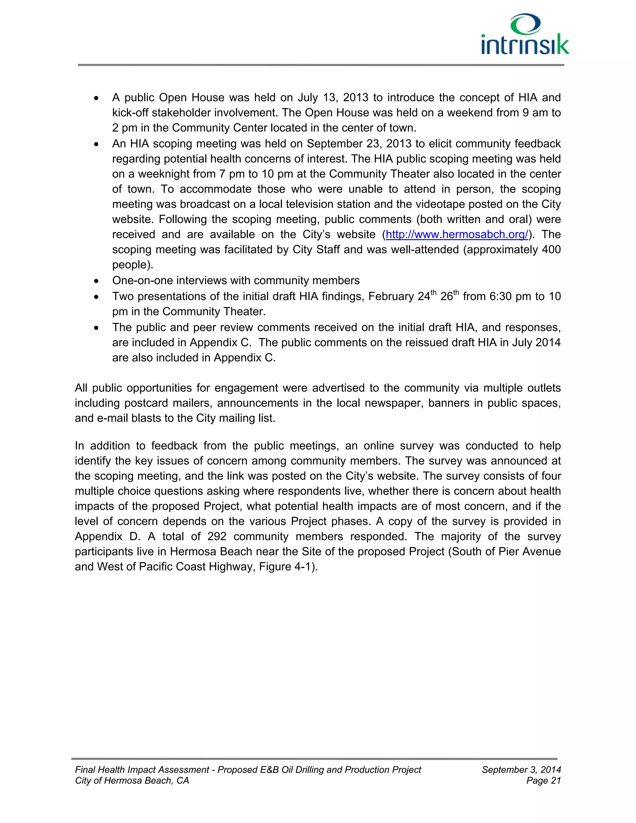  A public Open House was held on July 13, 2013 to introduce the concept of HIA and 
kick-off stakeholder involvement. The Open House was held on a weekend from 9 am to 
2 pm in the Community Center located in the center of town. 
 An HIA scoping meeting was held on September 23, 2013 to elicit community feedback 
regarding potential health concerns of interest. The HIA public scoping meeting was held 
on a weeknight from 7 pm to 10 pm at the Community Theater also located in the center 
of town. To accommodate those who were unable to attend in person, the scoping 
meeting was broadcast on a local television station and the videotape posted on the City 
website. Following the scoping meeting, public comments (both written and oral) were 
received and are available on the City’s website (http://www.hermosabch.org/). The 
scoping meeting was facilitated by City Staff and was well-attended (approximately 400 
people). 
 One-on-one interviews with community members 
 Two presentations of the initial draft HIA findings, February 24th 26th from 6:30 pm to 10 
pm in the Community Theater. 
 The public and peer review comments received on the initial draft HIA, and responses, 
are included in Appendix C. The public comments on the reissued draft HIA in July 2014 
are also included in Appendix C. 
All public opportunities for engagement were advertised to the community via multiple outlets 
including postcard mailers, announcements in the local newspaper, banners in public spaces, 
and e-mail blasts to the City mailing list. 
In addition to feedback from the public meetings, an online survey was conducted to help 
identify the key issues of concern among community members. The survey was announced at 
the scoping meeting, and the link was posted on the City’s website. The survey consists of four 
multiple choice questions asking where respondents live, whether there is concern about health 
impacts of the proposed Project, what potential health impacts are of most concern, and if the 
level of concern depends on the various Project phases. A copy of the survey is provided in 
Appendix D. A total of 292 community members responded. The majority of the survey 
participants live in Hermosa Beach near the Site of the proposed Project (South of Pier Avenue 
and West of Pacific Coast Highway, Figure 4-1). 
Final Health Impact Assessment - Proposed E&B Oil Drilling and Production Project September 3, 2014 
City of Hermosa Beach, CA Page 21 
 