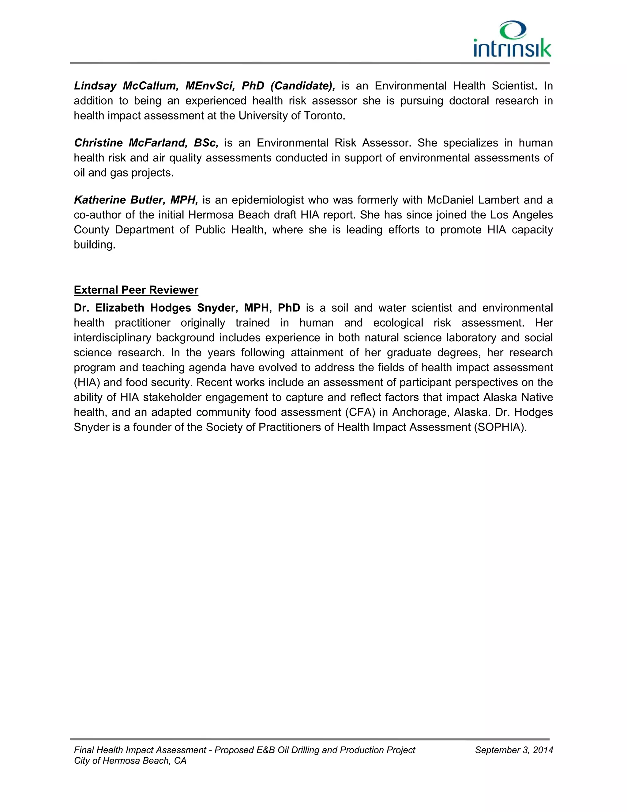 Lindsay McCallum, MEnvSci, PhD (Candidate), is an Environmental Health Scientist. In 
addition to being an experienced health risk assessor she is pursuing doctoral research in 
health impact assessment at the University of Toronto. 
Christine McFarland, BSc, is an Environmental Risk Assessor. She specializes in human 
health risk and air quality assessments conducted in support of environmental assessments of 
oil and gas projects. 
Katherine Butler, MPH, is an epidemiologist who was formerly with McDaniel Lambert and a 
co-author of the initial Hermosa Beach draft HIA report. She has since joined the Los Angeles 
County Department of Public Health, where she is leading efforts to promote HIA capacity 
building. 
External Peer Reviewer 
Dr. Elizabeth Hodges Snyder, MPH, PhD is a soil and water scientist and environmental 
health practitioner originally trained in human and ecological risk assessment. Her 
interdisciplinary background includes experience in both natural science laboratory and social 
science research. In the years following attainment of her graduate degrees, her research 
program and teaching agenda have evolved to address the fields of health impact assessment 
(HIA) and food security. Recent works include an assessment of participant perspectives on the 
ability of HIA stakeholder engagement to capture and reflect factors that impact Alaska Native 
health, and an adapted community food assessment (CFA) in Anchorage, Alaska. Dr. Hodges 
Snyder is a founder of the Society of Practitioners of Health Impact Assessment (SOPHIA). 
Final Health Impact Assessment - Proposed E&B Oil Drilling and Production Project September 3, 2014 
City of Hermosa Beach, CA 
 