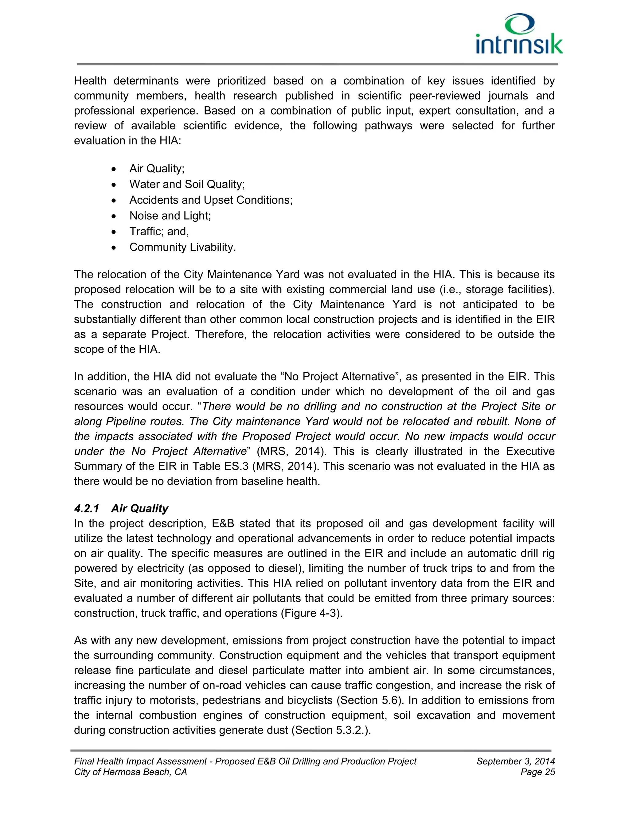 Health determinants were prioritized based on a combination of key issues identified by 
community members, health research published in scientific peer-reviewed journals and 
professional experience. Based on a combination of public input, expert consultation, and a 
review of available scientific evidence, the following pathways were selected for further 
evaluation in the HIA: 
 Air Quality; 
 Water and Soil Quality; 
 Accidents and Upset Conditions; 
 Noise and Light; 
 Traffic; and, 
 Community Livability. 
The relocation of the City Maintenance Yard was not evaluated in the HIA. This is because its 
proposed relocation will be to a site with existing commercial land use (i.e., storage facilities). 
The construction and relocation of the City Maintenance Yard is not anticipated to be 
substantially different than other common local construction projects and is identified in the EIR 
as a separate Project. Therefore, the relocation activities were considered to be outside the 
scope of the HIA. 
In addition, the HIA did not evaluate the “No Project Alternative”, as presented in the EIR. This 
scenario was an evaluation of a condition under which no development of the oil and gas 
resources would occur. “There would be no drilling and no construction at the Project Site or 
along Pipeline routes. The City maintenance Yard would not be relocated and rebuilt. None of 
the impacts associated with the Proposed Project would occur. No new impacts would occur 
under the No Project Alternative” (MRS, 2014). This is clearly illustrated in the Executive 
Summary of the EIR in Table ES.3 (MRS, 2014). This scenario was not evaluated in the HIA as 
there would be no deviation from baseline health. 
4.2.1 Air Quality 
In the project description, E&B stated that its proposed oil and gas development facility will 
utilize the latest technology and operational advancements in order to reduce potential impacts 
on air quality. The specific measures are outlined in the EIR and include an automatic drill rig 
powered by electricity (as opposed to diesel), limiting the number of truck trips to and from the 
Site, and air monitoring activities. This HIA relied on pollutant inventory data from the EIR and 
evaluated a number of different air pollutants that could be emitted from three primary sources: 
construction, truck traffic, and operations (Figure 4-3). 
As with any new development, emissions from project construction have the potential to impact 
the surrounding community. Construction equipment and the vehicles that transport equipment 
release fine particulate and diesel particulate matter into ambient air. In some circumstances, 
increasing the number of on-road vehicles can cause traffic congestion, and increase the risk of 
traffic injury to motorists, pedestrians and bicyclists (Section 5.6). In addition to emissions from 
the internal combustion engines of construction equipment, soil excavation and movement 
during construction activities generate dust (Section 5.3.2.). 
Final Health Impact Assessment - Proposed E&B Oil Drilling and Production Project September 3, 2014 
City of Hermosa Beach, CA Page 25 
 