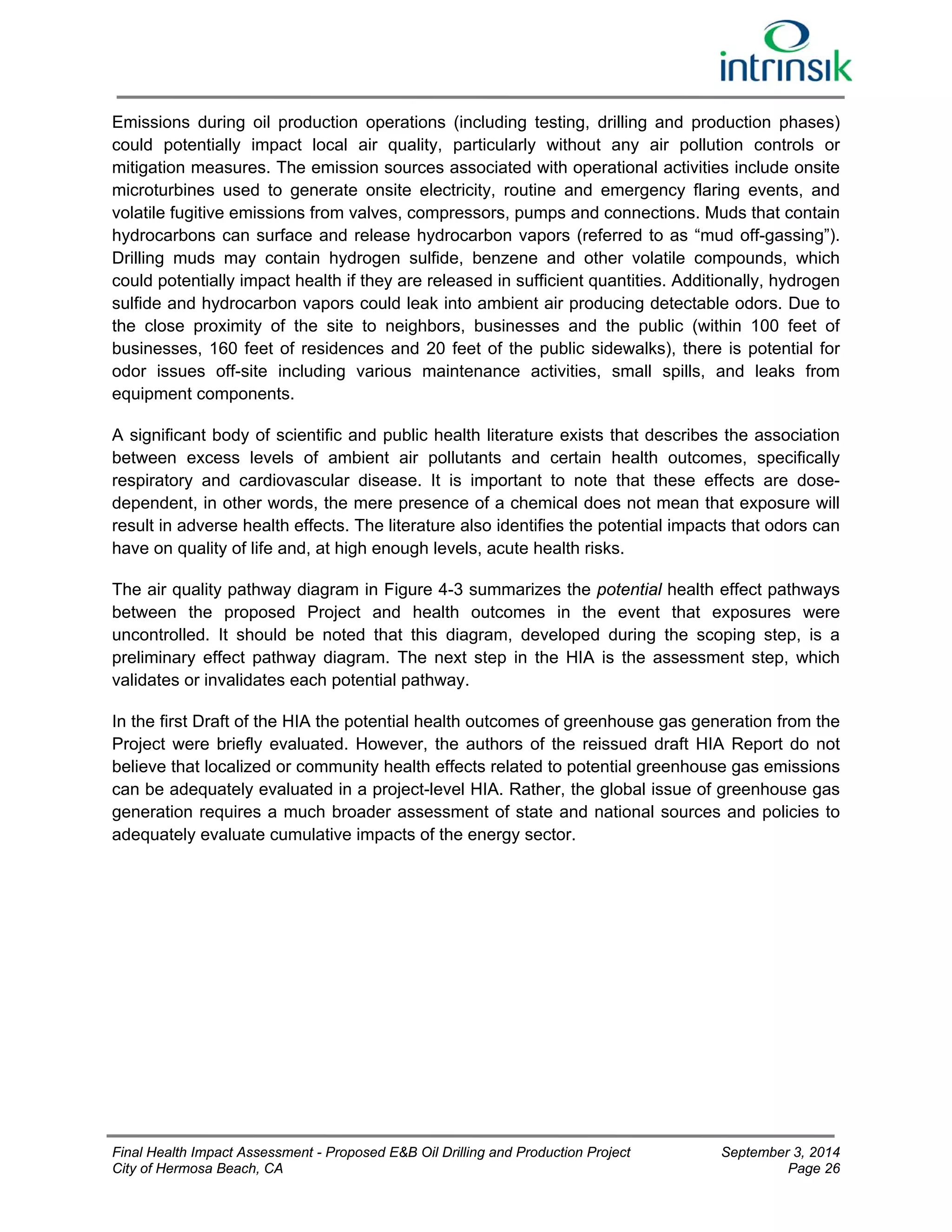 Emissions during oil production operations (including testing, drilling and production phases) 
could potentially impact local air quality, particularly without any air pollution controls or 
mitigation measures. The emission sources associated with operational activities include onsite 
microturbines used to generate onsite electricity, routine and emergency flaring events, and 
volatile fugitive emissions from valves, compressors, pumps and connections. Muds that contain 
hydrocarbons can surface and release hydrocarbon vapors (referred to as “mud off-gassing”). 
Drilling muds may contain hydrogen sulfide, benzene and other volatile compounds, which 
could potentially impact health if they are released in sufficient quantities. Additionally, hydrogen 
sulfide and hydrocarbon vapors could leak into ambient air producing detectable odors. Due to 
the close proximity of the site to neighbors, businesses and the public (within 100 feet of 
businesses, 160 feet of residences and 20 feet of the public sidewalks), there is potential for 
odor issues off-site including various maintenance activities, small spills, and leaks from 
equipment components. 
A significant body of scientific and public health literature exists that describes the association 
between excess levels of ambient air pollutants and certain health outcomes, specifically 
respiratory and cardiovascular disease. It is important to note that these effects are dose-dependent, 
in other words, the mere presence of a chemical does not mean that exposure will 
result in adverse health effects. The literature also identifies the potential impacts that odors can 
have on quality of life and, at high enough levels, acute health risks. 
The air quality pathway diagram in Figure 4-3 summarizes the potential health effect pathways 
between the proposed Project and health outcomes in the event that exposures were 
uncontrolled. It should be noted that this diagram, developed during the scoping step, is a 
preliminary effect pathway diagram. The next step in the HIA is the assessment step, which 
validates or invalidates each potential pathway. 
In the first Draft of the HIA the potential health outcomes of greenhouse gas generation from the 
Project were briefly evaluated. However, the authors of the reissued draft HIA Report do not 
believe that localized or community health effects related to potential greenhouse gas emissions 
can be adequately evaluated in a project-level HIA. Rather, the global issue of greenhouse gas 
generation requires a much broader assessment of state and national sources and policies to 
adequately evaluate cumulative impacts of the energy sector. 
Final Health Impact Assessment - Proposed E&B Oil Drilling and Production Project September 3, 2014 
City of Hermosa Beach, CA Page 26 
 