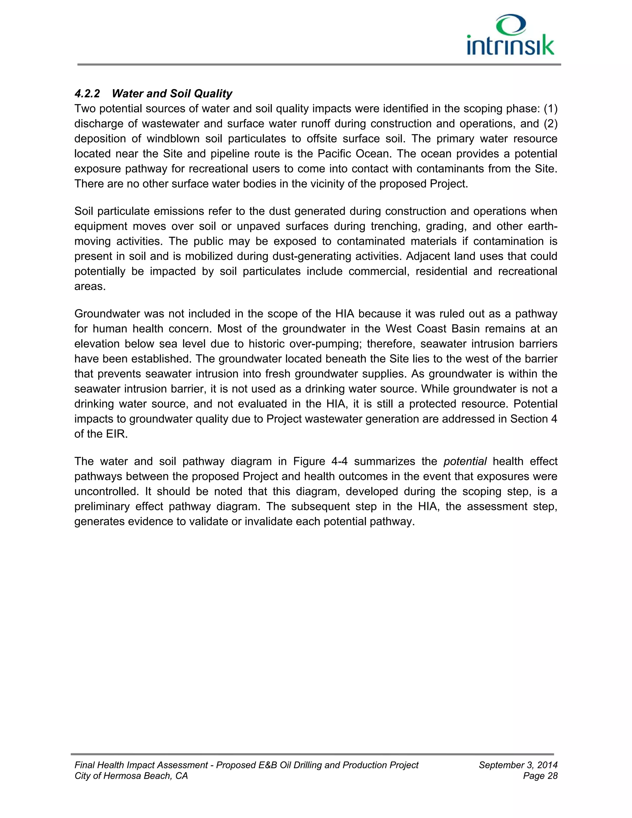 4.2.2 Water and Soil Quality 
Two potential sources of water and soil quality impacts were identified in the scoping phase: (1) 
discharge of wastewater and surface water runoff during construction and operations, and (2) 
deposition of windblown soil particulates to offsite surface soil. The primary water resource 
located near the Site and pipeline route is the Pacific Ocean. The ocean provides a potential 
exposure pathway for recreational users to come into contact with contaminants from the Site. 
There are no other surface water bodies in the vicinity of the proposed Project. 
Soil particulate emissions refer to the dust generated during construction and operations when 
equipment moves over soil or unpaved surfaces during trenching, grading, and other earth-moving 
activities. The public may be exposed to contaminated materials if contamination is 
present in soil and is mobilized during dust-generating activities. Adjacent land uses that could 
potentially be impacted by soil particulates include commercial, residential and recreational 
areas. 
Groundwater was not included in the scope of the HIA because it was ruled out as a pathway 
for human health concern. Most of the groundwater in the West Coast Basin remains at an 
elevation below sea level due to historic over-pumping; therefore, seawater intrusion barriers 
have been established. The groundwater located beneath the Site lies to the west of the barrier 
that prevents seawater intrusion into fresh groundwater supplies. As groundwater is within the 
seawater intrusion barrier, it is not used as a drinking water source. While groundwater is not a 
drinking water source, and not evaluated in the HIA, it is still a protected resource. Potential 
impacts to groundwater quality due to Project wastewater generation are addressed in Section 4 
of the EIR. 
The water and soil pathway diagram in Figure 4-4 summarizes the potential health effect 
pathways between the proposed Project and health outcomes in the event that exposures were 
uncontrolled. It should be noted that this diagram, developed during the scoping step, is a 
preliminary effect pathway diagram. The subsequent step in the HIA, the assessment step, 
generates evidence to validate or invalidate each potential pathway. 
Final Health Impact Assessment - Proposed E&B Oil Drilling and Production Project September 3, 2014 
City of Hermosa Beach, CA Page 28 
 
