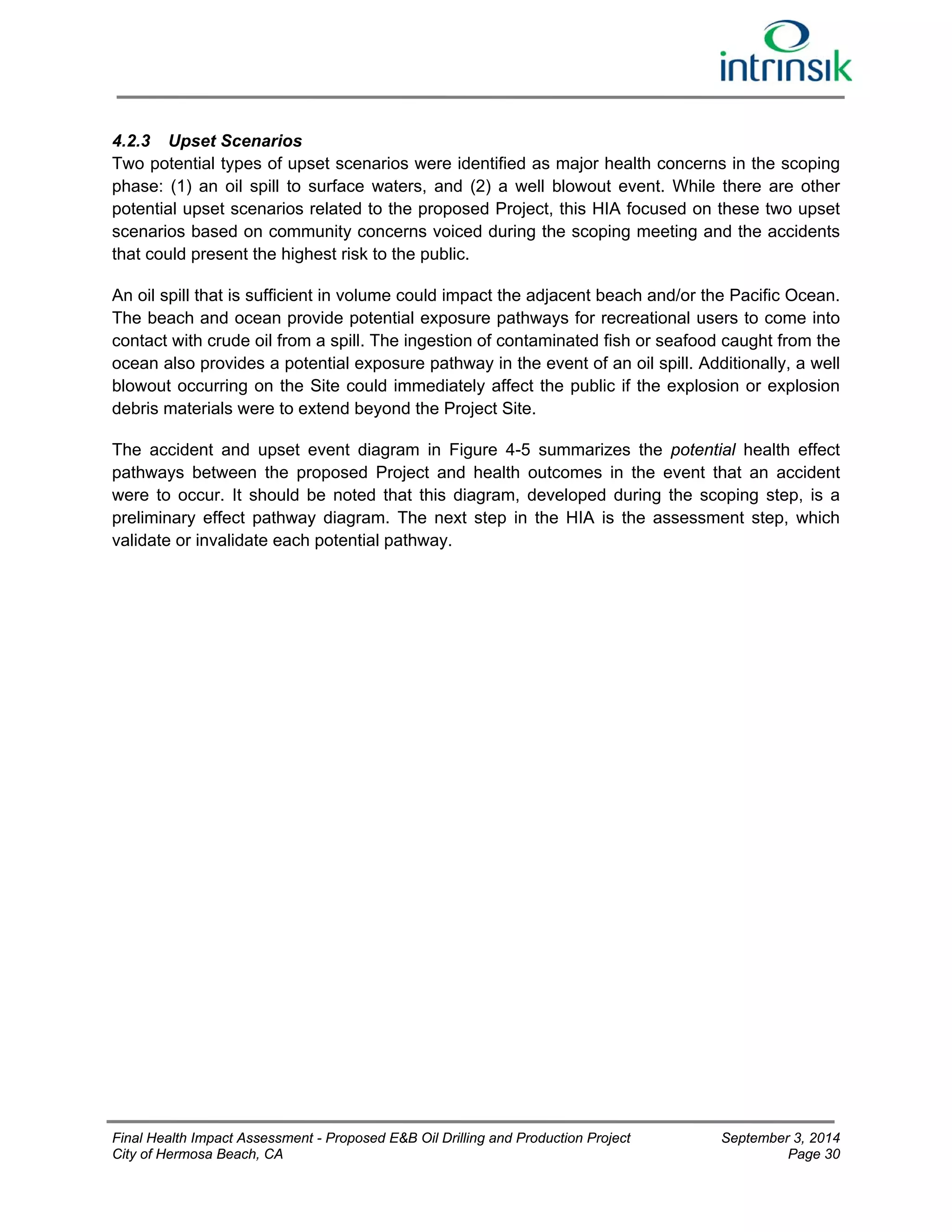 4.2.3 Upset Scenarios 
Two potential types of upset scenarios were identified as major health concerns in the scoping 
phase: (1) an oil spill to surface waters, and (2) a well blowout event. While there are other 
potential upset scenarios related to the proposed Project, this HIA focused on these two upset 
scenarios based on community concerns voiced during the scoping meeting and the accidents 
that could present the highest risk to the public. 
An oil spill that is sufficient in volume could impact the adjacent beach and/or the Pacific Ocean. 
The beach and ocean provide potential exposure pathways for recreational users to come into 
contact with crude oil from a spill. The ingestion of contaminated fish or seafood caught from the 
ocean also provides a potential exposure pathway in the event of an oil spill. Additionally, a well 
blowout occurring on the Site could immediately affect the public if the explosion or explosion 
debris materials were to extend beyond the Project Site. 
The accident and upset event diagram in Figure 4-5 summarizes the potential health effect 
pathways between the proposed Project and health outcomes in the event that an accident 
were to occur. It should be noted that this diagram, developed during the scoping step, is a 
preliminary effect pathway diagram. The next step in the HIA is the assessment step, which 
validate or invalidate each potential pathway. 
Final Health Impact Assessment - Proposed E&B Oil Drilling and Production Project September 3, 2014 
City of Hermosa Beach, CA Page 30 
 