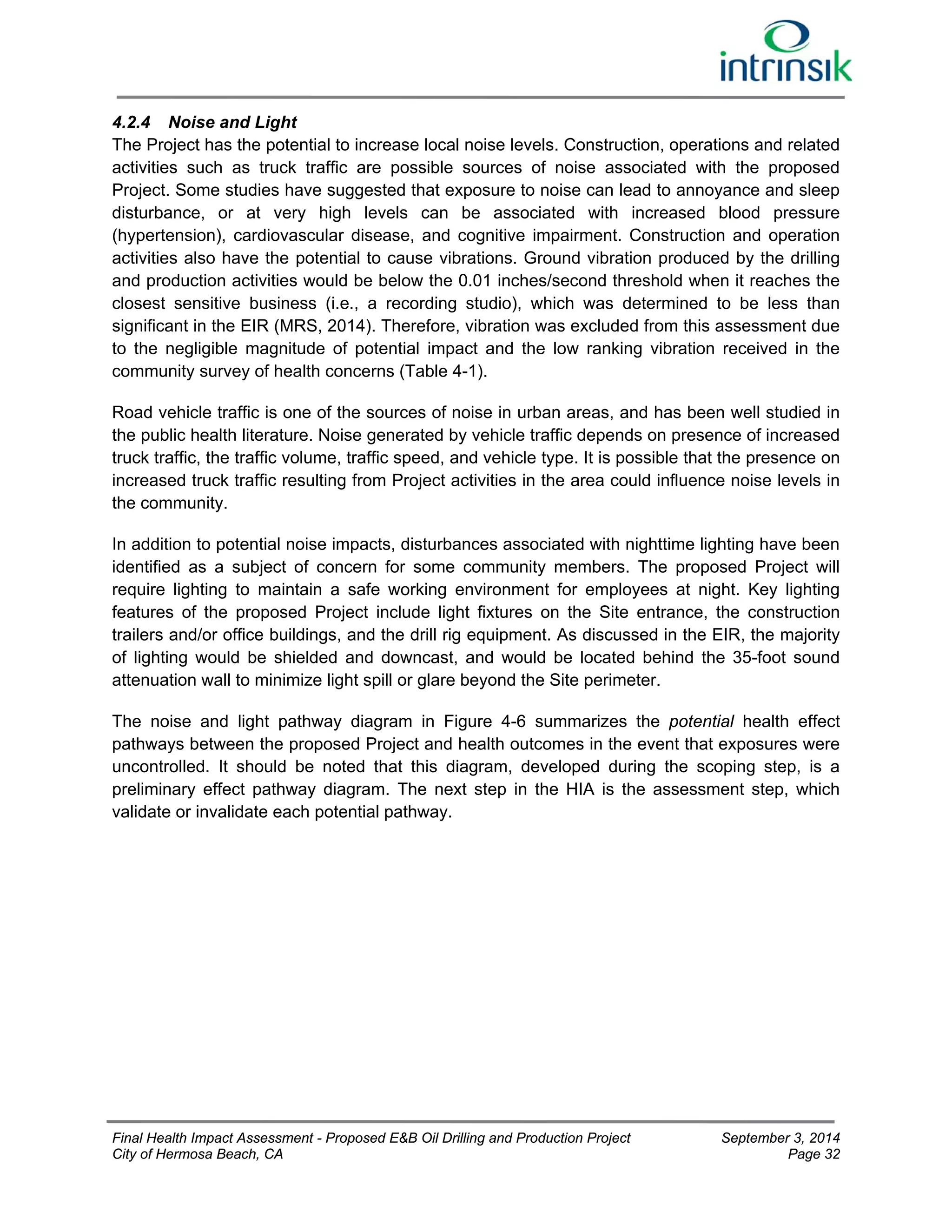 4.2.4 Noise and Light 
The Project has the potential to increase local noise levels. Construction, operations and related 
activities such as truck traffic are possible sources of noise associated with the proposed 
Project. Some studies have suggested that exposure to noise can lead to annoyance and sleep 
disturbance, or at very high levels can be associated with increased blood pressure 
(hypertension), cardiovascular disease, and cognitive impairment. Construction and operation 
activities also have the potential to cause vibrations. Ground vibration produced by the drilling 
and production activities would be below the 0.01 inches/second threshold when it reaches the 
closest sensitive business (i.e., a recording studio), which was determined to be less than 
significant in the EIR (MRS, 2014). Therefore, vibration was excluded from this assessment due 
to the negligible magnitude of potential impact and the low ranking vibration received in the 
community survey of health concerns (Table 4-1). 
Road vehicle traffic is one of the sources of noise in urban areas, and has been well studied in 
the public health literature. Noise generated by vehicle traffic depends on presence of increased 
truck traffic, the traffic volume, traffic speed, and vehicle type. It is possible that the presence on 
increased truck traffic resulting from Project activities in the area could influence noise levels in 
the community. 
In addition to potential noise impacts, disturbances associated with nighttime lighting have been 
identified as a subject of concern for some community members. The proposed Project will 
require lighting to maintain a safe working environment for employees at night. Key lighting 
features of the proposed Project include light fixtures on the Site entrance, the construction 
trailers and/or office buildings, and the drill rig equipment. As discussed in the EIR, the majority 
of lighting would be shielded and downcast, and would be located behind the 35-foot sound 
attenuation wall to minimize light spill or glare beyond the Site perimeter. 
The noise and light pathway diagram in Figure 4-6 summarizes the potential health effect 
pathways between the proposed Project and health outcomes in the event that exposures were 
uncontrolled. It should be noted that this diagram, developed during the scoping step, is a 
preliminary effect pathway diagram. The next step in the HIA is the assessment step, which 
validate or invalidate each potential pathway. 
Final Health Impact Assessment - Proposed E&B Oil Drilling and Production Project September 3, 2014 
City of Hermosa Beach, CA Page 32 
 