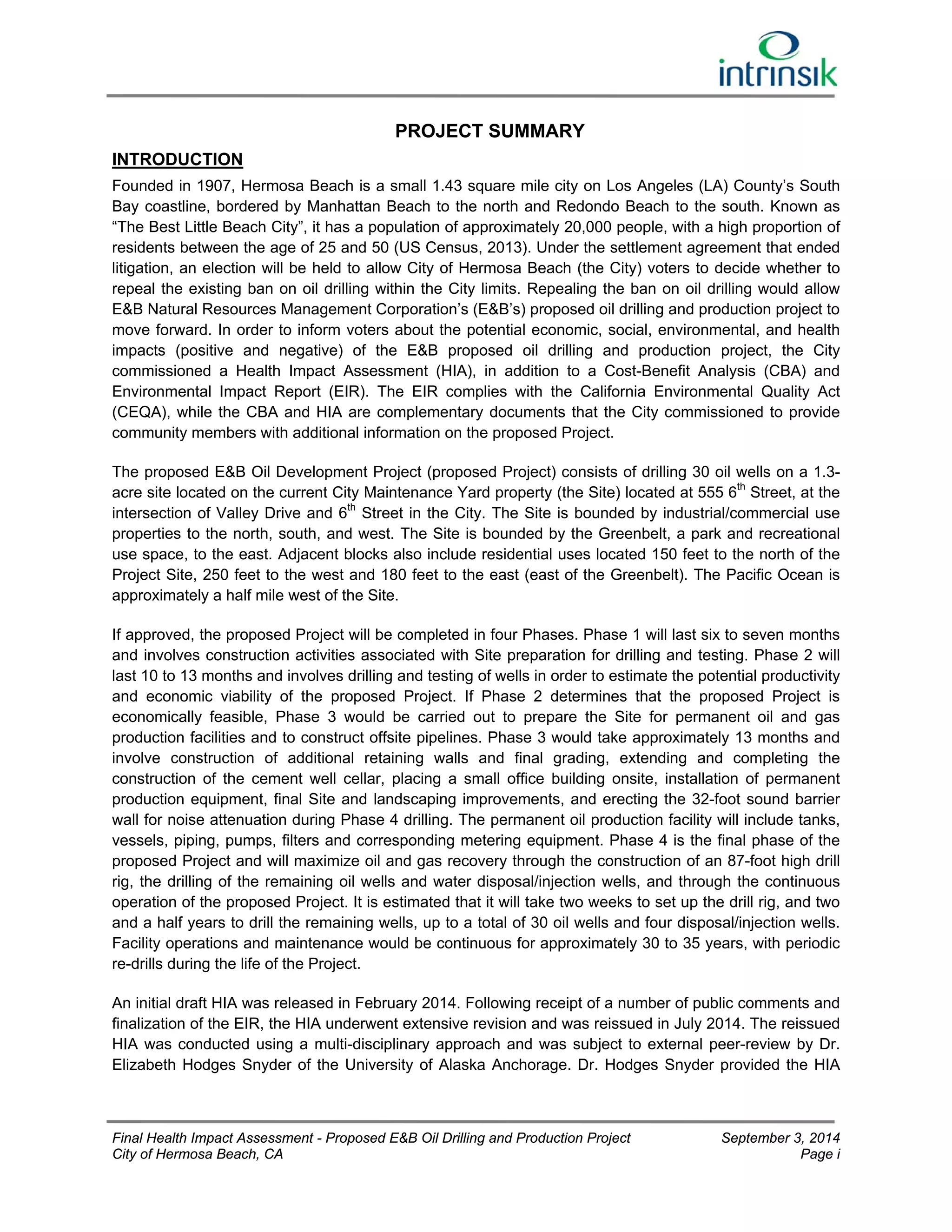 PROJECT SUMMARY 
INTRODUCTION 
Founded in 1907, Hermosa Beach is a small 1.43 square mile city on Los Angeles (LA) County’s South 
Bay coastline, bordered by Manhattan Beach to the north and Redondo Beach to the south. Known as 
“The Best Little Beach City”, it has a population of approximately 20,000 people, with a high proportion of 
residents between the age of 25 and 50 (US Census, 2013). Under the settlement agreement that ended 
litigation, an election will be held to allow City of Hermosa Beach (the City) voters to decide whether to 
repeal the existing ban on oil drilling within the City limits. Repealing the ban on oil drilling would allow 
E&B Natural Resources Management Corporation’s (E&B’s) proposed oil drilling and production project to 
move forward. In order to inform voters about the potential economic, social, environmental, and health 
impacts (positive and negative) of the E&B proposed oil drilling and production project, the City 
commissioned a Health Impact Assessment (HIA), in addition to a Cost-Benefit Analysis (CBA) and 
Environmental Impact Report (EIR). The EIR complies with the California Environmental Quality Act 
(CEQA), while the CBA and HIA are complementary documents that the City commissioned to provide 
community members with additional information on the proposed Project. 
The proposed E&B Oil Development Project (proposed Project) consists of drilling 30 oil wells on a 1.3- 
acre site located on the current City Maintenance Yard property (the Site) located at 555 6th Street, at the 
intersection of Valley Drive and 6th Street in the City. The Site is bounded by industrial/commercial use 
properties to the north, south, and west. The Site is bounded by the Greenbelt, a park and recreational 
use space, to the east. Adjacent blocks also include residential uses located 150 feet to the north of the 
Project Site, 250 feet to the west and 180 feet to the east (east of the Greenbelt). The Pacific Ocean is 
approximately a half mile west of the Site. 
If approved, the proposed Project will be completed in four Phases. Phase 1 will last six to seven months 
and involves construction activities associated with Site preparation for drilling and testing. Phase 2 will 
last 10 to 13 months and involves drilling and testing of wells in order to estimate the potential productivity 
and economic viability of the proposed Project. If Phase 2 determines that the proposed Project is 
economically feasible, Phase 3 would be carried out to prepare the Site for permanent oil and gas 
production facilities and to construct offsite pipelines. Phase 3 would take approximately 13 months and 
involve construction of additional retaining walls and final grading, extending and completing the 
construction of the cement well cellar, placing a small office building onsite, installation of permanent 
production equipment, final Site and landscaping improvements, and erecting the 32-foot sound barrier 
wall for noise attenuation during Phase 4 drilling. The permanent oil production facility will include tanks, 
vessels, piping, pumps, filters and corresponding metering equipment. Phase 4 is the final phase of the 
proposed Project and will maximize oil and gas recovery through the construction of an 87-foot high drill 
rig, the drilling of the remaining oil wells and water disposal/injection wells, and through the continuous 
operation of the proposed Project. It is estimated that it will take two weeks to set up the drill rig, and two 
and a half years to drill the remaining wells, up to a total of 30 oil wells and four disposal/injection wells. 
Facility operations and maintenance would be continuous for approximately 30 to 35 years, with periodic 
re-drills during the life of the Project. 
An initial draft HIA was released in February 2014. Following receipt of a number of public comments and 
finalization of the EIR, the HIA underwent extensive revision and was reissued in July 2014. The reissued 
HIA was conducted using a multi-disciplinary approach and was subject to external peer-review by Dr. 
Elizabeth Hodges Snyder of the University of Alaska Anchorage. Dr. Hodges Snyder provided the HIA 
Final Health Impact Assessment - Proposed E&B Oil Drilling and Production Project September 3, 2014 
City of Hermosa Beach, CA Page i 
 