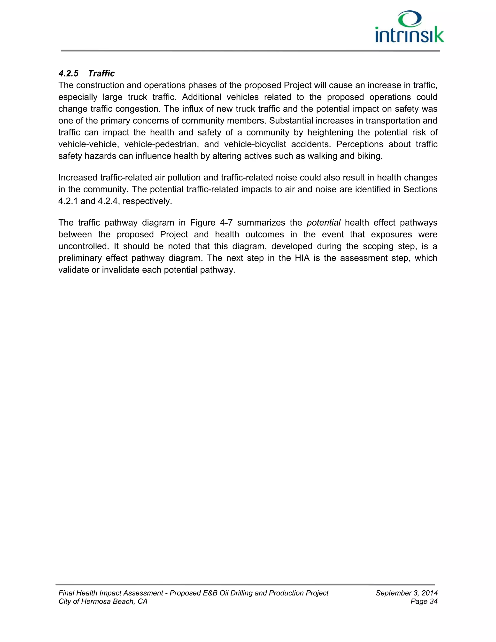4.2.5 Traffic 
The construction and operations phases of the proposed Project will cause an increase in traffic, 
especially large truck traffic. Additional vehicles related to the proposed operations could 
change traffic congestion. The influx of new truck traffic and the potential impact on safety was 
one of the primary concerns of community members. Substantial increases in transportation and 
traffic can impact the health and safety of a community by heightening the potential risk of 
vehicle-vehicle, vehicle-pedestrian, and vehicle-bicyclist accidents. Perceptions about traffic 
safety hazards can influence health by altering actives such as walking and biking. 
Increased traffic-related air pollution and traffic-related noise could also result in health changes 
in the community. The potential traffic-related impacts to air and noise are identified in Sections 
4.2.1 and 4.2.4, respectively. 
The traffic pathway diagram in Figure 4-7 summarizes the potential health effect pathways 
between the proposed Project and health outcomes in the event that exposures were 
uncontrolled. It should be noted that this diagram, developed during the scoping step, is a 
preliminary effect pathway diagram. The next step in the HIA is the assessment step, which 
validate or invalidate each potential pathway. 
Final Health Impact Assessment - Proposed E&B Oil Drilling and Production Project September 3, 2014 
City of Hermosa Beach, CA Page 34 
 