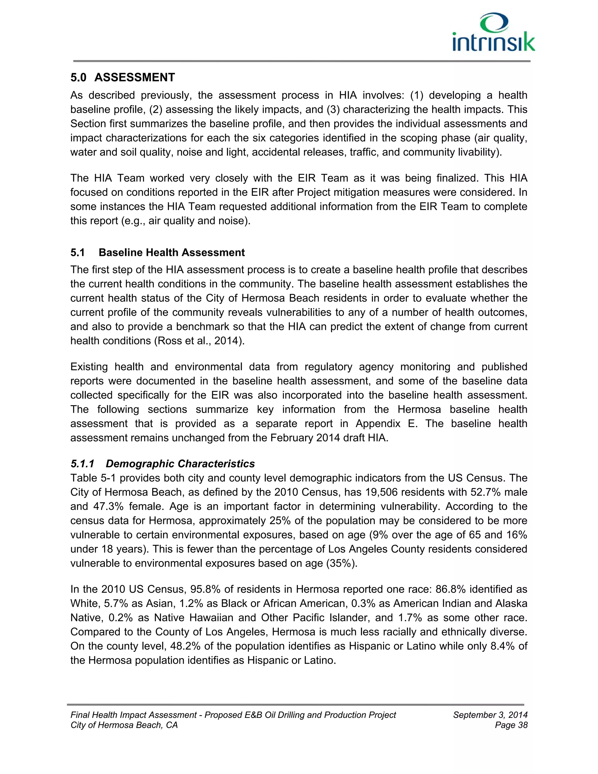 5.0 ASSESSMENT 
As described previously, the assessment process in HIA involves: (1) developing a health 
baseline profile, (2) assessing the likely impacts, and (3) characterizing the health impacts. This 
Section first summarizes the baseline profile, and then provides the individual assessments and 
impact characterizations for each the six categories identified in the scoping phase (air quality, 
water and soil quality, noise and light, accidental releases, traffic, and community livability). 
The HIA Team worked very closely with the EIR Team as it was being finalized. This HIA 
focused on conditions reported in the EIR after Project mitigation measures were considered. In 
some instances the HIA Team requested additional information from the EIR Team to complete 
this report (e.g., air quality and noise). 
5.1 Baseline Health Assessment 
The first step of the HIA assessment process is to create a baseline health profile that describes 
the current health conditions in the community. The baseline health assessment establishes the 
current health status of the City of Hermosa Beach residents in order to evaluate whether the 
current profile of the community reveals vulnerabilities to any of a number of health outcomes, 
and also to provide a benchmark so that the HIA can predict the extent of change from current 
health conditions (Ross et al., 2014). 
Existing health and environmental data from regulatory agency monitoring and published 
reports were documented in the baseline health assessment, and some of the baseline data 
collected specifically for the EIR was also incorporated into the baseline health assessment. 
The following sections summarize key information from the Hermosa baseline health 
assessment that is provided as a separate report in Appendix E. The baseline health 
assessment remains unchanged from the February 2014 draft HIA. 
5.1.1 Demographic Characteristics 
Table 5-1 provides both city and county level demographic indicators from the US Census. The 
City of Hermosa Beach, as defined by the 2010 Census, has 19,506 residents with 52.7% male 
and 47.3% female. Age is an important factor in determining vulnerability. According to the 
census data for Hermosa, approximately 25% of the population may be considered to be more 
vulnerable to certain environmental exposures, based on age (9% over the age of 65 and 16% 
under 18 years). This is fewer than the percentage of Los Angeles County residents considered 
vulnerable to environmental exposures based on age (35%). 
In the 2010 US Census, 95.8% of residents in Hermosa reported one race: 86.8% identified as 
White, 5.7% as Asian, 1.2% as Black or African American, 0.3% as American Indian and Alaska 
Native, 0.2% as Native Hawaiian and Other Pacific Islander, and 1.7% as some other race. 
Compared to the County of Los Angeles, Hermosa is much less racially and ethnically diverse. 
On the county level, 48.2% of the population identifies as Hispanic or Latino while only 8.4% of 
the Hermosa population identifies as Hispanic or Latino. 
Final Health Impact Assessment - Proposed E&B Oil Drilling and Production Project September 3, 2014 
City of Hermosa Beach, CA Page 38 
 