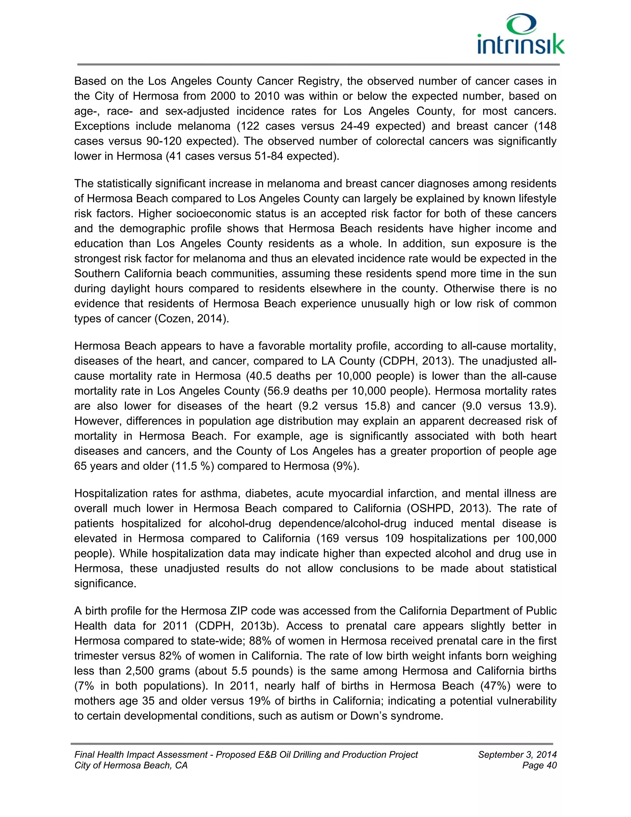 Based on the Los Angeles County Cancer Registry, the observed number of cancer cases in 
the City of Hermosa from 2000 to 2010 was within or below the expected number, based on 
age-, race- and sex-adjusted incidence rates for Los Angeles County, for most cancers. 
Exceptions include melanoma (122 cases versus 24-49 expected) and breast cancer (148 
cases versus 90-120 expected). The observed number of colorectal cancers was significantly 
lower in Hermosa (41 cases versus 51-84 expected). 
The statistically significant increase in melanoma and breast cancer diagnoses among residents 
of Hermosa Beach compared to Los Angeles County can largely be explained by known lifestyle 
risk factors. Higher socioeconomic status is an accepted risk factor for both of these cancers 
and the demographic profile shows that Hermosa Beach residents have higher income and 
education than Los Angeles County residents as a whole. In addition, sun exposure is the 
strongest risk factor for melanoma and thus an elevated incidence rate would be expected in the 
Southern California beach communities, assuming these residents spend more time in the sun 
during daylight hours compared to residents elsewhere in the county. Otherwise there is no 
evidence that residents of Hermosa Beach experience unusually high or low risk of common 
types of cancer (Cozen, 2014). 
Hermosa Beach appears to have a favorable mortality profile, according to all-cause mortality, 
diseases of the heart, and cancer, compared to LA County (CDPH, 2013). The unadjusted all-cause 
mortality rate in Hermosa (40.5 deaths per 10,000 people) is lower than the all-cause 
mortality rate in Los Angeles County (56.9 deaths per 10,000 people). Hermosa mortality rates 
are also lower for diseases of the heart (9.2 versus 15.8) and cancer (9.0 versus 13.9). 
However, differences in population age distribution may explain an apparent decreased risk of 
mortality in Hermosa Beach. For example, age is significantly associated with both heart 
diseases and cancers, and the County of Los Angeles has a greater proportion of people age 
65 years and older (11.5 %) compared to Hermosa (9%). 
Hospitalization rates for asthma, diabetes, acute myocardial infarction, and mental illness are 
overall much lower in Hermosa Beach compared to California (OSHPD, 2013). The rate of 
patients hospitalized for alcohol-drug dependence/alcohol-drug induced mental disease is 
elevated in Hermosa compared to California (169 versus 109 hospitalizations per 100,000 
people). While hospitalization data may indicate higher than expected alcohol and drug use in 
Hermosa, these unadjusted results do not allow conclusions to be made about statistical 
significance. 
A birth profile for the Hermosa ZIP code was accessed from the California Department of Public 
Health data for 2011 (CDPH, 2013b). Access to prenatal care appears slightly better in 
Hermosa compared to state-wide; 88% of women in Hermosa received prenatal care in the first 
trimester versus 82% of women in California. The rate of low birth weight infants born weighing 
less than 2,500 grams (about 5.5 pounds) is the same among Hermosa and California births 
(7% in both populations). In 2011, nearly half of births in Hermosa Beach (47%) were to 
mothers age 35 and older versus 19% of births in California; indicating a potential vulnerability 
to certain developmental conditions, such as autism or Down’s syndrome. 
Final Health Impact Assessment - Proposed E&B Oil Drilling and Production Project September 3, 2014 
City of Hermosa Beach, CA Page 40 
 