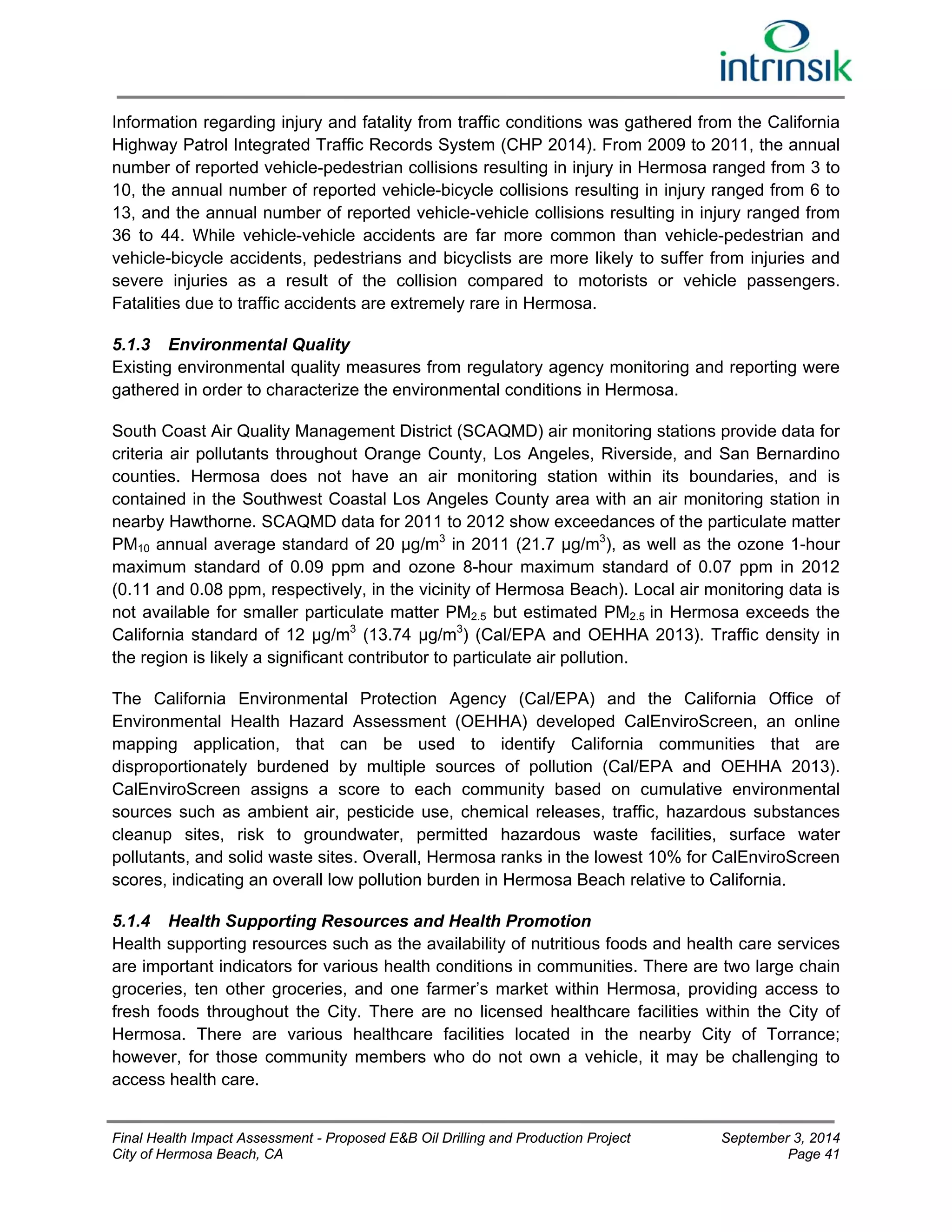 Information regarding injury and fatality from traffic conditions was gathered from the California 
Highway Patrol Integrated Traffic Records System (CHP 2014). From 2009 to 2011, the annual 
number of reported vehicle-pedestrian collisions resulting in injury in Hermosa ranged from 3 to 
10, the annual number of reported vehicle-bicycle collisions resulting in injury ranged from 6 to 
13, and the annual number of reported vehicle-vehicle collisions resulting in injury ranged from 
36 to 44. While vehicle-vehicle accidents are far more common than vehicle-pedestrian and 
vehicle-bicycle accidents, pedestrians and bicyclists are more likely to suffer from injuries and 
severe injuries as a result of the collision compared to motorists or vehicle passengers. 
Fatalities due to traffic accidents are extremely rare in Hermosa. 
5.1.3 Environmental Quality 
Existing environmental quality measures from regulatory agency monitoring and reporting were 
gathered in order to characterize the environmental conditions in Hermosa. 
South Coast Air Quality Management District (SCAQMD) air monitoring stations provide data for 
criteria air pollutants throughout Orange County, Los Angeles, Riverside, and San Bernardino 
counties. Hermosa does not have an air monitoring station within its boundaries, and is 
contained in the Southwest Coastal Los Angeles County area with an air monitoring station in 
nearby Hawthorne. SCAQMD data for 2011 to 2012 show exceedances of the particulate matter 
PM10 annual average standard of 20 μg/m3 in 2011 (21.7 μg/m3), as well as the ozone 1-hour 
maximum standard of 0.09 ppm and ozone 8-hour maximum standard of 0.07 ppm in 2012 
(0.11 and 0.08 ppm, respectively, in the vicinity of Hermosa Beach). Local air monitoring data is 
not available for smaller particulate matter PM2.5 but estimated PM2.5 in Hermosa exceeds the 
California standard of 12 μg/m3 (13.74 μg/m3) (Cal/EPA and OEHHA 2013). Traffic density in 
the region is likely a significant contributor to particulate air pollution. 
The California Environmental Protection Agency (Cal/EPA) and the California Office of 
Environmental Health Hazard Assessment (OEHHA) developed CalEnviroScreen, an online 
mapping application, that can be used to identify California communities that are 
disproportionately burdened by multiple sources of pollution (Cal/EPA and OEHHA 2013). 
CalEnviroScreen assigns a score to each community based on cumulative environmental 
sources such as ambient air, pesticide use, chemical releases, traffic, hazardous substances 
cleanup sites, risk to groundwater, permitted hazardous waste facilities, surface water 
pollutants, and solid waste sites. Overall, Hermosa ranks in the lowest 10% for CalEnviroScreen 
scores, indicating an overall low pollution burden in Hermosa Beach relative to California. 
5.1.4 Health Supporting Resources and Health Promotion 
Health supporting resources such as the availability of nutritious foods and health care services 
are important indicators for various health conditions in communities. There are two large chain 
groceries, ten other groceries, and one farmer’s market within Hermosa, providing access to 
fresh foods throughout the City. There are no licensed healthcare facilities within the City of 
Hermosa. There are various healthcare facilities located in the nearby City of Torrance; 
however, for those community members who do not own a vehicle, it may be challenging to 
access health care. 
Final Health Impact Assessment - Proposed E&B Oil Drilling and Production Project September 3, 2014 
City of Hermosa Beach, CA Page 41 
 