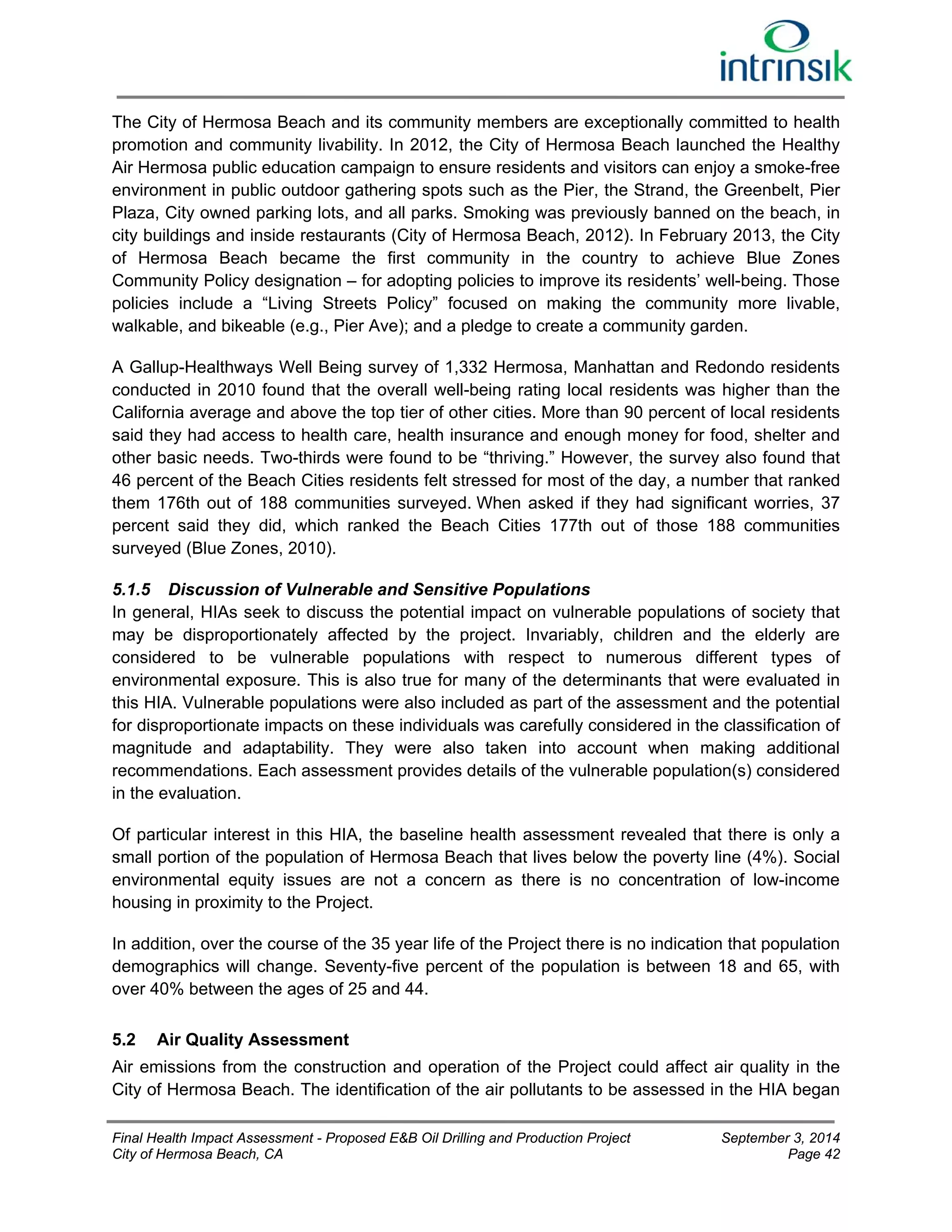 The City of Hermosa Beach and its community members are exceptionally committed to health 
promotion and community livability. In 2012, the City of Hermosa Beach launched the Healthy 
Air Hermosa public education campaign to ensure residents and visitors can enjoy a smoke-free 
environment in public outdoor gathering spots such as the Pier, the Strand, the Greenbelt, Pier 
Plaza, City owned parking lots, and all parks. Smoking was previously banned on the beach, in 
city buildings and inside restaurants (City of Hermosa Beach, 2012). In February 2013, the City 
of Hermosa Beach became the first community in the country to achieve Blue Zones 
Community Policy designation – for adopting policies to improve its residents’ well-being. Those 
policies include a “Living Streets Policy” focused on making the community more livable, 
walkable, and bikeable (e.g., Pier Ave); and a pledge to create a community garden. 
A Gallup-Healthways Well Being survey of 1,332 Hermosa, Manhattan and Redondo residents 
conducted in 2010 found that the overall well-being rating local residents was higher than the 
California average and above the top tier of other cities. More than 90 percent of local residents 
said they had access to health care, health insurance and enough money for food, shelter and 
other basic needs. Two-thirds were found to be “thriving.” However, the survey also found that 
46 percent of the Beach Cities residents felt stressed for most of the day, a number that ranked 
them 176th out of 188 communities surveyed. When asked if they had significant worries, 37 
percent said they did, which ranked the Beach Cities 177th out of those 188 communities 
surveyed (Blue Zones, 2010). 
5.1.5 Discussion of Vulnerable and Sensitive Populations 
In general, HIAs seek to discuss the potential impact on vulnerable populations of society that 
may be disproportionately affected by the project. Invariably, children and the elderly are 
considered to be vulnerable populations with respect to numerous different types of 
environmental exposure. This is also true for many of the determinants that were evaluated in 
this HIA. Vulnerable populations were also included as part of the assessment and the potential 
for disproportionate impacts on these individuals was carefully considered in the classification of 
magnitude and adaptability. They were also taken into account when making additional 
recommendations. Each assessment provides details of the vulnerable population(s) considered 
in the evaluation. 
Of particular interest in this HIA, the baseline health assessment revealed that there is only a 
small portion of the population of Hermosa Beach that lives below the poverty line (4%). Social 
environmental equity issues are not a concern as there is no concentration of low-income 
housing in proximity to the Project. 
In addition, over the course of the 35 year life of the Project there is no indication that population 
demographics will change. Seventy-five percent of the population is between 18 and 65, with 
over 40% between the ages of 25 and 44. 
5.2 Air Quality Assessment 
Air emissions from the construction and operation of the Project could affect air quality in the 
City of Hermosa Beach. The identification of the air pollutants to be assessed in the HIA began 
Final Health Impact Assessment - Proposed E&B Oil Drilling and Production Project September 3, 2014 
City of Hermosa Beach, CA Page 42 
 