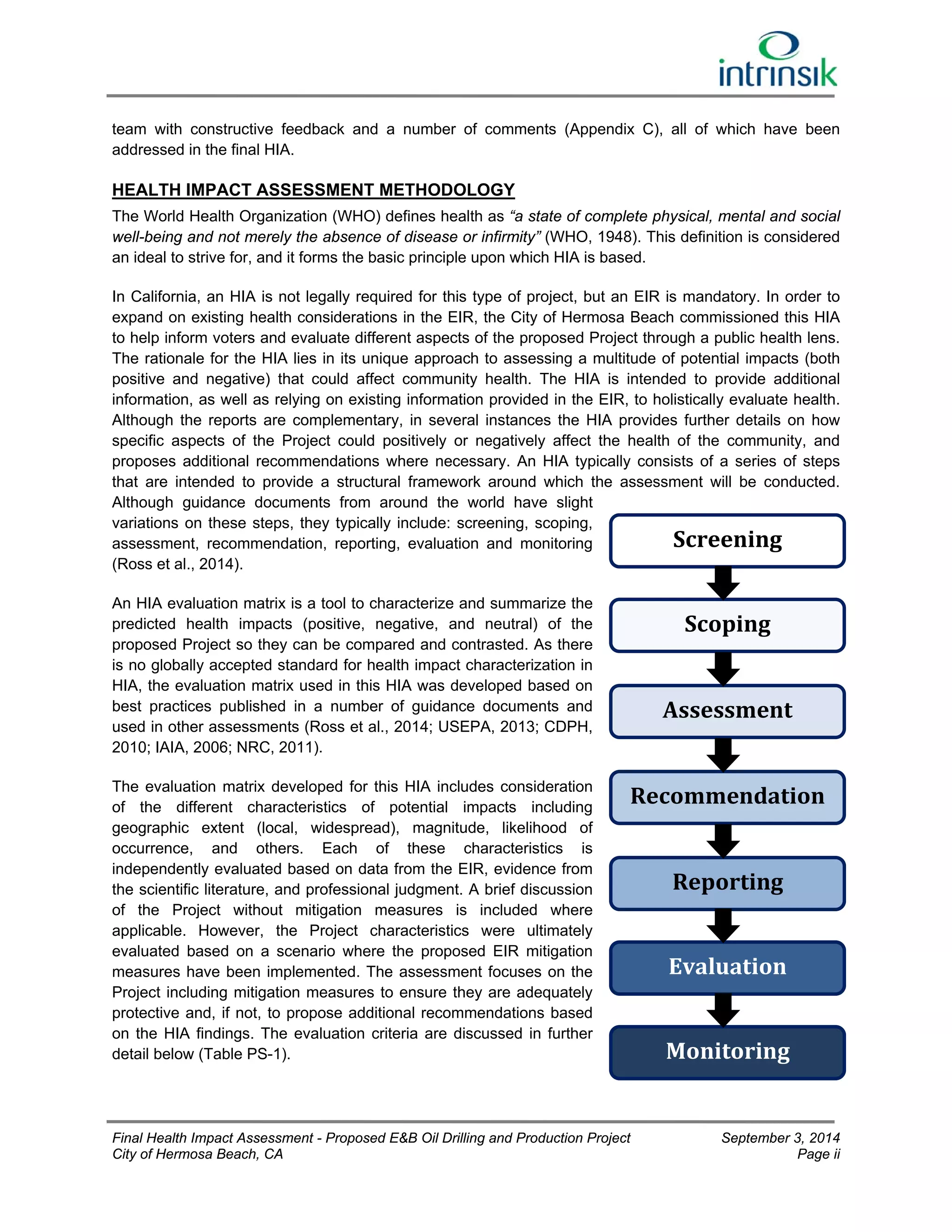 team with constructive feedback and a number of comments (Appendix C), all of which have been 
addressed in the final HIA. 
HEALTH IMPACT ASSESSMENT METHODOLOGY 
The World Health Organization (WHO) defines health as “a state of complete physical, mental and social 
well-being and not merely the absence of disease or infirmity” (WHO, 1948). This definition is considered 
an ideal to strive for, and it forms the basic principle upon which HIA is based. 
In California, an HIA is not legally required for this type of project, but an EIR is mandatory. In order to 
expand on existing health considerations in the EIR, the City of Hermosa Beach commissioned this HIA 
to help inform voters and evaluate different aspects of the proposed Project through a public health lens. 
The rationale for the HIA lies in its unique approach to assessing a multitude of potential impacts (both 
positive and negative) that could affect community health. The HIA is intended to provide additional 
information, as well as relying on existing information provided in the EIR, to holistically evaluate health. 
Although the reports are complementary, in several instances the HIA provides further details on how 
specific aspects of the Project could positively or negatively affect the health of the community, and 
proposes additional recommendations where necessary. An HIA typically consists of a series of steps 
that are intended to provide a structural framework around which the assessment will be conducted. 
Although guidance documents from around the world have slight 
variations on these steps, they typically include: screening, scoping, 
assessment, recommendation, reporting, evaluation and monitoring 
Screening 
(Ross et al., 2014). 
An HIA evaluation matrix is a tool to characterize and summarize the 
predicted health impacts (positive, negative, and neutral) of the 
Scoping 
proposed Project so they can be compared and contrasted. As there 
is no globally accepted standard for health impact characterization in 
HIA, the evaluation matrix used in this HIA was developed based on 
best practices published in a number of guidance documents and 
Assessment 
used in other assessments (Ross et al., 2014; USEPA, 2013; CDPH, 
2010; IAIA, 2006; NRC, 2011). 
The evaluation matrix developed for this HIA includes consideration 
Recommendation 
of the different characteristics of potential impacts including 
geographic extent (local, widespread), magnitude, likelihood of 
occurrence, and others. Each of these characteristics is 
independently evaluated based on data from the EIR, evidence from 
the scientific literature, and professional judgment. A brief discussion 
Reporting 
of the Project without mitigation measures is included where 
applicable. However, the Project characteristics were ultimately 
evaluated based on a scenario where the proposed EIR mitigation 
measures have been implemented. The assessment focuses on the 
Evaluation 
Project including mitigation measures to ensure they are adequately 
protective and, if not, to propose additional recommendations based 
on the HIA findings. The evaluation criteria are discussed in further 
detail below (Table PS-1). 
Monitoring 
Final Health Impact Assessment - Proposed E&B Oil Drilling and Production Project September 3, 2014 
City of Hermosa Beach, CA Page ii 
 