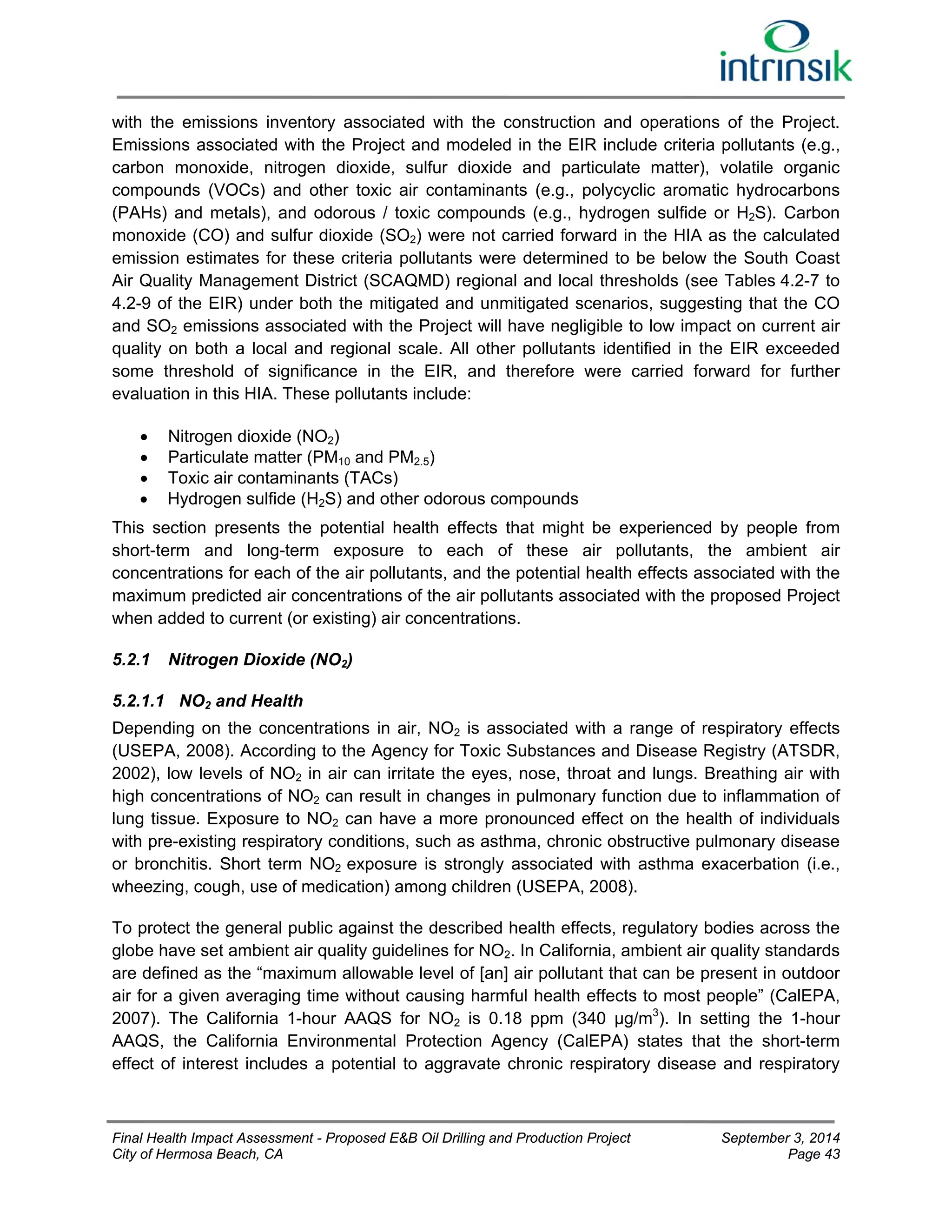 with the emissions inventory associated with the construction and operations of the Project. 
Emissions associated with the Project and modeled in the EIR include criteria pollutants (e.g., 
carbon monoxide, nitrogen dioxide, sulfur dioxide and particulate matter), volatile organic 
compounds (VOCs) and other toxic air contaminants (e.g., polycyclic aromatic hydrocarbons 
(PAHs) and metals), and odorous / toxic compounds (e.g., hydrogen sulfide or H2S). Carbon 
monoxide (CO) and sulfur dioxide (SO2) were not carried forward in the HIA as the calculated 
emission estimates for these criteria pollutants were determined to be below the South Coast 
Air Quality Management District (SCAQMD) regional and local thresholds (see Tables 4.2-7 to 
4.2-9 of the EIR) under both the mitigated and unmitigated scenarios, suggesting that the CO 
and SO2 emissions associated with the Project will have negligible to low impact on current air 
quality on both a local and regional scale. All other pollutants identified in the EIR exceeded 
some threshold of significance in the EIR, and therefore were carried forward for further 
evaluation in this HIA. These pollutants include: 
 Nitrogen dioxide (NO2) 
 Particulate matter (PM10 and PM2.5) 
 Toxic air contaminants (TACs) 
 Hydrogen sulfide (H2S) and other odorous compounds 
This section presents the potential health effects that might be experienced by people from 
short-term and long-term exposure to each of these air pollutants, the ambient air 
concentrations for each of the air pollutants, and the potential health effects associated with the 
maximum predicted air concentrations of the air pollutants associated with the proposed Project 
when added to current (or existing) air concentrations. 
5.2.1 Nitrogen Dioxide (NO2) 
5.2.1.1 NO2 and Health 
Depending on the concentrations in air, NO2 is associated with a range of respiratory effects 
(USEPA, 2008). According to the Agency for Toxic Substances and Disease Registry (ATSDR, 
2002), low levels of NO2 in air can irritate the eyes, nose, throat and lungs. Breathing air with 
high concentrations of NO2 can result in changes in pulmonary function due to inflammation of 
lung tissue. Exposure to NO2 can have a more pronounced effect on the health of individuals 
with pre-existing respiratory conditions, such as asthma, chronic obstructive pulmonary disease 
or bronchitis. Short term NO2 exposure is strongly associated with asthma exacerbation (i.e., 
wheezing, cough, use of medication) among children (USEPA, 2008). 
To protect the general public against the described health effects, regulatory bodies across the 
globe have set ambient air quality guidelines for NO2. In California, ambient air quality standards 
are defined as the “maximum allowable level of [an] air pollutant that can be present in outdoor 
air for a given averaging time without causing harmful health effects to most people” (CalEPA, 
2007). The California 1-hour AAQS for NO2 is 0.18 ppm (340 μg/m3). In setting the 1-hour 
AAQS, the California Environmental Protection Agency (CalEPA) states that the short-term 
effect of interest includes a potential to aggravate chronic respiratory disease and respiratory 
Final Health Impact Assessment - Proposed E&B Oil Drilling and Production Project September 3, 2014 
City of Hermosa Beach, CA Page 43 
 