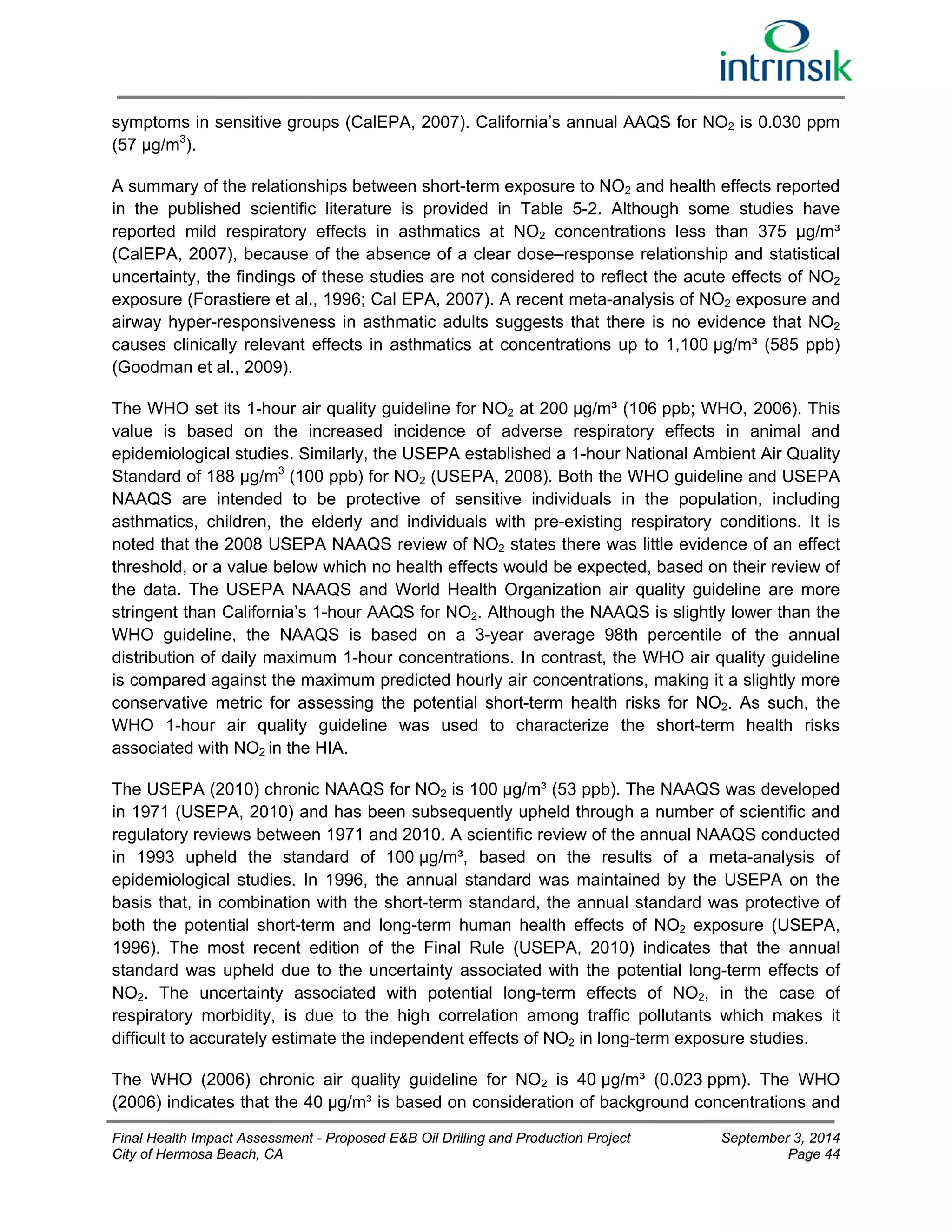 symptoms in sensitive groups (CalEPA, 2007). California’s annual AAQS for NO2 is 0.030 ppm 
(57 μg/m3). 
A summary of the relationships between short-term exposure to NO2 and health effects reported 
in the published scientific literature is provided in Table 5-2. Although some studies have 
reported mild respiratory effects in asthmatics at NO2 concentrations less than 375 μg/m³ 
(CalEPA, 2007), because of the absence of a clear dose–response relationship and statistical 
uncertainty, the findings of these studies are not considered to reflect the acute effects of NO2 
exposure (Forastiere et al., 1996; Cal EPA, 2007). A recent meta-analysis of NO2 exposure and 
airway hyper-responsiveness in asthmatic adults suggests that there is no evidence that NO2 
causes clinically relevant effects in asthmatics at concentrations up to 1,100 μg/m³ (585 ppb) 
(Goodman et al., 2009). 
The WHO set its 1-hour air quality guideline for NO2 at 200 μg/m³ (106 ppb; WHO, 2006). This 
value is based on the increased incidence of adverse respiratory effects in animal and 
epidemiological studies. Similarly, the USEPA established a 1-hour National Ambient Air Quality 
Standard of 188 μg/m3 (100 ppb) for NO2 (USEPA, 2008). Both the WHO guideline and USEPA 
NAAQS are intended to be protective of sensitive individuals in the population, including 
asthmatics, children, the elderly and individuals with pre-existing respiratory conditions. It is 
noted that the 2008 USEPA NAAQS review of NO2 states there was little evidence of an effect 
threshold, or a value below which no health effects would be expected, based on their review of 
the data. The USEPA NAAQS and World Health Organization air quality guideline are more 
stringent than California’s 1-hour AAQS for NO2. Although the NAAQS is slightly lower than the 
WHO guideline, the NAAQS is based on a 3-year average 98th percentile of the annual 
distribution of daily maximum 1-hour concentrations. In contrast, the WHO air quality guideline 
is compared against the maximum predicted hourly air concentrations, making it a slightly more 
conservative metric for assessing the potential short-term health risks for NO2. As such, the 
WHO 1-hour air quality guideline was used to characterize the short-term health risks 
associated with NO2 in the HIA. 
The USEPA (2010) chronic NAAQS for NO2 is 100 μg/m³ (53 ppb). The NAAQS was developed 
in 1971 (USEPA, 2010) and has been subsequently upheld through a number of scientific and 
regulatory reviews between 1971 and 2010. A scientific review of the annual NAAQS conducted 
in 1993 upheld the standard of 100 μg/m³, based on the results of a meta-analysis of 
epidemiological studies. In 1996, the annual standard was maintained by the USEPA on the 
basis that, in combination with the short-term standard, the annual standard was protective of 
both the potential short-term and long-term human health effects of NO2 exposure (USEPA, 
1996). The most recent edition of the Final Rule (USEPA, 2010) indicates that the annual 
standard was upheld due to the uncertainty associated with the potential long-term effects of 
NO2. The uncertainty associated with potential long-term effects of NO2, in the case of 
respiratory morbidity, is due to the high correlation among traffic pollutants which makes it 
difficult to accurately estimate the independent effects of NO2 in long-term exposure studies. 
The WHO (2006) chronic air quality guideline for NO2 is 40 μg/m³ (0.023 ppm). The WHO 
(2006) indicates that the 40 μg/m³ is based on consideration of background concentrations and 
Final Health Impact Assessment - Proposed E&B Oil Drilling and Production Project September 3, 2014 
City of Hermosa Beach, CA Page 44 
 