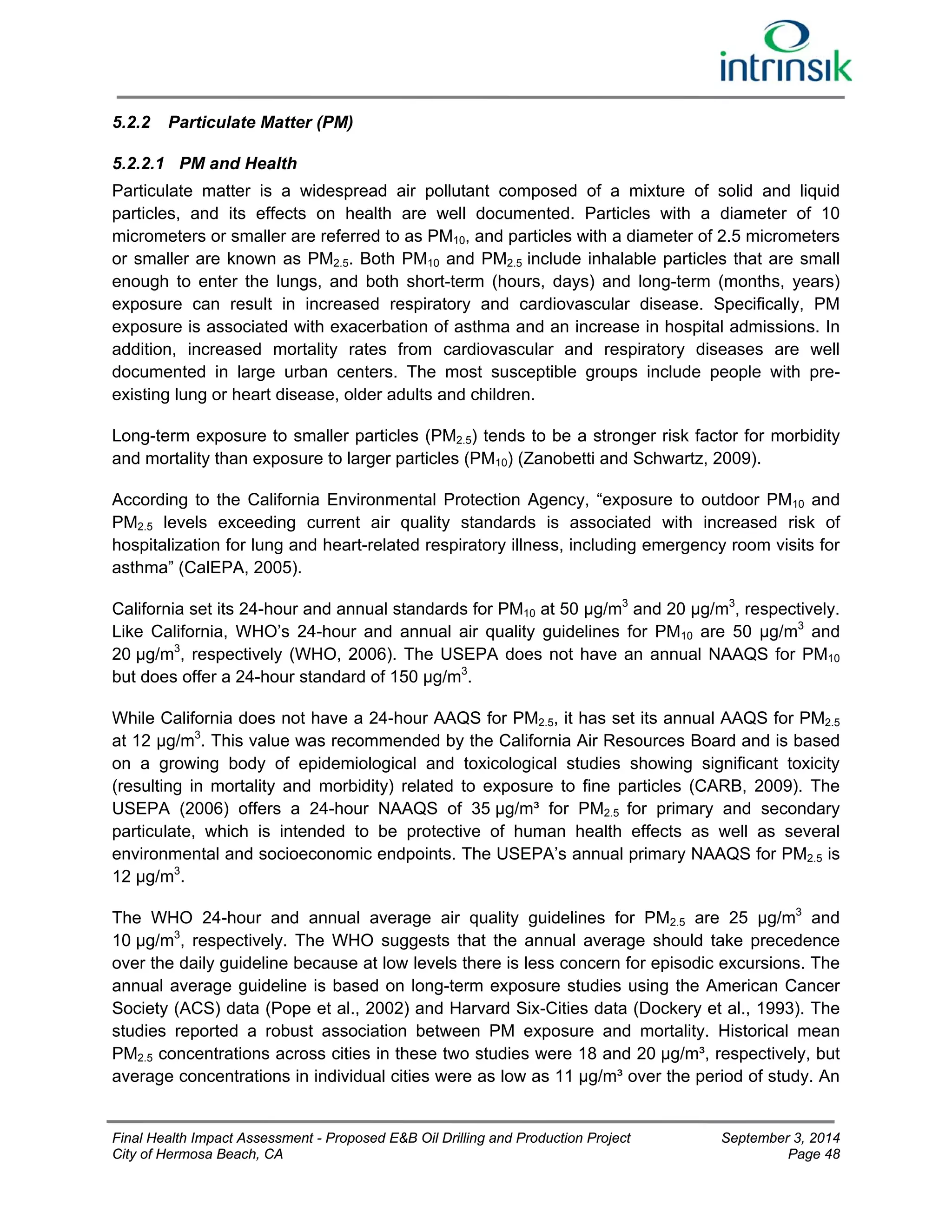 5.2.2 Particulate Matter (PM) 
5.2.2.1 PM and Health 
Particulate matter is a widespread air pollutant composed of a mixture of solid and liquid 
particles, and its effects on health are well documented. Particles with a diameter of 10 
micrometers or smaller are referred to as PM10, and particles with a diameter of 2.5 micrometers 
or smaller are known as PM2.5. Both PM10 and PM2.5 include inhalable particles that are small 
enough to enter the lungs, and both short-term (hours, days) and long-term (months, years) 
exposure can result in increased respiratory and cardiovascular disease. Specifically, PM 
exposure is associated with exacerbation of asthma and an increase in hospital admissions. In 
addition, increased mortality rates from cardiovascular and respiratory diseases are well 
documented in large urban centers. The most susceptible groups include people with pre-existing 
lung or heart disease, older adults and children. 
Long-term exposure to smaller particles (PM2.5) tends to be a stronger risk factor for morbidity 
and mortality than exposure to larger particles (PM10) (Zanobetti and Schwartz, 2009). 
According to the California Environmental Protection Agency, “exposure to outdoor PM10 and 
PM2.5 levels exceeding current air quality standards is associated with increased risk of 
hospitalization for lung and heart-related respiratory illness, including emergency room visits for 
asthma” (CalEPA, 2005). 
California set its 24-hour and annual standards for PM10 at 50 μg/m3 and 20 μg/m3, respectively. 
Like California, WHO’s 24-hour and annual air quality guidelines for PM10 are 50 μg/m3 and 
20 μg/m3, respectively (WHO, 2006). The USEPA does not have an annual NAAQS for PM10 
but does offer a 24-hour standard of 150 μg/m3. 
While California does not have a 24-hour AAQS for PM2.5, it has set its annual AAQS for PM2.5 
at 12 μg/m3. This value was recommended by the California Air Resources Board and is based 
on a growing body of epidemiological and toxicological studies showing significant toxicity 
(resulting in mortality and morbidity) related to exposure to fine particles (CARB, 2009). The 
USEPA (2006) offers a 24-hour NAAQS of 35 μg/m³ for PM2.5 for primary and secondary 
particulate, which is intended to be protective of human health effects as well as several 
environmental and socioeconomic endpoints. The USEPA’s annual primary NAAQS for PM2.5 is 
12 μg/m3. 
The WHO 24-hour and annual average air quality guidelines for PM2.5 are 25 μg/m3 and 
10 μg/m3, respectively. The WHO suggests that the annual average should take precedence 
over the daily guideline because at low levels there is less concern for episodic excursions. The 
annual average guideline is based on long-term exposure studies using the American Cancer 
Society (ACS) data (Pope et al., 2002) and Harvard Six-Cities data (Dockery et al., 1993). The 
studies reported a robust association between PM exposure and mortality. Historical mean 
PM2.5 concentrations across cities in these two studies were 18 and 20 μg/m³, respectively, but 
average concentrations in individual cities were as low as 11 μg/m³ over the period of study. An 
Final Health Impact Assessment - Proposed E&B Oil Drilling and Production Project September 3, 2014 
City of Hermosa Beach, CA Page 48 
 