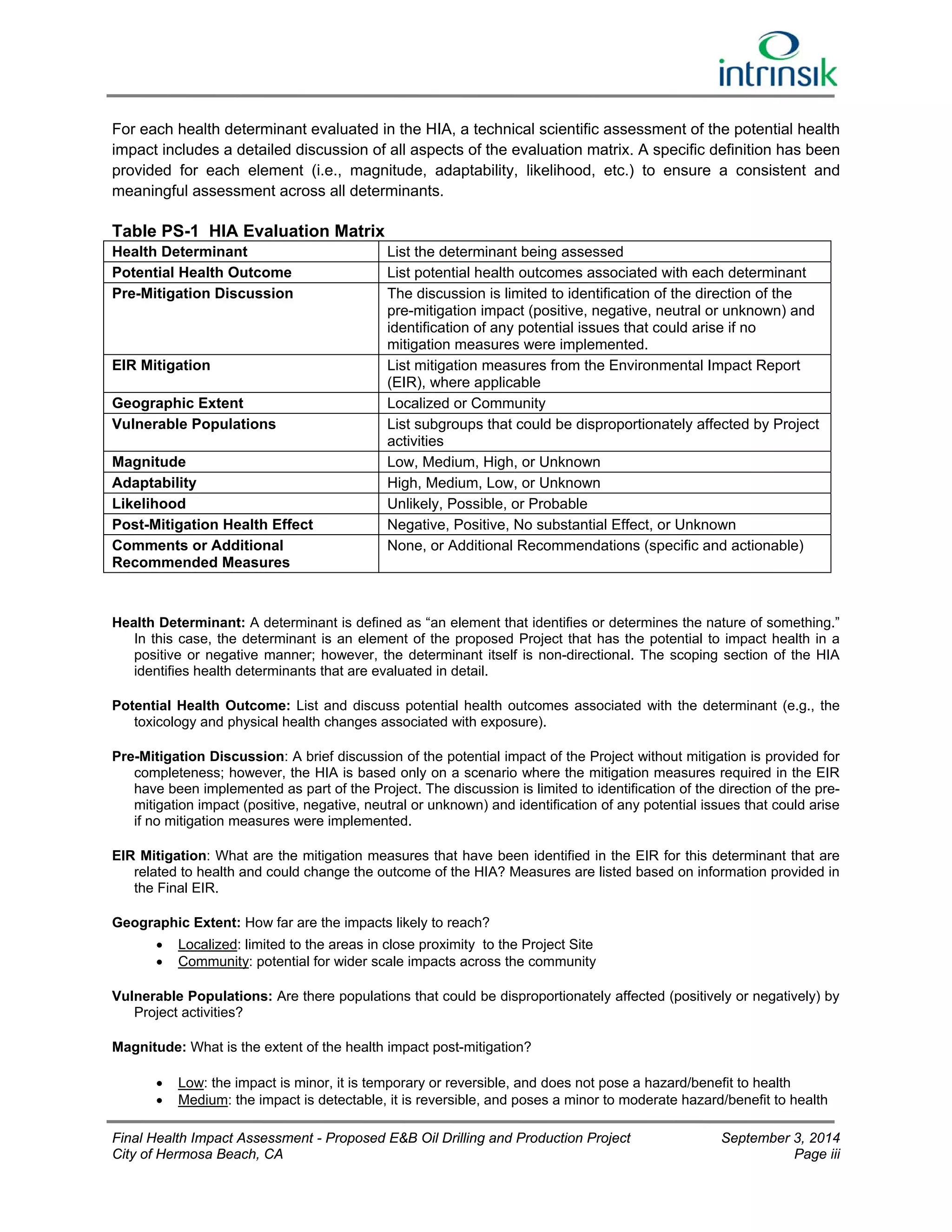 For each health determinant evaluated in the HIA, a technical scientific assessment of the potential health 
impact includes a detailed discussion of all aspects of the evaluation matrix. A specific definition has been 
provided for each element (i.e., magnitude, adaptability, likelihood, etc.) to ensure a consistent and 
meaningful assessment across all determinants. 
Table PS-1 HIA Evaluation Matrix 
Health Determinant List the determinant being assessed 
Potential Health Outcome List potential health outcomes associated with each determinant 
Pre-Mitigation Discussion The discussion is limited to identification of the direction of the 
pre-mitigation impact (positive, negative, neutral or unknown) and 
identification of any potential issues that could arise if no 
mitigation measures were implemented. 
EIR Mitigation List mitigation measures from the Environmental Impact Report 
(EIR), where applicable 
Geographic Extent Localized or Community 
Vulnerable Populations List subgroups that could be disproportionately affected by Project 
activities 
Magnitude Low, Medium, High, or Unknown 
Adaptability High, Medium, Low, or Unknown 
Likelihood Unlikely, Possible, or Probable 
Post-Mitigation Health Effect Negative, Positive, No substantial Effect, or Unknown 
Comments or Additional 
Recommended Measures 
None, or Additional Recommendations (specific and actionable) 
Health Determinant: A determinant is defined as “an element that identifies or determines the nature of something.” 
In this case, the determinant is an element of the proposed Project that has the potential to impact health in a 
positive or negative manner; however, the determinant itself is non-directional. The scoping section of the HIA 
identifies health determinants that are evaluated in detail. 
Potential Health Outcome: List and discuss potential health outcomes associated with the determinant (e.g., the 
toxicology and physical health changes associated with exposure). 
Pre-Mitigation Discussion: A brief discussion of the potential impact of the Project without mitigation is provided for 
completeness; however, the HIA is based only on a scenario where the mitigation measures required in the EIR 
have been implemented as part of the Project. The discussion is limited to identification of the direction of the pre-mitigation 
impact (positive, negative, neutral or unknown) and identification of any potential issues that could arise 
if no mitigation measures were implemented. 
EIR Mitigation: What are the mitigation measures that have been identified in the EIR for this determinant that are 
related to health and could change the outcome of the HIA? Measures are listed based on information provided in 
the Final EIR. 
Geographic Extent: How far are the impacts likely to reach? 
 Localized: limited to the areas in close proximity to the Project Site 
 Community: potential for wider scale impacts across the community 
Vulnerable Populations: Are there populations that could be disproportionately affected (positively or negatively) by 
Project activities? 
Magnitude: What is the extent of the health impact post-mitigation? 
 Low: the impact is minor, it is temporary or reversible, and does not pose a hazard/benefit to health 
 Medium: the impact is detectable, it is reversible, and poses a minor to moderate hazard/benefit to health 
Final Health Impact Assessment - Proposed E&B Oil Drilling and Production Project September 3, 2014 
City of Hermosa Beach, CA Page iii 
 