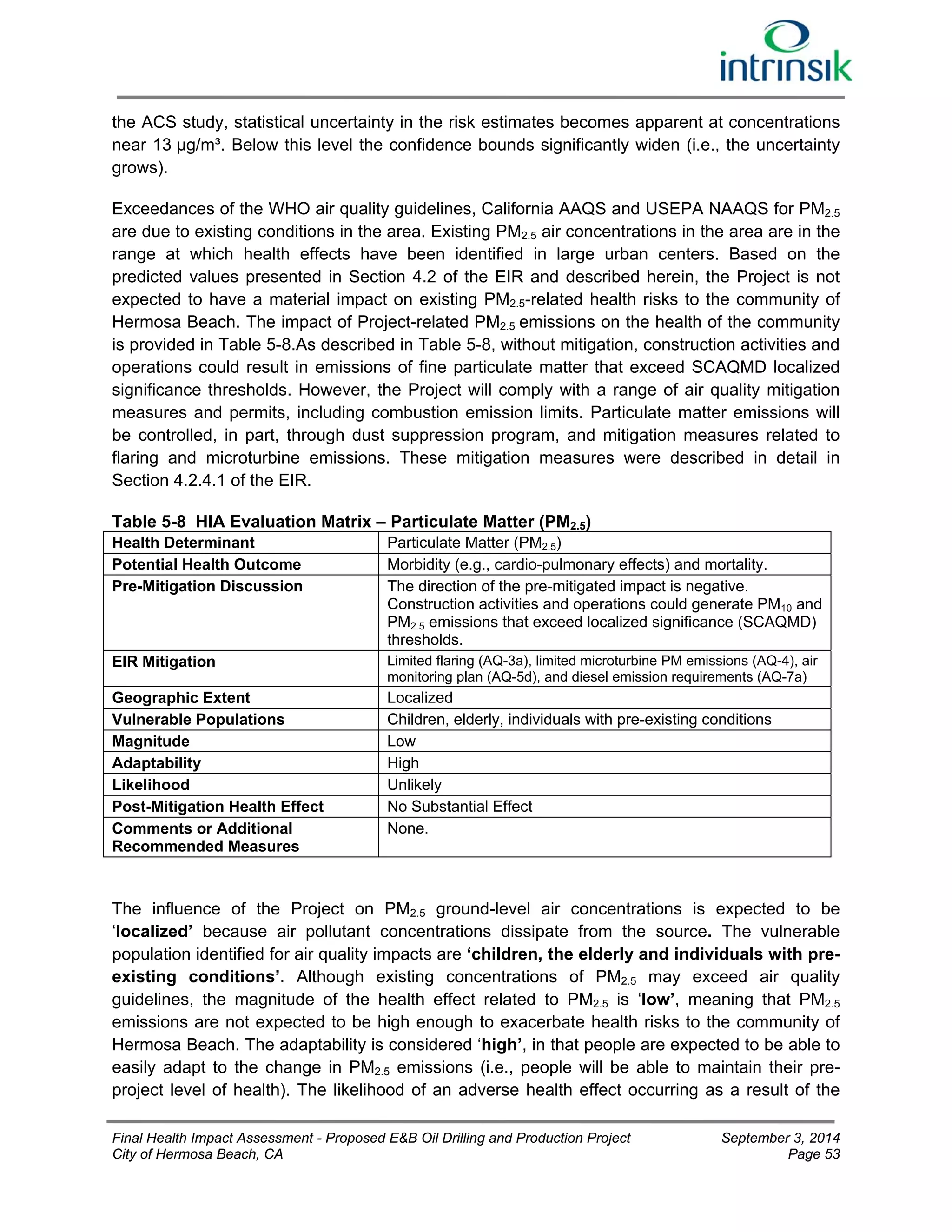 the ACS study, statistical uncertainty in the risk estimates becomes apparent at concentrations 
near 13 μg/m³. Below this level the confidence bounds significantly widen (i.e., the uncertainty 
grows). 
Exceedances of the WHO air quality guidelines, California AAQS and USEPA NAAQS for PM2.5 
are due to existing conditions in the area. Existing PM2.5 air concentrations in the area are in the 
range at which health effects have been identified in large urban centers. Based on the 
predicted values presented in Section 4.2 of the EIR and described herein, the Project is not 
expected to have a material impact on existing PM2.5-related health risks to the community of 
Hermosa Beach. The impact of Project-related PM2.5 emissions on the health of the community 
is provided in Table 5-8.As described in Table 5-8, without mitigation, construction activities and 
operations could result in emissions of fine particulate matter that exceed SCAQMD localized 
significance thresholds. However, the Project will comply with a range of air quality mitigation 
measures and permits, including combustion emission limits. Particulate matter emissions will 
be controlled, in part, through dust suppression program, and mitigation measures related to 
flaring and microturbine emissions. These mitigation measures were described in detail in 
Section 4.2.4.1 of the EIR. 
Table 5-8 HIA Evaluation Matrix – Particulate Matter (PM2.5) 
Health Determinant Particulate Matter (PM2.5) 
Potential Health Outcome Morbidity (e.g., cardio-pulmonary effects) and mortality. 
Pre-Mitigation Discussion The direction of the pre-mitigated impact is negative. 
Construction activities and operations could generate PM10 and 
PM2.5 emissions that exceed localized significance (SCAQMD) 
thresholds. 
EIR Mitigation Limited flaring (AQ-3a), limited microturbine PM emissions (AQ-4), air 
monitoring plan (AQ-5d), and diesel emission requirements (AQ-7a) 
Geographic Extent Localized 
Vulnerable Populations Children, elderly, individuals with pre-existing conditions 
Magnitude Low 
Adaptability High 
Likelihood Unlikely 
Post-Mitigation Health Effect No Substantial Effect 
Comments or Additional 
None. 
Recommended Measures 
The influence of the Project on PM2.5 ground-level air concentrations is expected to be 
‘localized’ because air pollutant concentrations dissipate from the source. The vulnerable 
population identified for air quality impacts are ‘children, the elderly and individuals with pre-existing 
conditions’. Although existing concentrations of PM2.5 may exceed air quality 
guidelines, the magnitude of the health effect related to PM2.5 is ‘low’, meaning that PM2.5 
emissions are not expected to be high enough to exacerbate health risks to the community of 
Hermosa Beach. The adaptability is considered ‘high’, in that people are expected to be able to 
easily adapt to the change in PM2.5 emissions (i.e., people will be able to maintain their pre-project 
level of health). The likelihood of an adverse health effect occurring as a result of the 
Final Health Impact Assessment - Proposed E&B Oil Drilling and Production Project September 3, 2014 
City of Hermosa Beach, CA Page 53 
 