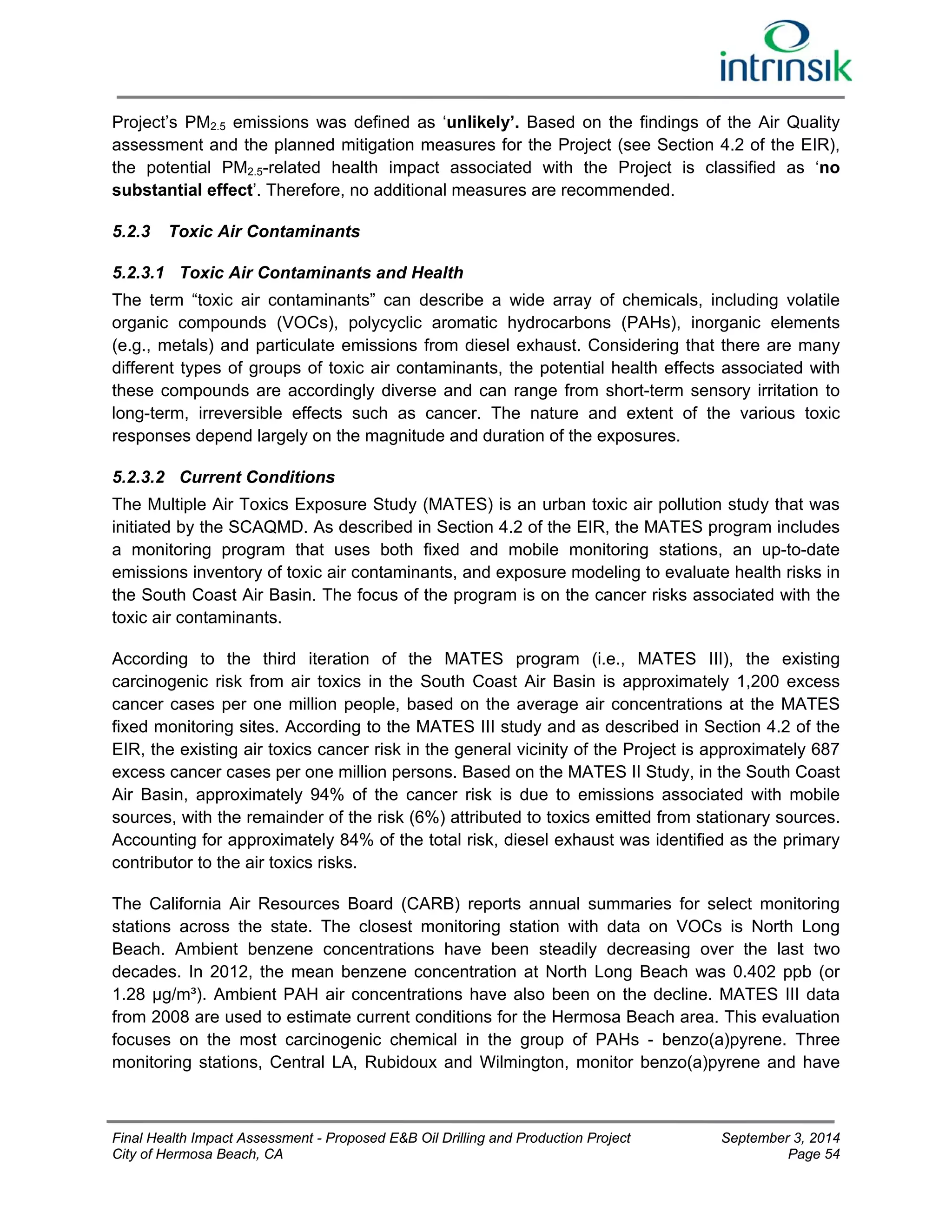 Project’s PM2.5 emissions was defined as ‘unlikely’. Based on the findings of the Air Quality 
assessment and the planned mitigation measures for the Project (see Section 4.2 of the EIR), 
the potential PM2.5-related health impact associated with the Project is classified as ‘no 
substantial effect’. Therefore, no additional measures are recommended. 
5.2.3 Toxic Air Contaminants 
5.2.3.1 Toxic Air Contaminants and Health 
The term “toxic air contaminants” can describe a wide array of chemicals, including volatile 
organic compounds (VOCs), polycyclic aromatic hydrocarbons (PAHs), inorganic elements 
(e.g., metals) and particulate emissions from diesel exhaust. Considering that there are many 
different types of groups of toxic air contaminants, the potential health effects associated with 
these compounds are accordingly diverse and can range from short-term sensory irritation to 
long-term, irreversible effects such as cancer. The nature and extent of the various toxic 
responses depend largely on the magnitude and duration of the exposures. 
5.2.3.2 Current Conditions 
The Multiple Air Toxics Exposure Study (MATES) is an urban toxic air pollution study that was 
initiated by the SCAQMD. As described in Section 4.2 of the EIR, the MATES program includes 
a monitoring program that uses both fixed and mobile monitoring stations, an up-to-date 
emissions inventory of toxic air contaminants, and exposure modeling to evaluate health risks in 
the South Coast Air Basin. The focus of the program is on the cancer risks associated with the 
toxic air contaminants. 
According to the third iteration of the MATES program (i.e., MATES III), the existing 
carcinogenic risk from air toxics in the South Coast Air Basin is approximately 1,200 excess 
cancer cases per one million people, based on the average air concentrations at the MATES 
fixed monitoring sites. According to the MATES III study and as described in Section 4.2 of the 
EIR, the existing air toxics cancer risk in the general vicinity of the Project is approximately 687 
excess cancer cases per one million persons. Based on the MATES II Study, in the South Coast 
Air Basin, approximately 94% of the cancer risk is due to emissions associated with mobile 
sources, with the remainder of the risk (6%) attributed to toxics emitted from stationary sources. 
Accounting for approximately 84% of the total risk, diesel exhaust was identified as the primary 
contributor to the air toxics risks. 
The California Air Resources Board (CARB) reports annual summaries for select monitoring 
stations across the state. The closest monitoring station with data on VOCs is North Long 
Beach. Ambient benzene concentrations have been steadily decreasing over the last two 
decades. In 2012, the mean benzene concentration at North Long Beach was 0.402 ppb (or 
1.28 μg/m³). Ambient PAH air concentrations have also been on the decline. MATES III data 
from 2008 are used to estimate current conditions for the Hermosa Beach area. This evaluation 
focuses on the most carcinogenic chemical in the group of PAHs - benzo(a)pyrene. Three 
monitoring stations, Central LA, Rubidoux and Wilmington, monitor benzo(a)pyrene and have 
Final Health Impact Assessment - Proposed E&B Oil Drilling and Production Project September 3, 2014 
City of Hermosa Beach, CA Page 54 
 