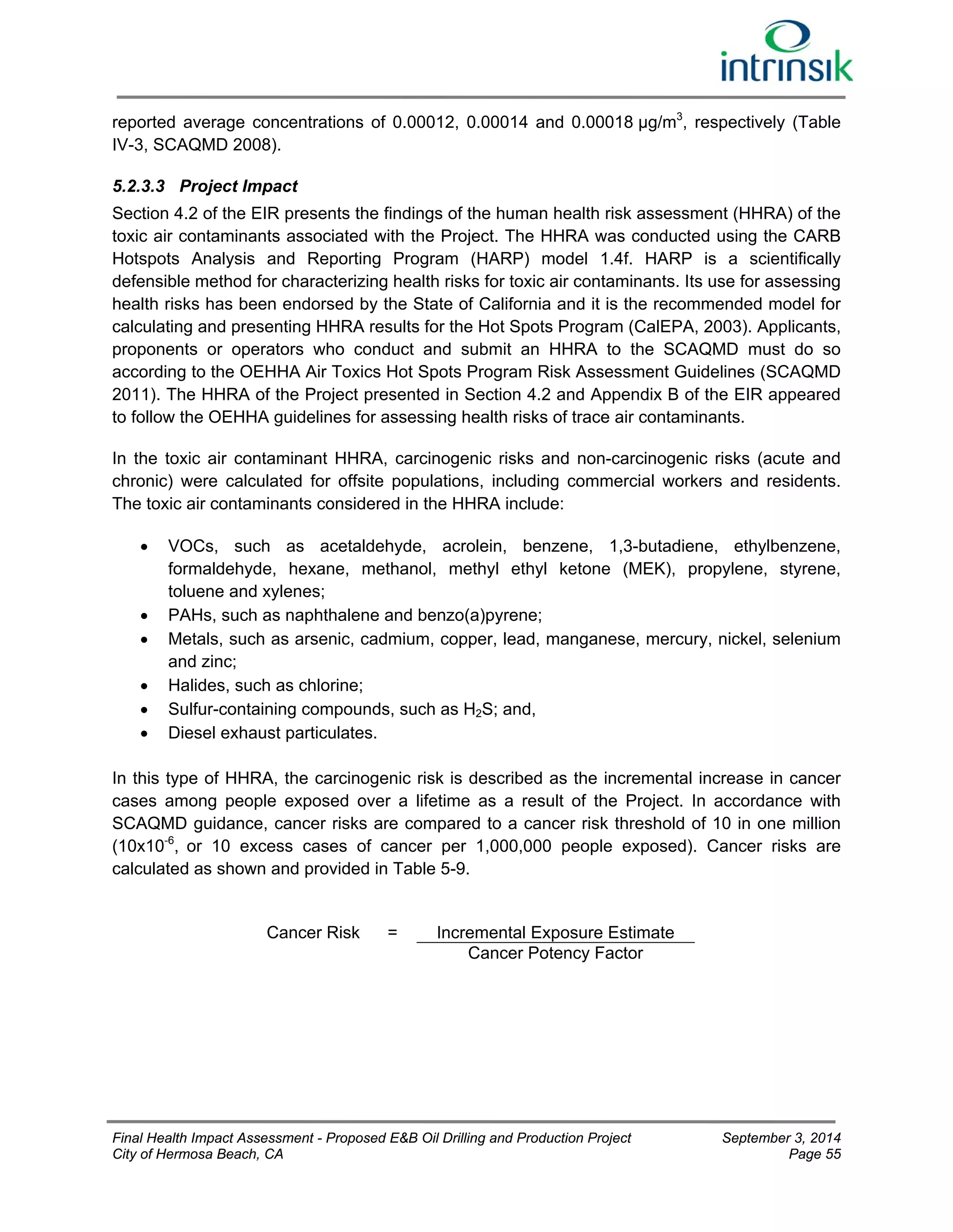 reported average concentrations of 0.00012, 0.00014 and 0.00018 μg/m3, respectively (Table 
IV-3, SCAQMD 2008). 
5.2.3.3 Project Impact 
Section 4.2 of the EIR presents the findings of the human health risk assessment (HHRA) of the 
toxic air contaminants associated with the Project. The HHRA was conducted using the CARB 
Hotspots Analysis and Reporting Program (HARP) model 1.4f. HARP is a scientifically 
defensible method for characterizing health risks for toxic air contaminants. Its use for assessing 
health risks has been endorsed by the State of California and it is the recommended model for 
calculating and presenting HHRA results for the Hot Spots Program (CalEPA, 2003). Applicants, 
proponents or operators who conduct and submit an HHRA to the SCAQMD must do so 
according to the OEHHA Air Toxics Hot Spots Program Risk Assessment Guidelines (SCAQMD 
2011). The HHRA of the Project presented in Section 4.2 and Appendix B of the EIR appeared 
to follow the OEHHA guidelines for assessing health risks of trace air contaminants. 
In the toxic air contaminant HHRA, carcinogenic risks and non-carcinogenic risks (acute and 
chronic) were calculated for offsite populations, including commercial workers and residents. 
The toxic air contaminants considered in the HHRA include: 
 VOCs, such as acetaldehyde, acrolein, benzene, 1,3-butadiene, ethylbenzene, 
formaldehyde, hexane, methanol, methyl ethyl ketone (MEK), propylene, styrene, 
toluene and xylenes; 
 PAHs, such as naphthalene and benzo(a)pyrene; 
 Metals, such as arsenic, cadmium, copper, lead, manganese, mercury, nickel, selenium 
and zinc; 
 Halides, such as chlorine; 
 Sulfur-containing compounds, such as H2S; and, 
 Diesel exhaust particulates. 
In this type of HHRA, the carcinogenic risk is described as the incremental increase in cancer 
cases among people exposed over a lifetime as a result of the Project. In accordance with 
SCAQMD guidance, cancer risks are compared to a cancer risk threshold of 10 in one million 
(10x10-6, or 10 excess cases of cancer per 1,000,000 people exposed). Cancer risks are 
calculated as shown and provided in Table 5-9. 
Cancer Risk = Incremental Exposure Estimate 
Cancer Potency Factor 
Final Health Impact Assessment - Proposed E&B Oil Drilling and Production Project September 3, 2014 
City of Hermosa Beach, CA Page 55 
 