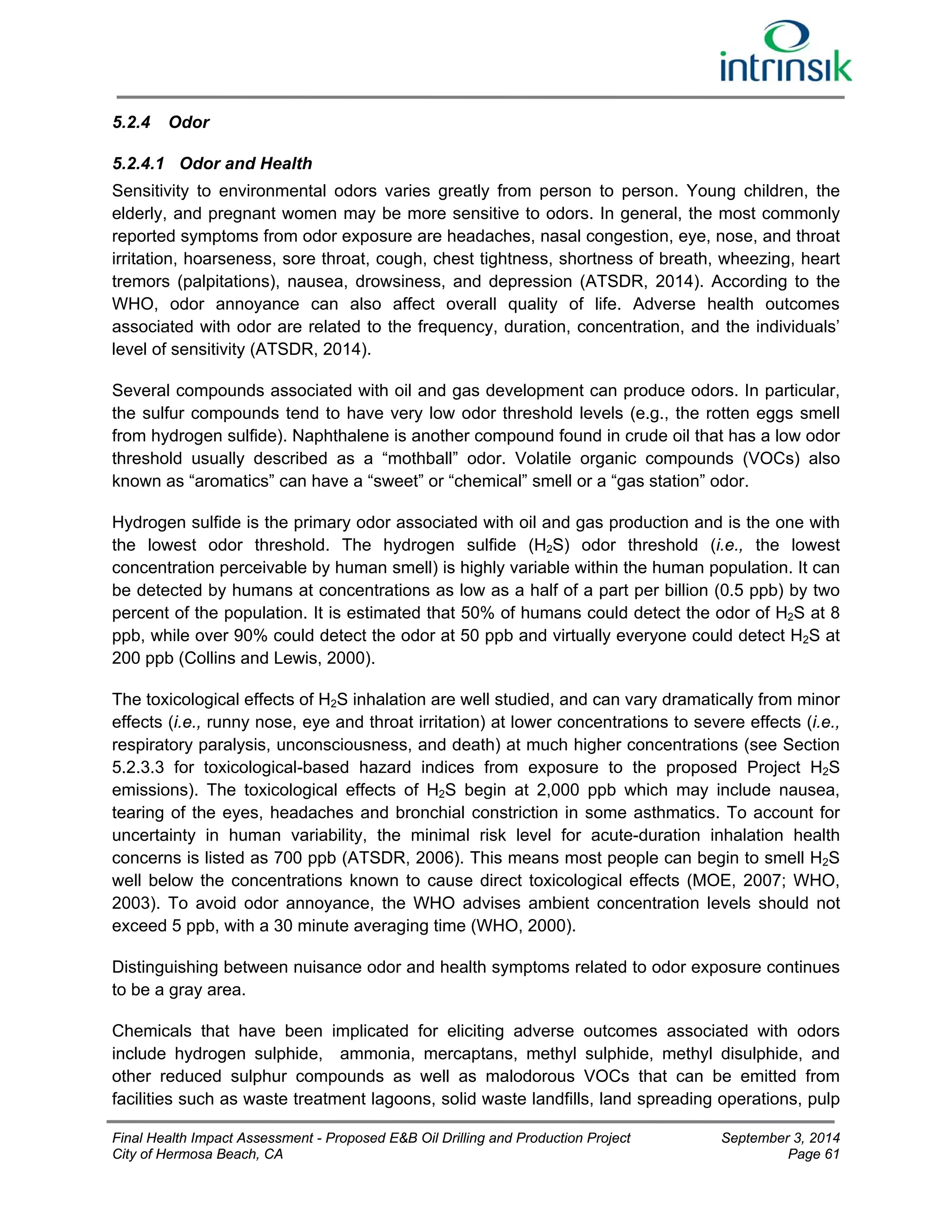 5.2.4 Odor 
5.2.4.1 Odor and Health 
Sensitivity to environmental odors varies greatly from person to person. Young children, the 
elderly, and pregnant women may be more sensitive to odors. In general, the most commonly 
reported symptoms from odor exposure are headaches, nasal congestion, eye, nose, and throat 
irritation, hoarseness, sore throat, cough, chest tightness, shortness of breath, wheezing, heart 
tremors (palpitations), nausea, drowsiness, and depression (ATSDR, 2014). According to the 
WHO, odor annoyance can also affect overall quality of life. Adverse health outcomes 
associated with odor are related to the frequency, duration, concentration, and the individuals’ 
level of sensitivity (ATSDR, 2014). 
Several compounds associated with oil and gas development can produce odors. In particular, 
the sulfur compounds tend to have very low odor threshold levels (e.g., the rotten eggs smell 
from hydrogen sulfide). Naphthalene is another compound found in crude oil that has a low odor 
threshold usually described as a “mothball” odor. Volatile organic compounds (VOCs) also 
known as “aromatics” can have a “sweet” or “chemical” smell or a “gas station” odor. 
Hydrogen sulfide is the primary odor associated with oil and gas production and is the one with 
the lowest odor threshold. The hydrogen sulfide (H2S) odor threshold (i.e., the lowest 
concentration perceivable by human smell) is highly variable within the human population. It can 
be detected by humans at concentrations as low as a half of a part per billion (0.5 ppb) by two 
percent of the population. It is estimated that 50% of humans could detect the odor of H2S at 8 
ppb, while over 90% could detect the odor at 50 ppb and virtually everyone could detect H2S at 
200 ppb (Collins and Lewis, 2000). 
The toxicological effects of H2S inhalation are well studied, and can vary dramatically from minor 
effects (i.e., runny nose, eye and throat irritation) at lower concentrations to severe effects (i.e., 
respiratory paralysis, unconsciousness, and death) at much higher concentrations (see Section 
5.2.3.3 for toxicological-based hazard indices from exposure to the proposed Project H2S 
emissions). The toxicological effects of H2S begin at 2,000 ppb which may include nausea, 
tearing of the eyes, headaches and bronchial constriction in some asthmatics. To account for 
uncertainty in human variability, the minimal risk level for acute-duration inhalation health 
concerns is listed as 700 ppb (ATSDR, 2006). This means most people can begin to smell H2S 
well below the concentrations known to cause direct toxicological effects (MOE, 2007; WHO, 
2003). To avoid odor annoyance, the WHO advises ambient concentration levels should not 
exceed 5 ppb, with a 30 minute averaging time (WHO, 2000). 
Distinguishing between nuisance odor and health symptoms related to odor exposure continues 
to be a gray area. 
Chemicals that have been implicated for eliciting adverse outcomes associated with odors 
include hydrogen sulphide, ammonia, mercaptans, methyl sulphide, methyl disulphide, and 
other reduced sulphur compounds as well as malodorous VOCs that can be emitted from 
facilities such as waste treatment lagoons, solid waste landfills, land spreading operations, pulp 
Final Health Impact Assessment - Proposed E&B Oil Drilling and Production Project September 3, 2014 
City of Hermosa Beach, CA Page 61 
 
