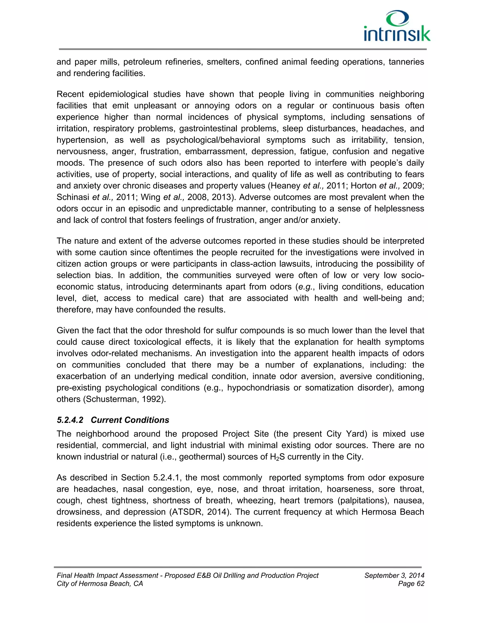 and paper mills, petroleum refineries, smelters, confined animal feeding operations, tanneries 
and rendering facilities. 
Recent epidemiological studies have shown that people living in communities neighboring 
facilities that emit unpleasant or annoying odors on a regular or continuous basis often 
experience higher than normal incidences of physical symptoms, including sensations of 
irritation, respiratory problems, gastrointestinal problems, sleep disturbances, headaches, and 
hypertension, as well as psychological/behavioral symptoms such as irritability, tension, 
nervousness, anger, frustration, embarrassment, depression, fatigue, confusion and negative 
moods. The presence of such odors also has been reported to interfere with people’s daily 
activities, use of property, social interactions, and quality of life as well as contributing to fears 
and anxiety over chronic diseases and property values (Heaney et al., 2011; Horton et al., 2009; 
Schinasi et al., 2011; Wing et al., 2008, 2013). Adverse outcomes are most prevalent when the 
odors occur in an episodic and unpredictable manner, contributing to a sense of helplessness 
and lack of control that fosters feelings of frustration, anger and/or anxiety. 
The nature and extent of the adverse outcomes reported in these studies should be interpreted 
with some caution since oftentimes the people recruited for the investigations were involved in 
citizen action groups or were participants in class-action lawsuits, introducing the possibility of 
selection bias. In addition, the communities surveyed were often of low or very low socio-economic 
status, introducing determinants apart from odors (e.g., living conditions, education 
level, diet, access to medical care) that are associated with health and well-being and; 
therefore, may have confounded the results. 
Given the fact that the odor threshold for sulfur compounds is so much lower than the level that 
could cause direct toxicological effects, it is likely that the explanation for health symptoms 
involves odor-related mechanisms. An investigation into the apparent health impacts of odors 
on communities concluded that there may be a number of explanations, including: the 
exacerbation of an underlying medical condition, innate odor aversion, aversive conditioning, 
pre-existing psychological conditions (e.g., hypochondriasis or somatization disorder), among 
others (Schusterman, 1992). 
5.2.4.2 Current Conditions 
The neighborhood around the proposed Project Site (the present City Yard) is mixed use 
residential, commercial, and light industrial with minimal existing odor sources. There are no 
known industrial or natural (i.e., geothermal) sources of H2S currently in the City. 
As described in Section 5.2.4.1, the most commonly reported symptoms from odor exposure 
are headaches, nasal congestion, eye, nose, and throat irritation, hoarseness, sore throat, 
cough, chest tightness, shortness of breath, wheezing, heart tremors (palpitations), nausea, 
drowsiness, and depression (ATSDR, 2014). The current frequency at which Hermosa Beach 
residents experience the listed symptoms is unknown. 
Final Health Impact Assessment - Proposed E&B Oil Drilling and Production Project September 3, 2014 
City of Hermosa Beach, CA Page 62 
 