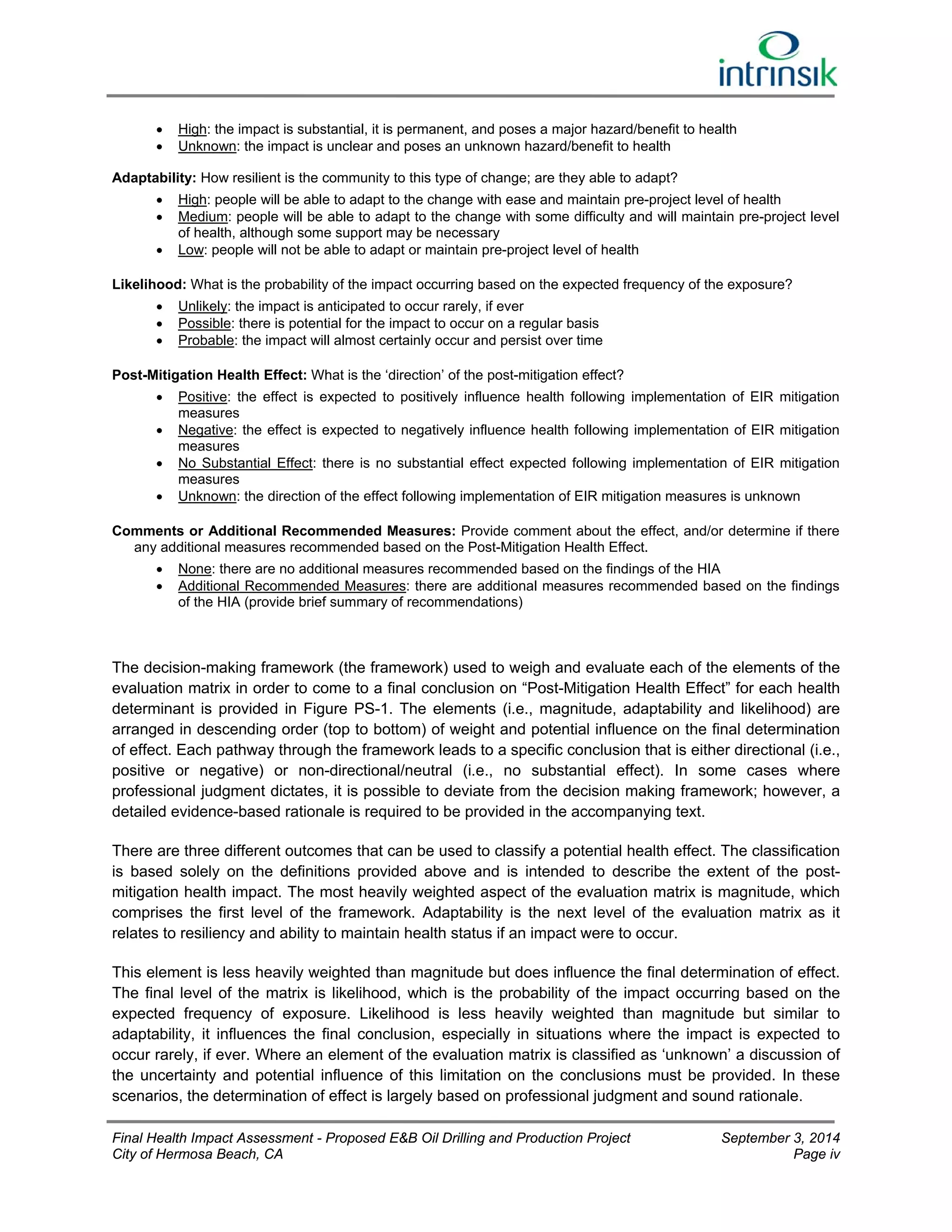  High: the impact is substantial, it is permanent, and poses a major hazard/benefit to health 
 Unknown: the impact is unclear and poses an unknown hazard/benefit to health 
Adaptability: How resilient is the community to this type of change; are they able to adapt? 
 High: people will be able to adapt to the change with ease and maintain pre-project level of health 
 Medium: people will be able to adapt to the change with some difficulty and will maintain pre-project level 
of health, although some support may be necessary 
 Low: people will not be able to adapt or maintain pre-project level of health 
Likelihood: What is the probability of the impact occurring based on the expected frequency of the exposure? 
 Unlikely: the impact is anticipated to occur rarely, if ever 
 Possible: there is potential for the impact to occur on a regular basis 
 Probable: the impact will almost certainly occur and persist over time 
Post-Mitigation Health Effect: What is the ‘direction’ of the post-mitigation effect? 
 Positive: the effect is expected to positively influence health following implementation of EIR mitigation 
measures 
 Negative: the effect is expected to negatively influence health following implementation of EIR mitigation 
measures 
 No Substantial Effect: there is no substantial effect expected following implementation of EIR mitigation 
measures 
 Unknown: the direction of the effect following implementation of EIR mitigation measures is unknown 
Comments or Additional Recommended Measures: Provide comment about the effect, and/or determine if there 
any additional measures recommended based on the Post-Mitigation Health Effect. 
 None: there are no additional measures recommended based on the findings of the HIA 
 Additional Recommended Measures: there are additional measures recommended based on the findings 
of the HIA (provide brief summary of recommendations) 
The decision-making framework (the framework) used to weigh and evaluate each of the elements of the 
evaluation matrix in order to come to a final conclusion on “Post-Mitigation Health Effect” for each health 
determinant is provided in Figure PS-1. The elements (i.e., magnitude, adaptability and likelihood) are 
arranged in descending order (top to bottom) of weight and potential influence on the final determination 
of effect. Each pathway through the framework leads to a specific conclusion that is either directional (i.e., 
positive or negative) or non-directional/neutral (i.e., no substantial effect). In some cases where 
professional judgment dictates, it is possible to deviate from the decision making framework; however, a 
detailed evidence-based rationale is required to be provided in the accompanying text. 
There are three different outcomes that can be used to classify a potential health effect. The classification 
is based solely on the definitions provided above and is intended to describe the extent of the post-mitigation 
health impact. The most heavily weighted aspect of the evaluation matrix is magnitude, which 
comprises the first level of the framework. Adaptability is the next level of the evaluation matrix as it 
relates to resiliency and ability to maintain health status if an impact were to occur. 
This element is less heavily weighted than magnitude but does influence the final determination of effect. 
The final level of the matrix is likelihood, which is the probability of the impact occurring based on the 
expected frequency of exposure. Likelihood is less heavily weighted than magnitude but similar to 
adaptability, it influences the final conclusion, especially in situations where the impact is expected to 
occur rarely, if ever. Where an element of the evaluation matrix is classified as ‘unknown’ a discussion of 
the uncertainty and potential influence of this limitation on the conclusions must be provided. In these 
scenarios, the determination of effect is largely based on professional judgment and sound rationale. 
Final Health Impact Assessment - Proposed E&B Oil Drilling and Production Project September 3, 2014 
City of Hermosa Beach, CA Page iv 
 