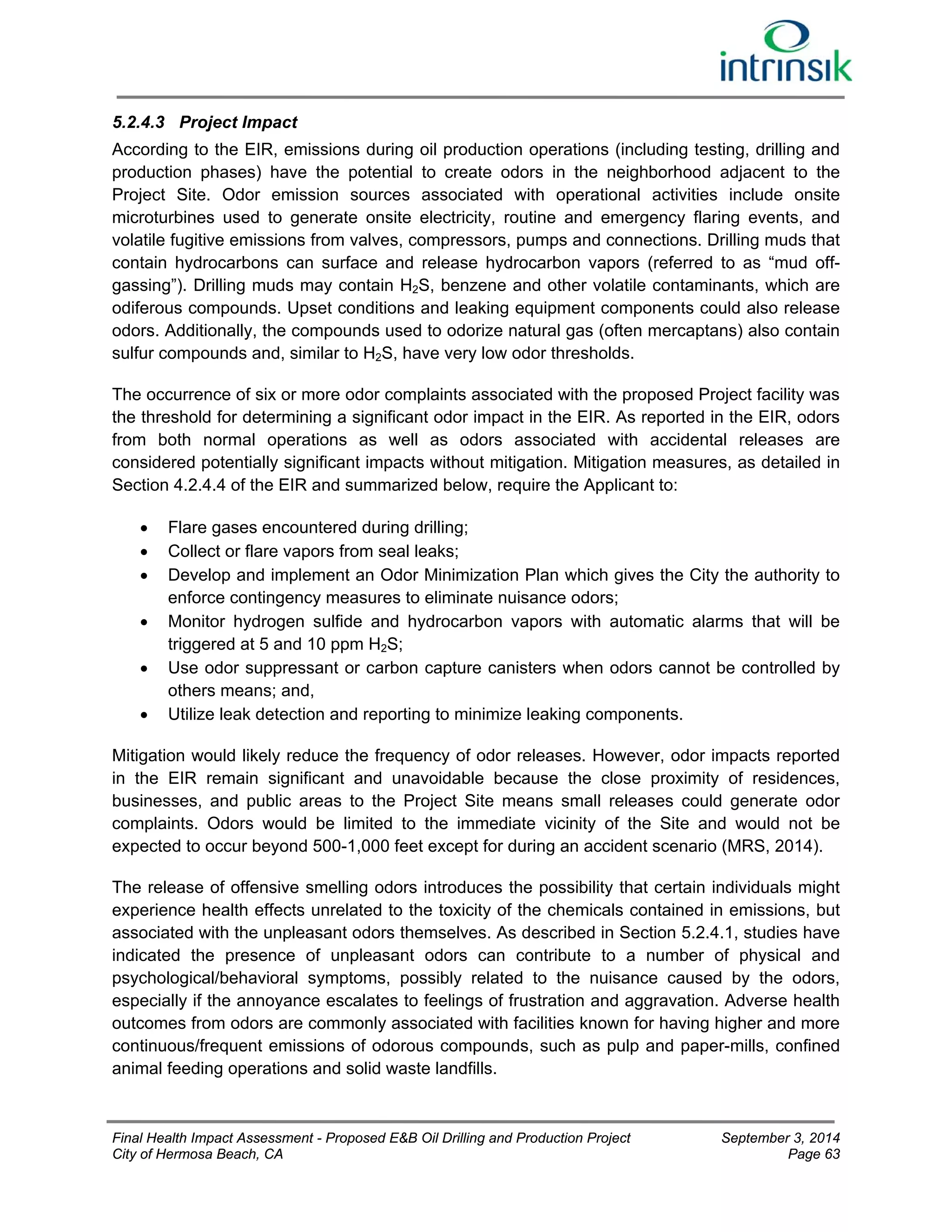 5.2.4.3 Project Impact 
According to the EIR, emissions during oil production operations (including testing, drilling and 
production phases) have the potential to create odors in the neighborhood adjacent to the 
Project Site. Odor emission sources associated with operational activities include onsite 
microturbines used to generate onsite electricity, routine and emergency flaring events, and 
volatile fugitive emissions from valves, compressors, pumps and connections. Drilling muds that 
contain hydrocarbons can surface and release hydrocarbon vapors (referred to as “mud off-gassing”). 
Drilling muds may contain H2S, benzene and other volatile contaminants, which are 
odiferous compounds. Upset conditions and leaking equipment components could also release 
odors. Additionally, the compounds used to odorize natural gas (often mercaptans) also contain 
sulfur compounds and, similar to H2S, have very low odor thresholds. 
The occurrence of six or more odor complaints associated with the proposed Project facility was 
the threshold for determining a significant odor impact in the EIR. As reported in the EIR, odors 
from both normal operations as well as odors associated with accidental releases are 
considered potentially significant impacts without mitigation. Mitigation measures, as detailed in 
Section 4.2.4.4 of the EIR and summarized below, require the Applicant to: 
 Flare gases encountered during drilling; 
 Collect or flare vapors from seal leaks; 
 Develop and implement an Odor Minimization Plan which gives the City the authority to 
enforce contingency measures to eliminate nuisance odors; 
 Monitor hydrogen sulfide and hydrocarbon vapors with automatic alarms that will be 
triggered at 5 and 10 ppm H2S; 
 Use odor suppressant or carbon capture canisters when odors cannot be controlled by 
others means; and, 
 Utilize leak detection and reporting to minimize leaking components. 
Mitigation would likely reduce the frequency of odor releases. However, odor impacts reported 
in the EIR remain significant and unavoidable because the close proximity of residences, 
businesses, and public areas to the Project Site means small releases could generate odor 
complaints. Odors would be limited to the immediate vicinity of the Site and would not be 
expected to occur beyond 500-1,000 feet except for during an accident scenario (MRS, 2014). 
The release of offensive smelling odors introduces the possibility that certain individuals might 
experience health effects unrelated to the toxicity of the chemicals contained in emissions, but 
associated with the unpleasant odors themselves. As described in Section 5.2.4.1, studies have 
indicated the presence of unpleasant odors can contribute to a number of physical and 
psychological/behavioral symptoms, possibly related to the nuisance caused by the odors, 
especially if the annoyance escalates to feelings of frustration and aggravation. Adverse health 
outcomes from odors are commonly associated with facilities known for having higher and more 
continuous/frequent emissions of odorous compounds, such as pulp and paper-mills, confined 
animal feeding operations and solid waste landfills. 
Final Health Impact Assessment - Proposed E&B Oil Drilling and Production Project September 3, 2014 
City of Hermosa Beach, CA Page 63 
 