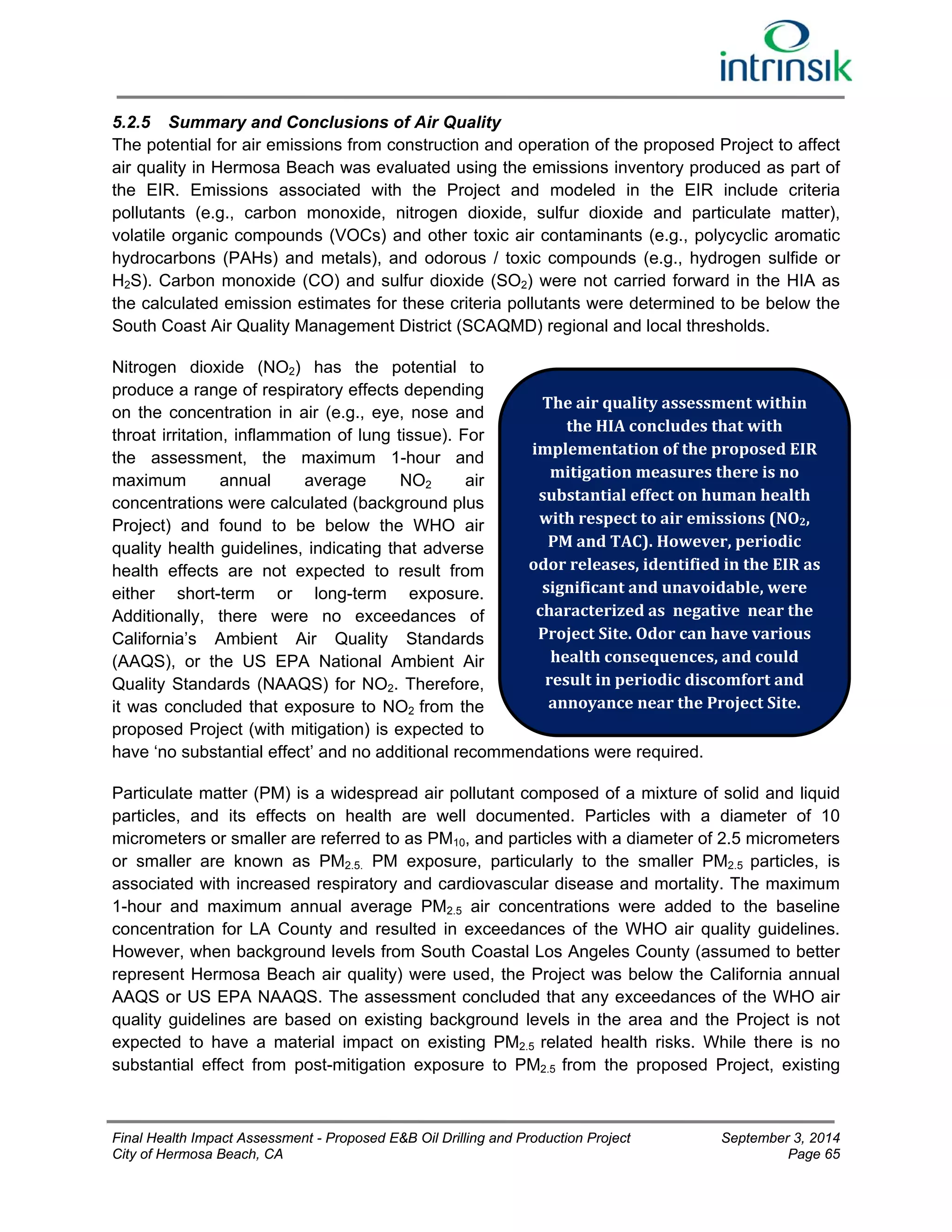5.2.5 Summary and Conclusions of Air Quality 
The potential for air emissions from construction and operation of the proposed Project to affect 
air quality in Hermosa Beach was evaluated using the emissions inventory produced as part of 
the EIR. Emissions associated with the Project and modeled in the EIR include criteria 
pollutants (e.g., carbon monoxide, nitrogen dioxide, sulfur dioxide and particulate matter), 
volatile organic compounds (VOCs) and other toxic air contaminants (e.g., polycyclic aromatic 
hydrocarbons (PAHs) and metals), and odorous / toxic compounds (e.g., hydrogen sulfide or 
H2S). Carbon monoxide (CO) and sulfur dioxide (SO2) were not carried forward in the HIA as 
the calculated emission estimates for these criteria pollutants were determined to be below the 
South Coast Air Quality Management District (SCAQMD) regional and local thresholds. 
Nitrogen dioxide (NO2) has the potential to 
produce a range of respiratory effects depending 
on the concentration in air (e.g., eye, nose and 
The air quality assessment within 
throat irritation, inflammation of lung tissue). For 
the HIA concludes that with 
the assessment, the maximum 1-hour and 
implementation of the proposed EIR 
maximum annual average NO2 air 
mitigation measures there is no 
concentrations were calculated (background plus 
substantial effect on human health 
Project) and found to be below the WHO air 
with respect to air emissions (NO2, 
quality health guidelines, indicating that adverse 
PM and TAC). However, periodic 
health effects are not expected to result from 
odor releases, identified in the EIR as 
either short-term or long-term exposure. 
significant and unavoidable, were 
Additionally, there were no exceedances of 
characterized as negative near the 
California’s Ambient Air Quality Standards 
Project Site. Odor can have various 
(AAQS), or the US EPA National Ambient Air 
health consequences, and could 
Quality Standards (NAAQS) for NO2. Therefore, 
result in periodic discomfort and 
it was concluded that exposure to NO2 from the 
annoyance near the Project Site. 
proposed Project (with mitigation) is expected to 
have ‘no substantial effect’ and no additional recommendations were required. 
Particulate matter (PM) is a widespread air pollutant composed of a mixture of solid and liquid 
particles, and its effects on health are well documented. Particles with a diameter of 10 
micrometers or smaller are referred to as PM10, and particles with a diameter of 2.5 micrometers 
or smaller are known as PM2.5. PM exposure, particularly to the smaller PM2.5 particles, is 
associated with increased respiratory and cardiovascular disease and mortality. The maximum 
1-hour and maximum annual average PM2.5 air concentrations were added to the baseline 
concentration for LA County and resulted in exceedances of the WHO air quality guidelines. 
However, when background levels from South Coastal Los Angeles County (assumed to better 
represent Hermosa Beach air quality) were used, the Project was below the California annual 
AAQS or US EPA NAAQS. The assessment concluded that any exceedances of the WHO air 
quality guidelines are based on existing background levels in the area and the Project is not 
expected to have a material impact on existing PM2.5 related health risks. While there is no 
substantial effect from post-mitigation exposure to PM2.5 from the proposed Project, existing 
Final Health Impact Assessment - Proposed E&B Oil Drilling and Production Project September 3, 2014 
City of Hermosa Beach, CA Page 65 
 