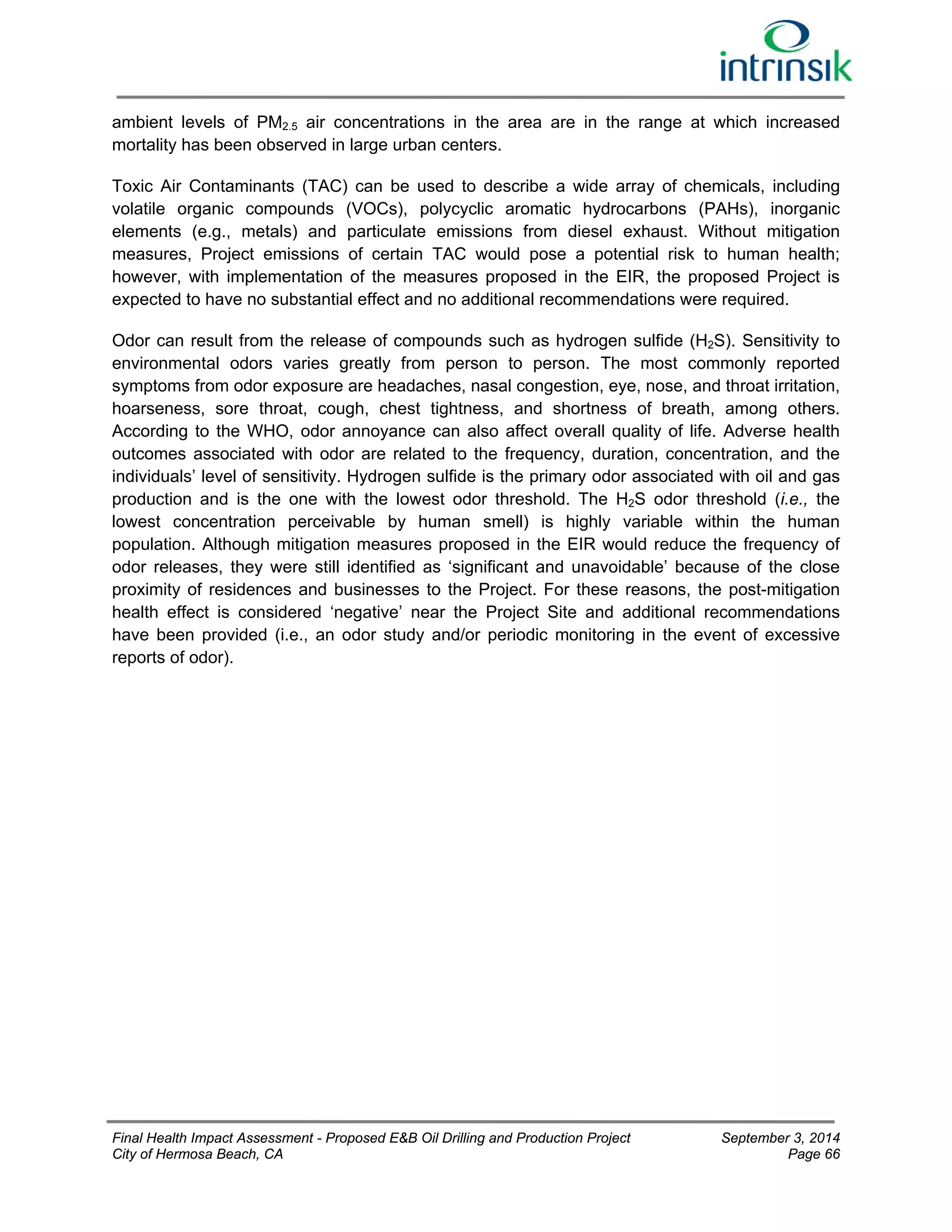 ambient levels of PM2.5 air concentrations in the area are in the range at which increased 
mortality has been observed in large urban centers. 
Toxic Air Contaminants (TAC) can be used to describe a wide array of chemicals, including 
volatile organic compounds (VOCs), polycyclic aromatic hydrocarbons (PAHs), inorganic 
elements (e.g., metals) and particulate emissions from diesel exhaust. Without mitigation 
measures, Project emissions of certain TAC would pose a potential risk to human health; 
however, with implementation of the measures proposed in the EIR, the proposed Project is 
expected to have no substantial effect and no additional recommendations were required. 
Odor can result from the release of compounds such as hydrogen sulfide (H2S). Sensitivity to 
environmental odors varies greatly from person to person. The most commonly reported 
symptoms from odor exposure are headaches, nasal congestion, eye, nose, and throat irritation, 
hoarseness, sore throat, cough, chest tightness, and shortness of breath, among others. 
According to the WHO, odor annoyance can also affect overall quality of life. Adverse health 
outcomes associated with odor are related to the frequency, duration, concentration, and the 
individuals’ level of sensitivity. Hydrogen sulfide is the primary odor associated with oil and gas 
production and is the one with the lowest odor threshold. The H2S odor threshold (i.e., the 
lowest concentration perceivable by human smell) is highly variable within the human 
population. Although mitigation measures proposed in the EIR would reduce the frequency of 
odor releases, they were still identified as ‘significant and unavoidable’ because of the close 
proximity of residences and businesses to the Project. For these reasons, the post-mitigation 
health effect is considered ‘negative’ near the Project Site and additional recommendations 
have been provided (i.e., an odor study and/or periodic monitoring in the event of excessive 
reports of odor). 
Final Health Impact Assessment - Proposed E&B Oil Drilling and Production Project September 3, 2014 
City of Hermosa Beach, CA Page 66 
 