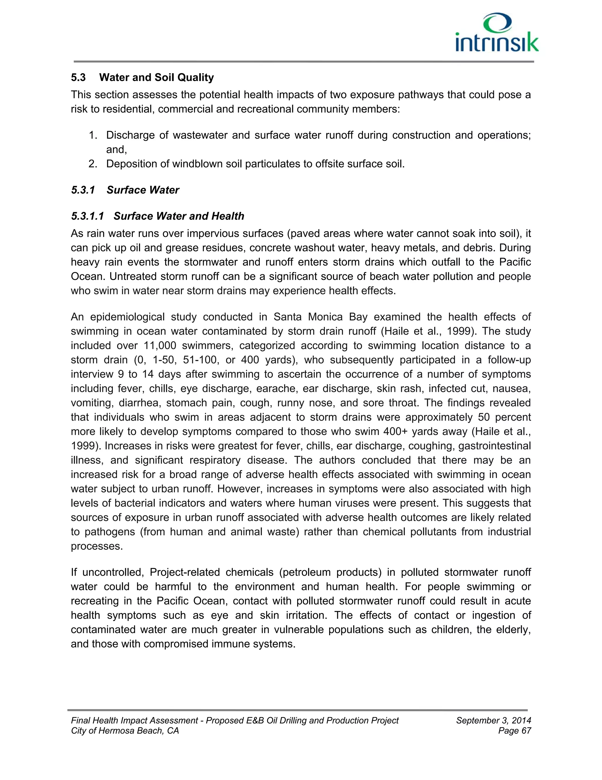 5.3 Water and Soil Quality 
This section assesses the potential health impacts of two exposure pathways that could pose a 
risk to residential, commercial and recreational community members: 
1. Discharge of wastewater and surface water runoff during construction and operations; 
and, 
2. Deposition of windblown soil particulates to offsite surface soil. 
5.3.1 Surface Water 
5.3.1.1 Surface Water and Health 
As rain water runs over impervious surfaces (paved areas where water cannot soak into soil), it 
can pick up oil and grease residues, concrete washout water, heavy metals, and debris. During 
heavy rain events the stormwater and runoff enters storm drains which outfall to the Pacific 
Ocean. Untreated storm runoff can be a significant source of beach water pollution and people 
who swim in water near storm drains may experience health effects. 
An epidemiological study conducted in Santa Monica Bay examined the health effects of 
swimming in ocean water contaminated by storm drain runoff (Haile et al., 1999). The study 
included over 11,000 swimmers, categorized according to swimming location distance to a 
storm drain (0, 1-50, 51-100, or 400 yards), who subsequently participated in a follow-up 
interview 9 to 14 days after swimming to ascertain the occurrence of a number of symptoms 
including fever, chills, eye discharge, earache, ear discharge, skin rash, infected cut, nausea, 
vomiting, diarrhea, stomach pain, cough, runny nose, and sore throat. The findings revealed 
that individuals who swim in areas adjacent to storm drains were approximately 50 percent 
more likely to develop symptoms compared to those who swim 400+ yards away (Haile et al., 
1999). Increases in risks were greatest for fever, chills, ear discharge, coughing, gastrointestinal 
illness, and significant respiratory disease. The authors concluded that there may be an 
increased risk for a broad range of adverse health effects associated with swimming in ocean 
water subject to urban runoff. However, increases in symptoms were also associated with high 
levels of bacterial indicators and waters where human viruses were present. This suggests that 
sources of exposure in urban runoff associated with adverse health outcomes are likely related 
to pathogens (from human and animal waste) rather than chemical pollutants from industrial 
processes. 
If uncontrolled, Project-related chemicals (petroleum products) in polluted stormwater runoff 
water could be harmful to the environment and human health. For people swimming or 
recreating in the Pacific Ocean, contact with polluted stormwater runoff could result in acute 
health symptoms such as eye and skin irritation. The effects of contact or ingestion of 
contaminated water are much greater in vulnerable populations such as children, the elderly, 
and those with compromised immune systems. 
Final Health Impact Assessment - Proposed E&B Oil Drilling and Production Project September 3, 2014 
City of Hermosa Beach, CA Page 67 
 