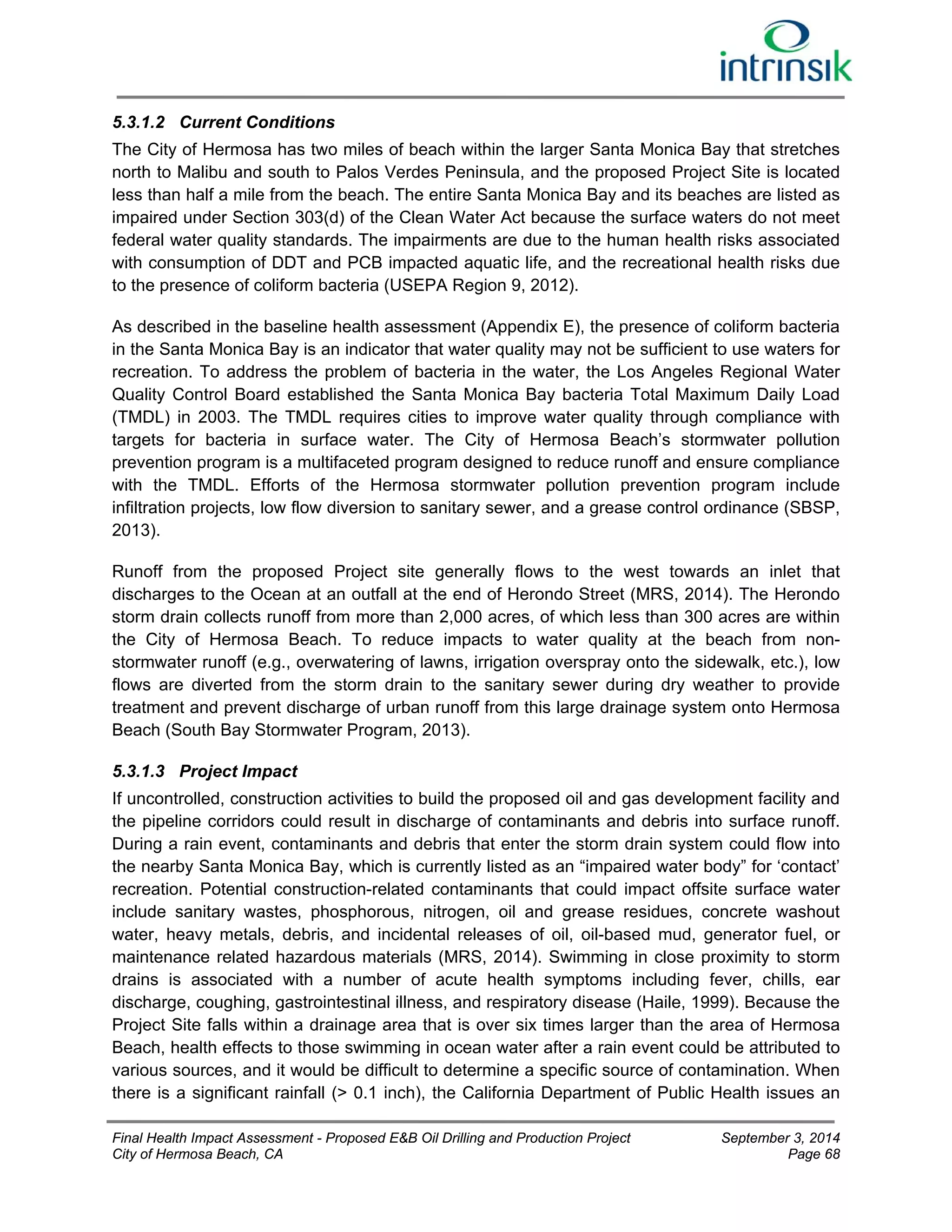 5.3.1.2 Current Conditions 
The City of Hermosa has two miles of beach within the larger Santa Monica Bay that stretches 
north to Malibu and south to Palos Verdes Peninsula, and the proposed Project Site is located 
less than half a mile from the beach. The entire Santa Monica Bay and its beaches are listed as 
impaired under Section 303(d) of the Clean Water Act because the surface waters do not meet 
federal water quality standards. The impairments are due to the human health risks associated 
with consumption of DDT and PCB impacted aquatic life, and the recreational health risks due 
to the presence of coliform bacteria (USEPA Region 9, 2012). 
As described in the baseline health assessment (Appendix E), the presence of coliform bacteria 
in the Santa Monica Bay is an indicator that water quality may not be sufficient to use waters for 
recreation. To address the problem of bacteria in the water, the Los Angeles Regional Water 
Quality Control Board established the Santa Monica Bay bacteria Total Maximum Daily Load 
(TMDL) in 2003. The TMDL requires cities to improve water quality through compliance with 
targets for bacteria in surface water. The City of Hermosa Beach’s stormwater pollution 
prevention program is a multifaceted program designed to reduce runoff and ensure compliance 
with the TMDL. Efforts of the Hermosa stormwater pollution prevention program include 
infiltration projects, low flow diversion to sanitary sewer, and a grease control ordinance (SBSP, 
2013). 
Runoff from the proposed Project site generally flows to the west towards an inlet that 
discharges to the Ocean at an outfall at the end of Herondo Street (MRS, 2014). The Herondo 
storm drain collects runoff from more than 2,000 acres, of which less than 300 acres are within 
the City of Hermosa Beach. To reduce impacts to water quality at the beach from non-stormwater 
runoff (e.g., overwatering of lawns, irrigation overspray onto the sidewalk, etc.), low 
flows are diverted from the storm drain to the sanitary sewer during dry weather to provide 
treatment and prevent discharge of urban runoff from this large drainage system onto Hermosa 
Beach (South Bay Stormwater Program, 2013). 
5.3.1.3 Project Impact 
If uncontrolled, construction activities to build the proposed oil and gas development facility and 
the pipeline corridors could result in discharge of contaminants and debris into surface runoff. 
During a rain event, contaminants and debris that enter the storm drain system could flow into 
the nearby Santa Monica Bay, which is currently listed as an “impaired water body” for ‘contact’ 
recreation. Potential construction-related contaminants that could impact offsite surface water 
include sanitary wastes, phosphorous, nitrogen, oil and grease residues, concrete washout 
water, heavy metals, debris, and incidental releases of oil, oil-based mud, generator fuel, or 
maintenance related hazardous materials (MRS, 2014). Swimming in close proximity to storm 
drains is associated with a number of acute health symptoms including fever, chills, ear 
discharge, coughing, gastrointestinal illness, and respiratory disease (Haile, 1999). Because the 
Project Site falls within a drainage area that is over six times larger than the area of Hermosa 
Beach, health effects to those swimming in ocean water after a rain event could be attributed to 
various sources, and it would be difficult to determine a specific source of contamination. When 
there is a significant rainfall (> 0.1 inch), the California Department of Public Health issues an 
Final Health Impact Assessment - Proposed E&B Oil Drilling and Production Project September 3, 2014 
City of Hermosa Beach, CA Page 68 
 