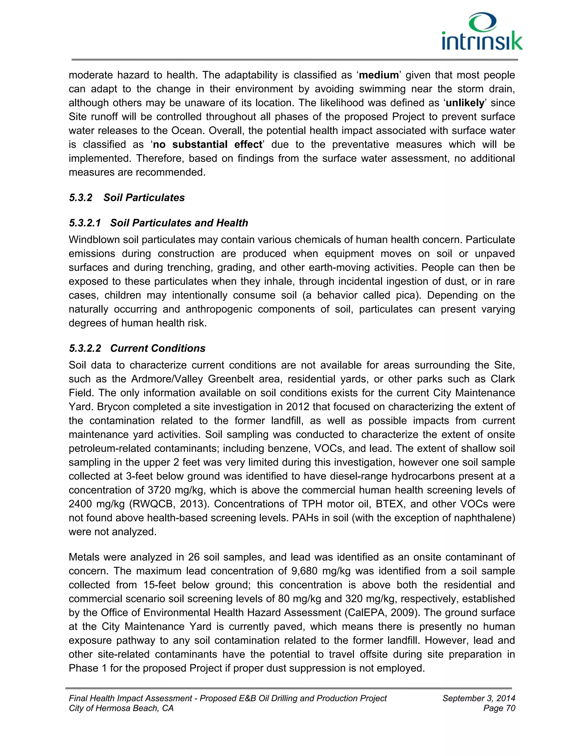 moderate hazard to health. The adaptability is classified as ‘medium’ given that most people 
can adapt to the change in their environment by avoiding swimming near the storm drain, 
although others may be unaware of its location. The likelihood was defined as ‘unlikely’ since 
Site runoff will be controlled throughout all phases of the proposed Project to prevent surface 
water releases to the Ocean. Overall, the potential health impact associated with surface water 
is classified as ‘no substantial effect’ due to the preventative measures which will be 
implemented. Therefore, based on findings from the surface water assessment, no additional 
measures are recommended. 
5.3.2 Soil Particulates 
5.3.2.1 Soil Particulates and Health 
Windblown soil particulates may contain various chemicals of human health concern. Particulate 
emissions during construction are produced when equipment moves on soil or unpaved 
surfaces and during trenching, grading, and other earth-moving activities. People can then be 
exposed to these particulates when they inhale, through incidental ingestion of dust, or in rare 
cases, children may intentionally consume soil (a behavior called pica). Depending on the 
naturally occurring and anthropogenic components of soil, particulates can present varying 
degrees of human health risk. 
5.3.2.2 Current Conditions 
Soil data to characterize current conditions are not available for areas surrounding the Site, 
such as the Ardmore/Valley Greenbelt area, residential yards, or other parks such as Clark 
Field. The only information available on soil conditions exists for the current City Maintenance 
Yard. Brycon completed a site investigation in 2012 that focused on characterizing the extent of 
the contamination related to the former landfill, as well as possible impacts from current 
maintenance yard activities. Soil sampling was conducted to characterize the extent of onsite 
petroleum-related contaminants; including benzene, VOCs, and lead. The extent of shallow soil 
sampling in the upper 2 feet was very limited during this investigation, however one soil sample 
collected at 3-feet below ground was identified to have diesel-range hydrocarbons present at a 
concentration of 3720 mg/kg, which is above the commercial human health screening levels of 
2400 mg/kg (RWQCB, 2013). Concentrations of TPH motor oil, BTEX, and other VOCs were 
not found above health-based screening levels. PAHs in soil (with the exception of naphthalene) 
were not analyzed. 
Metals were analyzed in 26 soil samples, and lead was identified as an onsite contaminant of 
concern. The maximum lead concentration of 9,680 mg/kg was identified from a soil sample 
collected from 15-feet below ground; this concentration is above both the residential and 
commercial scenario soil screening levels of 80 mg/kg and 320 mg/kg, respectively, established 
by the Office of Environmental Health Hazard Assessment (CalEPA, 2009). The ground surface 
at the City Maintenance Yard is currently paved, which means there is presently no human 
exposure pathway to any soil contamination related to the former landfill. However, lead and 
other site-related contaminants have the potential to travel offsite during site preparation in 
Phase 1 for the proposed Project if proper dust suppression is not employed. 
Final Health Impact Assessment - Proposed E&B Oil Drilling and Production Project September 3, 2014 
City of Hermosa Beach, CA Page 70 
 