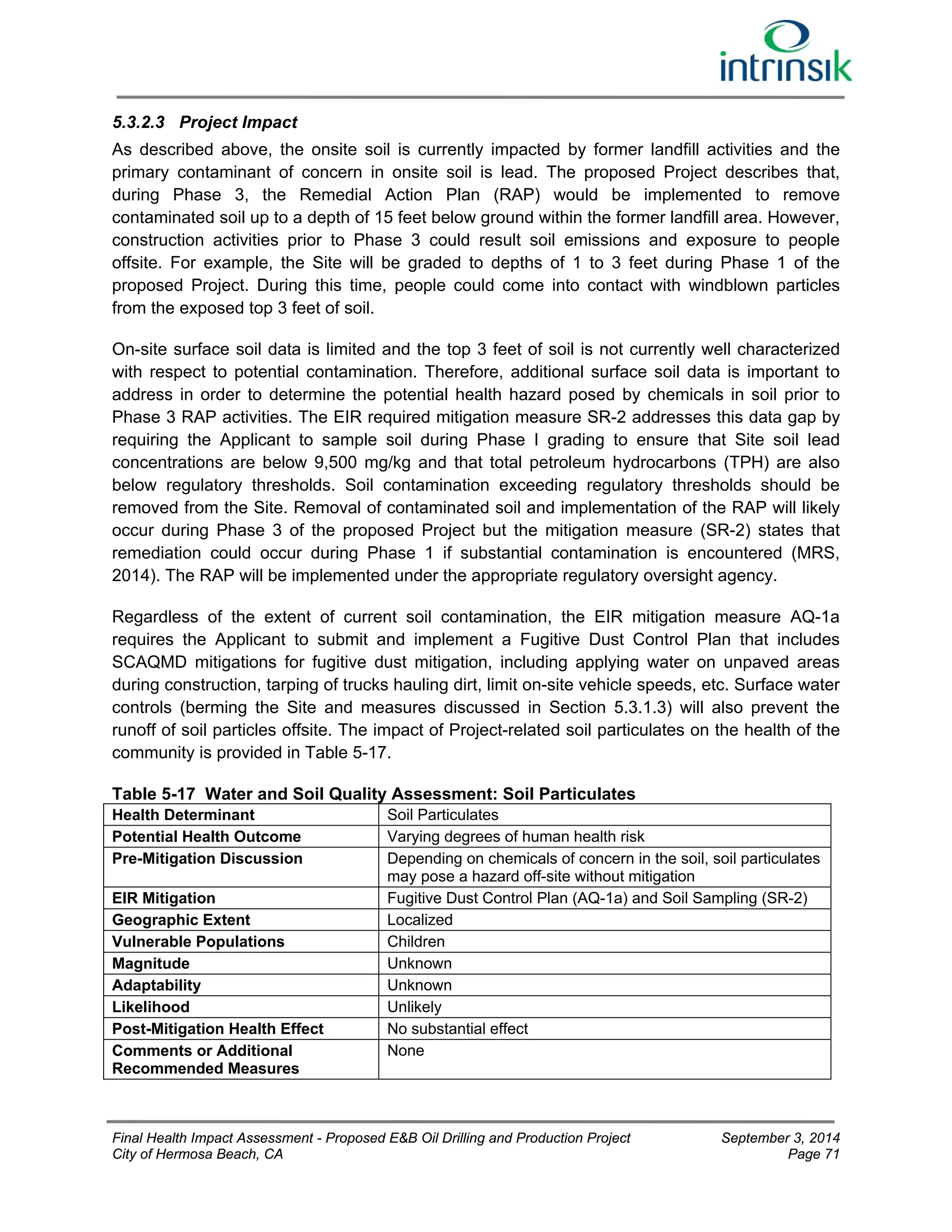 5.3.2.3 Project Impact 
As described above, the onsite soil is currently impacted by former landfill activities and the 
primary contaminant of concern in onsite soil is lead. The proposed Project describes that, 
during Phase 3, the Remedial Action Plan (RAP) would be implemented to remove 
contaminated soil up to a depth of 15 feet below ground within the former landfill area. However, 
construction activities prior to Phase 3 could result soil emissions and exposure to people 
offsite. For example, the Site will be graded to depths of 1 to 3 feet during Phase 1 of the 
proposed Project. During this time, people could come into contact with windblown particles 
from the exposed top 3 feet of soil. 
On-site surface soil data is limited and the top 3 feet of soil is not currently well characterized 
with respect to potential contamination. Therefore, additional surface soil data is important to 
address in order to determine the potential health hazard posed by chemicals in soil prior to 
Phase 3 RAP activities. The EIR required mitigation measure SR-2 addresses this data gap by 
requiring the Applicant to sample soil during Phase I grading to ensure that Site soil lead 
concentrations are below 9,500 mg/kg and that total petroleum hydrocarbons (TPH) are also 
below regulatory thresholds. Soil contamination exceeding regulatory thresholds should be 
removed from the Site. Removal of contaminated soil and implementation of the RAP will likely 
occur during Phase 3 of the proposed Project but the mitigation measure (SR-2) states that 
remediation could occur during Phase 1 if substantial contamination is encountered (MRS, 
2014). The RAP will be implemented under the appropriate regulatory oversight agency. 
Regardless of the extent of current soil contamination, the EIR mitigation measure AQ-1a 
requires the Applicant to submit and implement a Fugitive Dust Control Plan that includes 
SCAQMD mitigations for fugitive dust mitigation, including applying water on unpaved areas 
during construction, tarping of trucks hauling dirt, limit on-site vehicle speeds, etc. Surface water 
controls (berming the Site and measures discussed in Section 5.3.1.3) will also prevent the 
runoff of soil particles offsite. The impact of Project-related soil particulates on the health of the 
community is provided in Table 5-17. 
Table 5-17 Water and Soil Quality Assessment: Soil Particulates 
Health Determinant Soil Particulates 
Potential Health Outcome Varying degrees of human health risk 
Pre-Mitigation Discussion Depending on chemicals of concern in the soil, soil particulates 
may pose a hazard off-site without mitigation 
EIR Mitigation Fugitive Dust Control Plan (AQ-1a) and Soil Sampling (SR-2) 
Geographic Extent Localized 
Vulnerable Populations Children 
Magnitude Unknown 
Adaptability Unknown 
Likelihood Unlikely 
Post-Mitigation Health Effect No substantial effect 
Comments or Additional 
None 
Recommended Measures 
Final Health Impact Assessment - Proposed E&B Oil Drilling and Production Project September 3, 2014 
City of Hermosa Beach, CA Page 71 
 