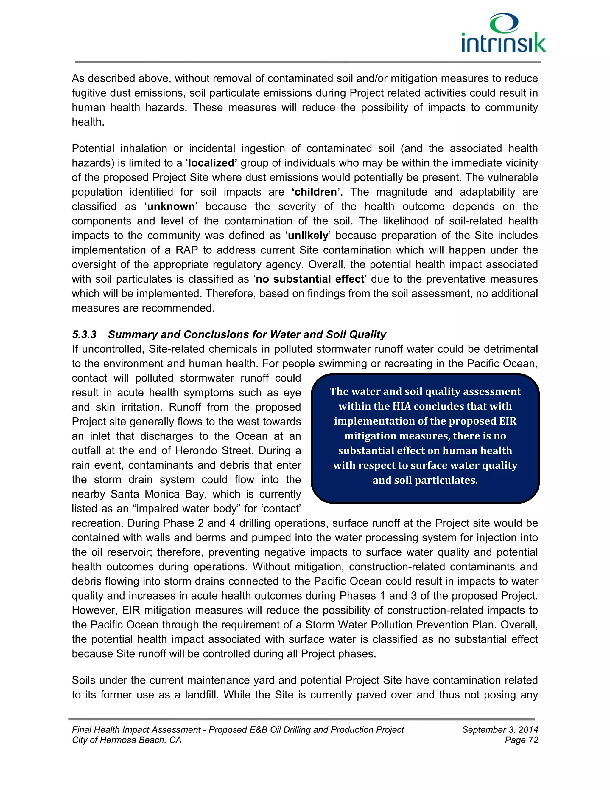 As described above, without removal of contaminated soil and/or mitigation measures to reduce 
fugitive dust emissions, soil particulate emissions during Project related activities could result in 
human health hazards. These measures will reduce the possibility of impacts to community 
health. 
Potential inhalation or incidental ingestion of contaminated soil (and the associated health 
hazards) is limited to a ‘localized’ group of individuals who may be within the immediate vicinity 
of the proposed Project Site where dust emissions would potentially be present. The vulnerable 
population identified for soil impacts are ‘children’. The magnitude and adaptability are 
classified as ‘unknown’ because the severity of the health outcome depends on the 
components and level of the contamination of the soil. The likelihood of soil-related health 
impacts to the community was defined as ‘unlikely’ because preparation of the Site includes 
implementation of a RAP to address current Site contamination which will happen under the 
oversight of the appropriate regulatory agency. Overall, the potential health impact associated 
with soil particulates is classified as ‘no substantial effect’ due to the preventative measures 
which will be implemented. Therefore, based on findings from the soil assessment, no additional 
measures are recommended. 
5.3.3 Summary and Conclusions for Water and Soil Quality 
If uncontrolled, Site-related chemicals in polluted stormwater runoff water could be detrimental 
to the environment and human health. For people swimming or recreating in the Pacific Ocean, 
contact will polluted stormwater runoff could 
result in acute health symptoms such as eye 
The water and soil quality assessment 
and skin irritation. Runoff from the proposed 
within the HIA concludes that with 
Project site generally flows to the west towards 
implementation of the proposed EIR 
an inlet that discharges to the Ocean at an 
mitigation measures, there is no 
outfall at the end of Herondo Street. During a 
substantial effect on human health 
rain event, contaminants and debris that enter 
with respect to surface water quality 
the storm drain system could flow into the 
and soil particulates. 
nearby Santa Monica Bay, which is currently 
listed as an “impaired water body” for ‘contact’ 
recreation. During Phase 2 and 4 drilling operations, surface runoff at the Project site would be 
contained with walls and berms and pumped into the water processing system for injection into 
the oil reservoir; therefore, preventing negative impacts to surface water quality and potential 
health outcomes during operations. Without mitigation, construction-related contaminants and 
debris flowing into storm drains connected to the Pacific Ocean could result in impacts to water 
quality and increases in acute health outcomes during Phases 1 and 3 of the proposed Project. 
However, EIR mitigation measures will reduce the possibility of construction-related impacts to 
the Pacific Ocean through the requirement of a Storm Water Pollution Prevention Plan. Overall, 
the potential health impact associated with surface water is classified as no substantial effect 
because Site runoff will be controlled during all Project phases. 
Soils under the current maintenance yard and potential Project Site have contamination related 
to its former use as a landfill. While the Site is currently paved over and thus not posing any 
Final Health Impact Assessment - Proposed E&B Oil Drilling and Production Project September 3, 2014 
City of Hermosa Beach, CA Page 72 
 