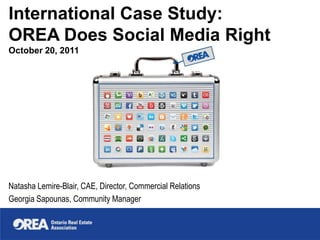 International Case Study:
OREA Does Social Media Right
October 20, 2011




Natasha Lemire-Blair, CAE, Director, Commercial Relations
Georgia Sapounas, Community Manager
 