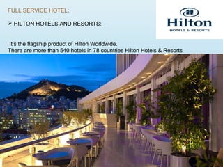 FULL SERVICE HOTEL:
 HILTON HOTELS AND RESORTS:
It’s the flagship product of Hilton Worldwide.
There are more than 540 hotels in 78 countries Hilton Hotels & Resorts
 