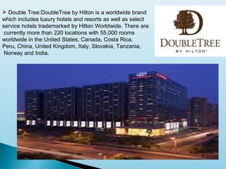  Double Tree:DoubleTree by Hilton is a worldwide brand
which includes luxury hotels and resorts as well as select
service hotels trademarked by Hilton Worldwide. There are
currently more than 220 locations with 55,000 rooms
worldwide in the United States, Canada, Costa Rica,
Peru, China, United Kingdom, Italy, Slovakia, Tanzania,
Norway and India.
 