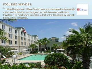 FOCUSSED SERVICES:
 Hilton Garden Inn: Hilton Garden Inns are considered to be upscale
mid-priced hotels that are designed for both business and leisure
travelers. The hotel brand is similar to that of the Courtyard by Marriott
brand, a key competitor.
 